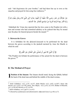 said: “Ask forgiveness for your brother,” and had them line up in rows at the
musallaa and prayed for him using four takbeeres.38


‫ﺒﺭﺠل ﻤ ﻬ ﻭ ﺭ ﺓ‬
ٍ َ‫ﺃ‬ ‫ﺍﻤ‬ ‫ﻡ‬ ‫ ٍ ِﻨﹾ‬  ِ r  ِ ‫ﻭﺍ ِﻟﹶﻰ ﺍﻟ ﱠ‬ ‫ﺎ‬  ‫ﻭ‬  ‫ ﺍﻟﹾ‬ َ‫ﺎ ﺃ‬  ‫ﻨﹾ‬  ‫ ِﻲ ﺍﻟﱠ‬    ِ ‫ ِﺍﻟﱠ ِ ﺒ‬‫ﺒ‬ ‫ﻥ‬
                             ‫ﻨﺒﻲ‬         ‫ﻋ ﻋ ﺩ ﻠﻪ ﻥ ﻋﻤﺭ ﺭﻀ ﻠﻪ ﻋ ﻬﻤ ﻥ ﻴﻬ ﺩ ﺠ ﺀ ﺇ‬
                                   . ِ ِ ‫ﺴ‬ ‫ ﺍﻟﹾ‬ ‫ﻨﹶﺎ ِ ِ ِﻨﹾ‬ ‫ ِ ِ ﺍﻟﹾ‬‫ﻭ‬ ‫ﺎ ِﻥ‬ ‫ﺎ ﻗﹶ ِﻴ‬ ِ  ‫ﺎ ﻓﹶ‬ ِ ِ   َ‫ﺎ ﻓﹶﺄ‬ ‫ﻨﹶ‬
                                     ‫ﺯ ﻴ ﻤ ﺭ ﺒﻬﻤ ﺭ ﺠﻤ ﺭ ﺒ ﻤ ﻤ ﻀ ﻊ ﺠ ﺌ ﺯ ﻋ ﺩ ﻤ ﺠ ﺩ‬

‘Abdullaah ibn ‘Umar also reported that the Jews came to the Prophet (r) with a
man and woman who had committed adultery so he ordered that they be stoned
near the place for funeral (prayers) beside the masjid.”39


3. Between the Graves
    It is forbidden for the Salaatul-Janaazah to be performed for the dead
between the graves according to the hadeeth narrated by Anas ibn Maalik in
which he said:


                    ((ِ ‫ﻭ‬ ‫ ﺍﻟﹾ ﹸ‬ ‫ﻴ‬ ِ ِ ‫ﻨﹶﺎ‬ ‫ﻠﹶﻰ ﺍﻟﹾ‬  ‫ﱢ‬  ‫ﻰ ﺃَﻥ‬ ‫ ﻨﹶ‬r  ِ ‫ ﺍﻟ ﱠ‬ َ‫)) ﺃ‬
                      ‫ﺠ ﺌﺯ ﺒ ﻥ ﻘﺒ ﺭ‬                    ‫ﻴﺼﻠﻲ ﻋ‬        ‫ﻬ‬      ‫ﻥ ﻨﺒﻲ‬
“The Prophet (r) forbade the performance of the salaah for the dead in between
the graves.”40




D. The Method of Prayer



1    Position of the Imaam: The Imaam should stand, facing the Qiblah, behind
     the head of the dead man and behind the middle of the dead woman,.


38
    Sahih Al-Bukhari, vol.2, p.191, no.337, Sahih Muslim, vol.2, p.452, no.2077, Sunan Abu
Dawud, vol.2, p.911, no.3198, Sunan Ibn-i-Majah, vol.2, p.412, no.1534, Mishkat Al-Masabih,
vol.1, p.348 and Muwatta , p.107, no.526.
39
   Sahih Al-Bukhari, vol.2, pp231-2, no.413.
40
   Collected by at-Tabaraanee and authenticated in Ahkaamul-Janaa’iz, p.108, no.72.
 