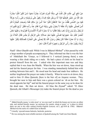 ‫ﻜ ﺕ ﻓ ﺴﻜﺔ ﻤ ﺒﺩ ﻤﺭ ﺠ ﺯﺓ ﻤﻌﻬ ﺱ ﻜﺜ ﺭ ﻗ ﻟ ﺠﻨ ﺯﺓ‬
‫ ﹸ‬ ‫ ﹶﺎ‬ ‫ ﹶﺎﹸﻭﺍ‬ ‫ ﹶ ِﻴ‬ ‫ﺎ ﻨﹶﺎ‬   ‫ ﹲ‬ ‫ﻨﹶﺎ‬ ‫ﺕﹾ‬  ‫ ِ ﻓﹶ‬ ‫ ﻨﹶﺎ ِﻊٍ ﺃَ ِﻲ ﻏﹶﺎِﺏٍ ﻗﹶﺎلَ ﹸﻨﹾ ﹸ ِﻲ ِ ﱠ ِ ﺍﻟﹾ ِﺭ‬‫ﻥ‬
                                                                                        ‫ﻟ‬     ‫ﻋ ﻓ ﺒ‬
‫ﺒﺭﺠل ﻋ ﻪ ﻜﺴ ﺀ ﺭﻗ ﻕ ﻋ ﺒﺭ ﺫ ﺘﻪ ﻭﻋﻠ ﺭ ﺴﻪ ﺨ ﺔ‬
‫ﻗﹶ ﹲ‬‫ﺃْ ِ ِ ِﺭ‬ ‫ﹶﻰ‬  ِ ِ ‫ ِﻴﻨﹶ‬‫ﻴ‬  ‫ﻠﹶﻰ‬ ‫ ِﻴ ﹲ‬  ‫ﺎ‬ ِ ِ ‫ﻠﹶﻴ‬ ٍ   ِ ‫ﺎ ﻓﹶِﺫﹶﺍ ﺃَﻨﹶﺎ‬ ‫ ﹸ‬‫ﺭٍ ﻓﹶﺘﹶ ِﻌ‬‫ﻴ‬  ِ ‫ ِ ﺍﻟﱠ ِ ﺒ‬‫ﺒ‬
                                                                                 ‫ﺒ ﺘﻬ ﺈ‬                ‫ﻋ ﺩ ﻠ ﻪ ﻥ ﻋﻤ‬
‫ﻤ ﻭﻀﻌﺕ ﺠﻨ ﺯﺓ ﻗ ﻡ‬
 ‫ ﹸ ﹶﺎ‬ ‫ ﹶﺎ‬ ‫ ِ ﺍﻟﹾ‬ ِ  ‫ﺎ‬ ‫ﺎِﻙٍ ﻓﹶﻠﹶ‬  ‫ ﺒ‬ ‫ﺫﹶﺍ ﺃَﻨﹶ‬ ‫ ﻗﹶﺎﹸﻭﺍ‬ ‫ﻘﹶﺎ‬‫ﻫ‬ ‫ﺫﹶﺍ ﺍﻟ‬ ‫ﻥ‬ ‫ﺱِ ﻓﹶ ﹸﻠﹾ ﹸ‬‫ ﺍﻟ ﱠﻤ‬ ِ ِ ‫ﺘﹶ ِﻴ‬
                                    ‫ﻘﺕ ﻤ ﻫ ﺩ ﻥ ﻟ ﻫ ﺱ ﻥ ﻤﻟ‬                                         ‫ﻘ ﻪ ﻤﻥ ﺸ‬
ٍ‫ﺍﺕ‬ ‫ ﹶﻜﹾ ِﻴ‬‫ﻊ‬ ‫ َﺭ‬‫ﺭ‬ ‫ﺃْ ِ ِ ﻓﹶﻜﹶ‬  ‫ ِﻨﹾ‬ ‫ ﻓﹶﻘﹶﺎ‬ ‫ ﺸﹶﻲ‬ ‫ﻨﹶ‬‫ﻴ‬  ‫ ِﻲ‬‫ﻴ‬ ُ ‫ﻭ‬  ‫ ﻻ‬ ‫ﺃَﻨﹶﺎ ﺨﹶﻠﹾﻔﹶ‬ ‫ﺎ‬ ‫ﻠﹶﻴ‬ ‫ﱠﻰ‬ ‫ ﻓﹶ‬ ‫ﺃَﻨﹶ‬
   ‫ﻪ ﹶ ﻴﺤ ل ﺒ ﻨ ﻭﺒ ﻪ ﺀ ﻡ ﻋ ﺩ ﺭ ﺴﻪ ﺒ ﺃ ﺒ ﺘ ﺒ ﺭ‬                                                     ‫ﺱ ﺼﻠ ﻋ ﻬ ﻭ‬
‫ﻴﻁ ﻭ ﻴ ﺭ ﺜﻡ ﻫﺏ ﻴ ﻌﺩ ﻟ ﻴ ﺒ ﺤ ﺯ ﻤ ﺓ ﺼ ﺭﻴﺔ ﺭﺒ ﻫ ﻭﻋﻠ ﻬ ﻨ ﺵ‬
‫ ﹲ‬‫ﺎ ﹶﻌ‬ ‫ﹶﻴ‬  ‫ﺎ‬ ‫ﻭ‬  ‫ ﹸ ﻓﹶﻘﹶ‬ ِ ‫ﺎ‬ ‫ﺃَ ﹸ ﺍﹾﻷَﻨﹾ‬‫ﺭ‬ ‫ﺓﹶ ﺍﻟﹾ‬ ‫ﻤ‬ ‫ﺎ‬ َ‫ﺎ ﺃ‬ ‫ ﻓﹶﻘﹶﺎﹸﻭﺍ‬  ‫ﻘﹾ‬   ‫ ﺫﹶ‬ ‫ ﹸ‬‫ ِﻉ‬‫ﺴ‬ ‫ﻟﹶﻡ‬ ْ‫ ِل‬ ‫ﻟﹶﻡ‬
‫ﺭﺠ ﺜﻡ ﺠ ﻓﻘ ل ﻌﻼﺀ ﻥ‬
 ‫ ﺒ‬ ‫ ﹶ‬ ‫ ﹶ ﹶﺎ َ ﺍﻟﹾ‬‫ﻠﹶﺱ‬  ‫لِ ﹸ‬  ‫ﻠﹶﻰ ﺍﻟ‬ ِ ِ ‫ﻼﹶ‬  ‫ﺎ ﻨﹶﺤ‬ ‫ﻠﹶﻴ‬ ‫ﱠﻰ‬ ‫ﺎ ﻓﹶ‬ ِ  ‫ ِﻴ‬  ‫ ِﻨﹾ‬ ‫ ﻓﹶﻘﹶﺎ‬  ‫ﺃَﺨﹾ‬
                                            ‫ﻀﺭ ﻡ ﻋ ﺩ ﻋﺠ ﺯﺘﻬ ﺼﻠ ﻋ ﻬ ﻭ ﺼ ﺘﻪ ﻋ‬
‫ﺎ‬ ‫ﹶﻴ‬   ‫ ﹶ‬  ِ ‫ﹶﺎ‬ ‫ﺓِ ﻜﹶ‬ ‫ﻨﹶﺎ‬ ‫ﻠﹶﻰ ﺍﻟﹾ‬ ‫ﱢﻲ‬  r ِ ‫ﻭ ُ ﺍﻟﱠ‬  ُ  ‫ﻔﹾ‬  ‫ﻜﹶﺫﹶﺍ ﻜﹶﺎ‬ ‫ﺓ‬ ‫ﻤ‬ ‫ﺎ‬ َ‫ﺎ ﺃ‬ :ٍ ‫ﺎ‬ ِ
 ‫ﺠ ﺯ ﺼﻠ ﺘﻙ ﻴﻜﺒﺭ ﻋﻠ ﻬ‬                       ‫ﻴﺼﻠ ﻋ‬     ‫ﻥ ﻴ ﻌل ﺭﺴ ل ﻠﻪ‬                  ‫ﺯﻴ ﺩ ﻴ ﺒ ﺤ ﺯ ﹶ ﻫ‬
                                               . ‫ﻡ‬ ‫ﺃَﺓِ ﻗﹶﺎلَ: ﻨﹶ‬‫ﺭ‬ ‫ ِ ﺍﻟﹾ‬ ‫ ِﻴ‬  ِ   ‫ﺃْ ِ ﺍﻟ‬  ‫ ِﻨﹾ‬ ‫ ﹸﻭ‬  ‫ﺎ‬  ‫ﺃَﺭ‬
                                                   ‫ﻌ‬                 ‫ﺒﻌ ﻭﻴﻘ ﻡ ﻋ ﺩ ﺭ ﺱ ﺭﺠل ﻭﻋﺠ ﺯﺓ ﻤ‬

Naafi‘ Aboo Ghaalib said: While I was in Sikkatul-Mirbad41 a bier passed by with
a large number of people accompanying it. They informed me that is was the bier
of ‘Abdullaah ibn ‘Umayr, so I followed it. I noticed [among them] a man
wearing a thin cloak riding on a mule. He had a piece of cloth on his head to
protect himself from the sun. I asked who this important man was and they
replied that it was Anas ibn Maalik. When the bier was set down, Anas stood up
and led the funeral prayer for him. I was standing immediately behind him with
nothing between him and I. He stood near his head and made four takbeers. He
neither lengthened the prayer nor make it hastily. When he went to sit down, they
said to him: O Aboo Hamzah, [here is the bier of] an Ansaree woman. They
brought her near to him and there was a green colored na ‘sh on her bier. He
stood opposite her hip42 and led the funeral prayer in the same way as he done for
the dead man. He then sat down. Al-‘Alaa ibn Ziyaad43 asked: “O Aboo
Hamzah, did Allaah’s Messenger (r) make the funeral prayer for the dead as you




41
   Sikkah literally means ‘a wide street’ or ‘an even road’ in which the houses are in rows on either
side, and mirbad literally means ‘an enclosure for camels, sheep or goats’ or ‘a place in which
dates are put to dry after cutting’(Arabic-English Lexicon, vol.1, pp.1010 & 1386). Sikkatul-
Mirbad was the name of a subdivision in Basrah.
42
   Literally ‘ajeezah means buttocks, backside, posterior.
43
     He was among the most reliable narrators of hadeeth among the Taabi‘oon from Basrah.
 