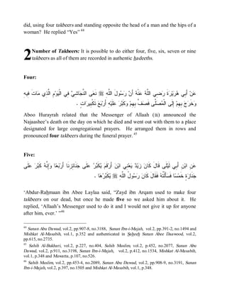 did, using four takbeers and standing opposite the head of a man and the hips of a
woman? He replied “Yes” 44




2    Number of Takbeers: It is possible to do either four, five, six, seven or nine
     takbeers as all of them are recorded in authentic hadeeths.


Four:


‫ﻌ ﻨﺠ ﺸ ﻲ ﻓ ﻴ ﻡ ﻟ ﺫ ﻤ ﹶ ﻓ ﻪ‬
ِ ‫ﺎﺕ ِﻴ‬ ‫ ِ ﺍﱠ ِﻱ‬‫ﻭ‬ ‫ ِﻲ ﺍﻟﹾ‬ ِ ‫ﺎ‬ ‫ﻰ ﺍﻟ ﱠ‬ ‫ ﻨﹶ‬r ِ ‫ﻭلَ ﺍﻟﱠ‬   َ‫ ﺃ‬ ‫ﻨﹾ‬  ‫ ِﻲ ﺍﻟﱠ‬ ‫ﺓ‬ ‫ﻴ‬  ‫ ﺃَ ِﻲ‬‫ﻥ‬
                                                ‫ﻠﻪ‬       ‫ﻋ ﺒ ﻫﺭ ﺭ ﹶ ﺭ ﻀ ﻠ ﻪ ﻋ ﻪ ﻥ ﺭ ﺴ‬
                                   . ٍ ‫ﺍ‬ ‫ ﺘﹶﻜﹾ ِﻴ‬  ‫ ِ ﺃَﺭ‬‫ﻠﹶﻴ‬   ‫ﻜﹶ‬ ‫ ﱠ ِ ِﻡ‬ ‫ﱠﻰ ﻓﹶ‬  ‫ ِﻟﹶﻰ ﺍﻟﹾ‬‫ ِ ِﻡ‬  ‫ﺨﹶ‬
                                     ‫ﻤﺼﻠ ﺼﻑ ﺒﻬ ﻭ ﺒﺭ ﻋ ﻪ ﺒﻊ ﺒ ﺭ ﺕ‬                                     ‫ﻭ ﺭ ﺝ ﺒﻬ ﺇ‬
Aboo Hurayrah related that the Messenger of Allaah (r) announced the
Najaashee’s death on the day on which he died and went out with them to a place
designated for large congregational prayers. He arranged them in rows and
pronounced four takbeers during the funeral prayer. 45


Five:

‫ﹶﻰ‬   ‫ ﹶ‬ ‫ِ ﱠ‬ ‫ﺎ‬  ‫ﻨﹶﺎ ِ ِﻨﹶﺎ ﺃَﺭ‬ ‫ﻠﹶﻰ‬   ‫ﻜﹶ‬  ‫ﻗﹶ‬‫ ﺃَﺭ‬‫ﻥ‬‫ ِﻲ ﺍﺒ‬‫ﻌ‬  ‫ﻴ‬  ‫ﻠﹶﻰ ﻗﹶﺎلَ ﻜﹶﺎ‬‫ﻥِ ﺃَ ِﻲ ﻟﹶﻴ‬‫ ِ ﺍﺒ‬
 ‫ﺒﻌ ﻭﺇﻨﻪ ﻜﺒﺭ ﻋﻠ‬               ‫ﻡ ﻴ ﺒﺭ ﻋ ﺠ ﺌﺯ‬                         ‫ﻥ ﺯﺩ ﻴ ﻨ‬                         ‫ﺒ‬          ‫ﻋﻥ‬
                                               . ‫ﺎ‬   ‫ﻜﹶ‬ r ِ ‫ﻭ ُ ﺍﻟﱠ‬   ‫ ﻓﹶﻘﹶﺎلَ ﻜﹶﺎ‬ ‫ﺄَﻟﹾ ﹸ‬ ‫ﺎ ﻓﹶ‬ ‫ﺓٍ ﺨﹶﻤ‬ ‫ﻨﹶﺎ‬
                                                  ‫ﻥ ﺭﺴ ل ﻠﻪ ﻴ ﺒﺭﻫ‬                        ‫ﺴ ﺴ ﺘﻪ‬                 ‫ﺠ ﺯ‬

‘Abdur-Rahmaan ibn Abee Laylaa said, “Zayd ibn Arqam used to make four
takbeers on our dead, but once he made five so we asked him about it. He
replied, ‘Allaah’s Messenger used to do it and I would not give it up for anyone
after him, ever.’ ”46

44
   Sunan Abu Dawud, vol.2, pp.907-8, no.3188, Sunan Ibn-i-Majah, vol.2, pp.391-2, no.1494 and
Mishkat Al-Masabih, vol.1, p.352 and authenticated in Saheeh Sunan Abee Daawood, vol.2,
pp.615, no.2735.
45
    Sahih Al-Bukhari, vol.2, p.227, no.404, Sahih Muslim, vol.2, p.452, no.2077, Sunan Abu
Dawud, vol.2, p.911, no.3198, Sunan Ibn-i-Majah, vol.2, p.412, no.1534, Mishkat Al-Masabih,
vol.1, p.348 and Muwatta , p.107, no.526.
46
   Sahih Muslim, vol.2, pp.453-4, no.2089, Sunan Abu Dawud, vol.2, pp.908-9, no.3191, Sunan
Ibn-i-Majah, vol.2, p.397, no.1505 and Mishkat Al-Masabih, vol.1, p.348.
 
