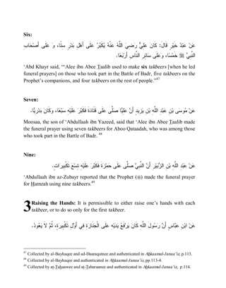 Six:

‫ل ﺒ ﺭ ﺴﺘ ﻭ ﻋﻠ ﺃ ﺤ ﺏ‬
ِ ‫ﺎ‬ ‫ﹶﻰ َﺼ‬  ،‫ ٍ ِ ﹰﺎ‬‫ﺩ‬ ِ ‫ﻠﹶﻰ ﺃَﻫ‬   ‫ﻜﹶ‬  ‫ﻨﹾ‬  ‫ ﺍﻟﱠ‬ ِ   ِ  ‫ﺭٍ ﻗﹶﺎلَ: ﻜﹶﺎ‬‫ ﺨﹶﻴ‬ ‫ﺒ‬ ‫ﻥ‬
                                     ‫ﻥ ﻋﻠﻲ ﺭﻀﻲ ﻠﻪ ﻋ ﻪ ﻴ ﺒﺭ ﻋ‬                              ‫ﻋ ﻋﺩ‬
                                                                .‫ﺎ‬  ‫ﺎ ِ ِ ﺍﻟ ﱠﺎﺱِ ﺃَﺭ‬ ‫ﻠﹶﻰ‬  ،‫ﺎ‬ ‫ ﺨﹶﻤ‬r  ِ ‫ﺍﻟ ﱠ‬
                                                                  ‫ﺒﻌ‬          ‫ﺴ ﻭﻋ ﺴ ﺌﺭ ﻨ‬                   ‫ﻨﺒﻲ‬
‘Abd Khayr said, “‘Alee ibn Abee Taalib used to make six takbeers [when he led
funeral prayers] on those who took part in the Battle of Badr, five takbeers on the
Prophet’s companions, and four takbeers on the rest of people.”47


Seven:

      .‫ﺎ‬ ِ ‫ﺩ‬  ‫ ﹶﺎ‬ ،‫ﺎ‬ ‫ﺒ‬ ِ ‫ﻠﹶﻴ‬   ‫ﺓﹶ ﻓﹶﻜﹶ‬ ‫ﻠﹶﻰ ﻗﹶﺘﹶﺎ‬ ‫ﱠﻰ‬ ‫ﺎ‬ ِ  َ‫ ِﻴﺩٍ ﺃ‬ ِ ‫ ِ ﺍﻟﱠ ِ ﺒ‬‫ﺒ‬ ِ ‫ﻰ ﺒ‬ ‫ﻭ‬ ‫ﻥ‬
        ‫ﺩ ﺒ ﺭ ﻋ ﻪ ﺴ ﻌ ﻭﻜ ﻥ ﺒ ﺭ ﻴ‬                             ‫ﻋ ﻤ ﺴ ﻥ ﻋ ﺩ ﻠﻪ ﻥ ﻴﺯ ﻥ ﻋﻠﻴ ﺼﻠ ﻋ‬
Moosaa, the son of ‘Abdullaah ibn Yazeed, said that ‘Alee ibn Abee Taalib made
the funeral prayer using seven takbeers for Aboo Qataadah, who was among those
who took part in the Battle of Badr. 48


Nine:

                    .ٍ ‫ﺍ‬ ‫ ﺘﹶﻜﹾ ِﻴ‬ ‫ ِ ِﺴ‬‫ﻠﹶﻴ‬   ‫ﺓﹶ ﻓﹶﻜﹶ‬ ‫ﻤ‬ ‫ﻠﹶﻰ‬ ‫ﱠﻰ‬  ِ ‫ ﺍﻟ ﱠ‬ َ‫ﺭِ ﺃ‬‫ﻴ‬  ‫ ِ ﺍﻟ‬‫ ِ ﺍﻟﱠ ِ ﺒ‬‫ﺒ‬ ‫ﻥ‬
                     ‫ﻋ ﻋ ﺩ ﻠﻪ ﻥ ﺯﺒ ﻥ ﻨﺒﻲ ﺼﻠ ﻋ ﺤ ﺯ ﺒﺭ ﻋ ﻪ ﺘ ﻊ ﺒ ﺭ ﺕ‬
‘Abdullaah ibn az-Zubayr reported that the Prophet (r) made the funeral prayer
for Hamzah using nine takbeers.49



3      Raising the Hands: It is permissible to either raise one’s hands with each
       takbeer, or to do so only for the first takbeer .


       . ‫ﻭ‬  ‫ ﻻ‬ ‫ ٍ، ﹸ‬ ‫لِ ﺘﹶﻜﹾ ِﻴ‬ َ‫ ِ ِﻲ ﺃ‬ ‫ﻨﹶﺎ‬ ‫ﻠﹶﻰ ﺍﻟﹾ‬ ِ ‫ﻴ‬   ‫ﻓﹶ‬‫ﺭ‬  ‫ﻭلَ ﺍﻟﱠﻪِ ﻜﹶﺎ‬   َ‫ﺎﺱٍ ﺃ‬  ِ ‫ ﺍﺒ‬‫ﻥ‬
        ‫ﺠ ﺯﺓ ﻓ ﻭ ﺒ ﺭﺓ ﺜﻡ ﹶ ﻴﻌ ﺩ‬                             ‫ﻠ ﻥ ﻴ ﻊ ﻴﺩ ﻪ ﻋ‬                   ‫ﻥ ﺭﺴ‬        ‫ﻋ ﻥ ﻋﺒ‬



47
     Collected by al-Bayhaqee and ad-Daaraqutnee and authenticated in Ahkaamul-Janaa’iz, p.113.
48
     Collected by al-Bayhaqee and authenticated in Ahkaamul-Janaa’iz, pp.113-4.
49
     Collected by at-Tahaawee and at-Tabaraanee and authenticated in Ahkaamul-Janaa’iz, p.114.
 