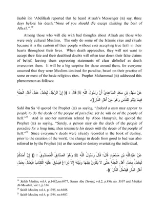 Jaabir ibn ‘Abdillaah reported that he heard Allaah’s Messenger (r) say, three
days before his death,“ None of you should die except thinking the best of
Allaah.”.19
    Among those who will die with bad thoughts about Allaah are those who
were only cultural Muslims. The only do some of the Islamic rites and rituals
because it is the custom of their people without ever accepting true faith in their
hearts throughout their lives. When death approaches, they will not want to
accept their fate and their deathbed doubts will often tear down their false claims
of belief, leaving them expressing statements of clear disbelief as death
overcomes them. It will be a big surprise for those around them, for everyone
assumed that they were Muslims destined for paradise, based on their practise of
some or most of the basic religious rites. Prophet Muhammad (r) addressed this
phenomenon as follows:


‫ﺇﻥ ﺭﺠ َ ﻟﻴ ﻤل ﻋﻤل ﺃ ل ﺠﻨﺔ‬
ِ ‫ ﱠ‬ ‫ ِ ﺍﻟﹾ‬‫ َ َﻫ‬  ُ  ‫ﻌ‬ ِ ‫ل‬  ‫ ﺍﻟ‬ ِ )) : ‫ ﻗﹶﺎل‬r ِ ‫ﻭلَ ﺍﻟﱠ‬   َ‫ ﺃ‬ ِ ِ ‫ﺎ‬ ‫ ٍ ﺍﻟ‬‫ﻌ‬ ِ ‫ ِ ﺒ‬‫ﻬ‬ ‫ﻥ‬
                                                 َ      ‫ﻠﻪ‬       ‫ﻋ ﺴ ل ﻥ ﺴ ﺩ ﺴ ﻋﺩﻱ ﻥ ﺭﺴ‬
                                                                          .((ِ ‫ ِ ﺍﻟ ﱠﺎ‬‫ ﺃَﻫ‬‫ ِﻥ‬   ِ ‫ﻭ ِﻠ ﱠﺎ‬ ‫ﺒ‬ ‫ﺎ‬ ‫ِﻴ‬
                                                                             ‫ل ﻨﺭ‬             ‫ﻓ ﻤ ﻴ ﺩ ﻟ ﻨ ﺱ ﻭﻫﻭ ﻤ‬
Sahl ibn Sa ‘d quoted the Prophet (r) as saying, “Indeed a man may appear to
people to do the deeds of the people of paradise, yet he will be of the people of
hell.”20 And in another narration related by Aboo Hurayrah, he quoted the
Prophet (r) as saying, “Surely, a person may do the deeds of the people of
paradise for a long time, then terminate his deeds with the deeds of the people of
hell.”21 Since everyone’s deeds were already recorded in the book of destiny,
prior to the creation of the world, the change in deeds from good to bad was also
referred to by the Prophet (r) as the record or destiny overtaking the individual.


‫ ﹸﻡ‬  َ  ِ )) : ‫ﻭ ﹸ‬ ‫ﺼ‬ ‫ﺎ ِ ﹸ ﺍﻟﹾ‬ ‫ ﺍﻟ‬   r ِ ‫ﻭ ُ ﺍﻟﱠ‬  ‫ﻭﺩٍ ﻗﹶﺎلَ: ﻗﹶﺎل‬ ‫ﺴ‬ ِ ‫ ِﺍﻟﱠ ِ ﺒ‬‫ﺒ‬ ‫ﻥ‬
  ‫ﺇ ﻥ ﺃ ﺤ ﺩﻜ‬       ‫ﻭﻫﻭ ﺼ ﺩﻕ ﻤ ﺩ ﻕ‬                 ‫َ ﺭﺴ ل ﻠﻪ‬                   ‫ﻋ ﻋ ﺩ ﻠﻪ ﻥ ﻤ ﻌ‬
ِ‫ل‬  ِ ُ  ‫ﻌ‬ ‫ ﹶ‬ ‫ ِ ﺍﻟﹾ ِ ﹶﺎ‬‫ﻠﹶﻴ‬ ‫ ِ ﹸ‬‫ﺴ‬ ‫ ﻓﹶ‬ ‫ﺍ‬ ِ ‫ ِ ﱠ‬ ‫ﻨﹶ‬‫ﻴ‬  ‫ﺎ‬ ‫ﻨﹶ‬‫ﻴ‬  ‫ ﹸﻭ‬ ‫ ﱠﻰ ﻻ‬ ِ ‫ ﱠ‬ ‫ ِ ﺍﻟﹾ‬‫لِ ﺃَﻫ‬  ِ ُ  ‫ﻌ‬ ‫ﻟﹶ‬
  ‫ل ﺠﻨﺔ ﺤﺘ ﹶ ﻴﻜ ﻥ ﺒ ﻬ ﻭﺒ ﻪ ﺇﻻ ﺫﺭ ﻉ ﻴ ﺒﻕ ﻋ ﻪ ﻜﺘ ﺏ ﻓﻴ ﻤل ﺒﻌﻤ‬                                                     ‫ﻴ ﻤل ﺒﻌﻤ‬
                                                                                          .((  ‫ ﹸ ُ ﺍﻟ ﱠﺎ‬‫ﺩ‬ ‫ ِ ﺍﻟ ﱠﺎﺭِ ﻓﹶ‬‫ﺃَﻫ‬
                                                                                              ‫ل ﻨ ﻴ ﺨل ﻨ ﺭ‬

19
   Sahih Muslim, vol.4, p.1492,no.6877, Sunan Abu Dawud, vol.2, p.886, no. 3107 and Mishkat
Al-Masabih, vol.1, p.334.
20
   Sahih Muslim, vol.4, p.1395, no.6408.
21
   Sahih Muslim, vol.4, p.1394, no.6407.
 