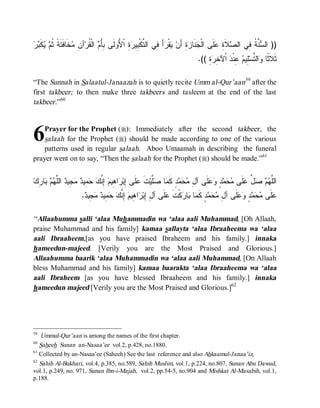 ‫ﺒﺄﻡ ﻘ ﻥ ﻤﺨ ﻓﺘﺔ ﺜﻡ ﻴﻜﺒﺭ‬
  ‫ ﹶ‬  ‫ ﹶﺎ ﹶ ﹶ ﹰ ﹸ‬ ِ ‫ﺁ‬‫ ﺍﻟﹾ ﹸﺭ‬ ُِ ‫ ِ ﺍﹾ ُﻭﻟﹶﻰ‬ ‫ﺃ ِﻲ ﺍﻟ ﱠﻜﹾ ِﻴ‬ ‫ﻘﹾ‬ ‫ﺓِ ﺃَﻥ‬ ‫ﻨﹶﺎ‬ ‫ﻠﹶﻰ ﺍﻟﹾ‬ ِ ‫ﻼﹶ‬ ‫ ﱠ ﹸ ِﻲ ﺍﻟ‬ ‫)) ﺍﻟ‬
                                           ‫ﻴ ﺭ َ ﻓ ﺘ ﺒ ﺭﺓ ﻷ‬                    ‫ﺠ ﺯ‬           ‫ﺴﻨﺔ ﻓ ﺼ ﺓ ﻋ‬
                                                                               .(( ِ  ِ ‫ ﺍﹾﻵ‬ ‫ ِﻨﹾ‬ ‫ِﻴ‬‫ﺍﻟ ﱠﺴ‬ ‫ﺜﹶﻼﹶ ﹰﺎ‬
                                                                                   ‫ﺜ ﻭ ﺘ ﻠ ﻡ ﻋ ﺩ ﺨﺭﺓ‬

“The Sunnah in Salaatul-Janaazah is to quietly recite Umm al-Qur’aan59 after the
first takbeer; to then make three takbeers and tasleem at the end of the last
takbeer .”60



6   Prayer for the Prophet (r): Immediately after the second takbeer , the
    salaah for the Prophet (r) should be made according to one of the various
    patterns used in regular salaah. Aboo Umaamah in describing the funeral
prayer went on to say, “Then the salaah for the Prophet (r) should be made.”61


‫ﺎ ِﻙ‬   ‫ ﺍﻟﱠ‬ ‫ ِﻴ‬  ‫ ِﻴ‬  ‫ ِ ﱠ‬ ‫ﺍ ِﻴ‬ ‫ﻠﹶﻰ ِﺒ‬ ‫ﺕ‬‫ﱠﻴ‬ ‫ﺎ‬ ‫ﺩٍ ﻜﹶ‬   ِ ‫ﻠﹶﻰ ﺁ‬  ٍ    ‫ﻠﹶﻰ‬ ‫ ﱢ‬   ‫ﺍﻟﱠ‬
  ‫ﻠﻬﻡ ﺼل ﻋ ﻤﺤﻤﺩ ﻭﻋ ل ﻤﺤﻤ ﻤ ﺼﻠ ﹶ ﻋ ﺇ ﺭ ﻫ ﻡ ﺇﻨﻙ ﺤﻤ ﺩ ﻤﺠ ﺩ ﻠﻬﻡ ﺒ ﺭ‬
                       . ‫ ِﻴ‬  ‫ ِﻴ‬  ‫ ِ ﱠ‬ ‫ﺍ ِﻴ‬ ‫ﻠﹶﻰ ﺁ ِ ِﺒ‬ ‫ﻜﹾﺕ‬ ‫ﺎ‬ ‫ﺎ‬ ‫ﺩٍ ﻜﹶ‬   ِ ‫ﻠﹶﻰ ﺁ‬  ٍ    ‫ﻠﹶﻰ‬
                        ‫ﻋ ﻤﺤﻤﺩ ﻭﻋ ل ﻤﺤﻤ ﻤ ﺒ ﺭ ﹶ ﻋ ل ﺇ ﺭ ﻫ ﻡ ﺇﻨﻙ ﺤﻤ ﺩ ﻤﺠ ﺩ‬

“ Allaahumma salli ‘alaa Muhammadin wa ‘alaa aali Muhammad, [Oh Allaah,
praise Muhammad and his family] kamaa sallayta ‘alaa Ibraaheema wa ‘alaa
aali Ibraaheem,[as you have praised Ibraheem and his family.] innaka
hameedun-majeed. [Verily you are the Most Praised and Glorious.]
Allaahumma baarik ‘alaa Muhammadin wa ‘alaa aali Muhammad, [On Allaah
bless Muhammad and his family] kamaa baarakta ‘alaa Ibraaheema wa ‘alaa
aali Ibraheem [as you have blessed Ibraaheem and his family.] innaka
hameedun majeed [Verily you are the Most Praised and Glorious.]62




59
    Ummul-Qur’aan is among the names of the first chapter.
60
   Saheeh Sunan an-Nasaa’ee vol.2, p.428, no.1880.
61
   Collected by an-Nasaa’ee (Saheeh) See the last reference and also Ahkaamul-Janaa’iz,
62
   Sahih Al-Bukhari, vol.4, p.385, no.589, Sahih Muslim, vol.1, p.224, no.807, Sunan Abu Dawud,
vol.1, p.249, no. 971, Sunan Ibn-i-Majah, vol.2, pp.54-5, no.904 and Mishkat Al-Masabih, vol.1,
p.188.
 