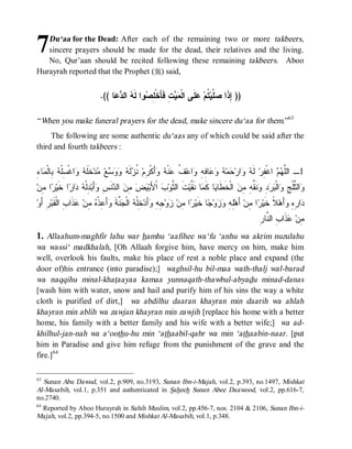 7  Du‘aa for the Dead: After each of the remaining two or more takbeers,
   sincere prayers should be made for the dead, their relatives and the living.
   No, Qur’aan should be recited following these remaining takbeers. Aboo
Hurayrah reported that the Prophet (r) said,


                            .(( ‫ﺎ‬  ‫ ﺍﻟ‬ ‫ﻭﺍ ﻟﹶ‬ ِ ‫ ِ ﻓﹶﺄَﺨﹾ‬  ‫ﻠﹶﻰ ﺍﻟﹾ‬ ‫ ﹸﻡ‬‫ ﱠﻴ‬ ‫)) ِﺫﹶﺍ‬
                                 ‫ﻤﻴﺕ ﻠﺼ ﻪ ﺩﻋ‬                           ‫ﺇ ﺼﻠ ﺘ ﻋ‬

“ When you make funeral prayers for the dead, make sincere du‘aa for them.”63
     The following are some authentic du‘aas any of which could be said after the
third and fourth takbeers :


‫ﻠﻬﻡ ﻔ ﻪ ﻭ ﺤ ﻪ ﻭﻋ ﻓﻪ ﻭ ﻑ ﻋ ﻪ ﻭ ﺭ ﻨﺯ ﻪ ﻭﻭﺴ ﻤ ﻠﻪ ﻭ ﺴ ﻪ ﺒ ﻤ ﺀ‬
ِ ‫ﺎ‬ ‫ ِﺎﻟﹾ‬ ‫ﺍﻏﹾ ِﻠﹾ‬  ‫ﺨﹶﹶ‬‫ﺩ‬ ‫ﻊ‬    ‫ﻟﹶ‬ ‫ ﹸ‬‫ﺃَﻜﹾ ِﻡ‬  ‫ﻨﹾ‬ ‫ ﹸ‬‫ﺍﻋ‬ ِ ِ ‫ﺎ‬   ‫ﻤ‬ ‫ﺍﺭ‬  ‫ ﻟﹶ‬‫ ﺍﻏﹾ ِﺭ‬  ‫1ـ ﺍﻟﱠ‬
‫ﺍ ِﻥ‬ ‫ﺍ ﹶﻴ‬ ‫ﺍ‬  ‫ ِﻟﹾ‬‫ﺃَﺒ‬ ِ ‫ﻨﹶ‬ ‫ ﺍﻟ‬ ِ   ‫ ﺍﹾﻷَﺒ‬ ‫ﺕﹶ ﺍﻟ ﱠﻭ‬‫ﺎ ﻨﹶ ﱠﻴ‬ ‫ﺎ ﻜﹶ‬ ‫ ﺍﻟﹾﺨﹶﻁﹶﺎ‬ ِ ِ ‫ﻨﹶ ﱢ‬ ِ   ‫ﺍﻟﹾ‬ ِ ‫ﺍﻟ ﱠﻠﹾ‬
  ‫ﺜ ﺏ ﻴﺽ ﻤ ﻥ ﺩ ﺱ ﻭ ﺩ ﻪ ﺩ ﺭ ﺨ ﺭ ﻤ‬                                  ‫ﻴ ﻤ ﻘ‬                  ‫ﻭ ﺜ ﺞ ﻭ ﺒﺭﺩ ﻭ ﻘﻪ ﻤﻥ‬
‫ ِ ﺃَﻭ‬‫ ﹶﺍ ِ ﺍﻟﹾ ﹶﺒ‬ ‫ ِﻥ‬ ‫ﺃَ ِﺫﹾ‬ ‫ ﱠﺔ‬ ‫ ﺍﻟﹾ‬ ‫ ِﻠﹾ‬‫ﺃَﺩ‬ ِ ِ ‫ﻭ‬ ‫ﺍ ِﻥ‬ ‫ﺎ ﺨﹶﻴ‬ ‫ﻭ‬  ِ ِ‫ ﺃَﻫ‬‫ﺍ ِﻥ‬ ‫ﻼﹰ ﺨﹶﻴ‬‫ﺃَﻫ‬ ِ ِ ‫ﺍ‬
     ‫ﻠﻪ ﻭﺯ ﺠ ﺭ ﻤ ﺯ ﺠﻪ ﻭ ﺨ ﻪ ﺠﻨ ﹶ ﻭ ﻋ ﻩ ﻤ ﻋﺫ ﺏ ﻘ ﺭ‬                                               ‫ﺭ ﻤ‬             ‫ﺩ ﺭﻩ ﻭ‬
                                                                                                    ‫ﻤ ﻋ ﺏ ﻨﺭ‬
                                                                                                    ِ ‫ﺫﹶﺍ ِ ﺍﻟ ﱠﺎ‬ ‫ِﻥ‬
1. Allaahum-maghfir lahu war hamhu ‘aafihee wa‘fu ‘anhu wa akrim nuzulahu
wa wassi‘ madkhalah, [Oh Allaah forgive him, have mercy on him, make him
well, overlook his faults, make his place of rest a noble place and expand (the
door of)his entrance (into paradise);] waghsil-hu bil-maa wath-thalj wal-barad
wa naqqihu minal-khataayaa kamaa yunnaqath-thawbul-abyadu minad-danas
[wash him with water, snow and hail and purify him of his sins the way a white
cloth is purified of dirt,] wa abdilhu daaran khayran min daarih wa ahlah
khayran min ablih wa zawjan khayran min zawjih [replace his home with a better
home, his family with a better family and his wife with a better wife;] wa ad-
khilhul-jan-nah wa a‘oothu-hu min ‘athaabil-qabr wa min ‘athaabin-naar. [put
him in Paradise and give him refuge from the punishment of the grave and the
fire.]64

63
   Sunan Abu Dawud, vol.2, p.909, no.3193, Sunan Ibn-i-Majah, vol.2, p.393, no.1497, Mishkat
Al-Masabih, vol.1, p.351 and authenticated in Saheeh Sunan Abee Daawood, vol.2, pp.616-7,
no.2740.
64
   Reported by Aboo Hurayrah in Sahih Muslim, vol.2, pp.456-7, nos. 2104 & 2106, Sunan Ibn-i-
Majah, vol.2, pp.394-5, no.1500 and Mishkat Al-Masabih, vol.1, p.348.
 