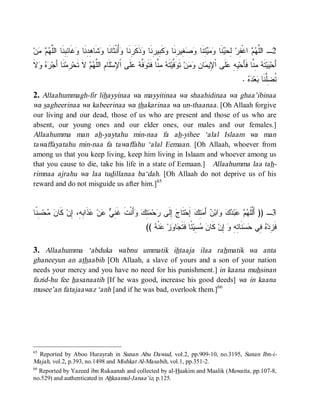 ‫ﻥ‬   ‫ ﹶﺎ ِ ِ ﹶﺎ ﺍﻟﱠ‬ ‫ﺸﹶﺎ ِ ِﻨﹶﺎ‬ ‫ُﻨﹾﺜﹶﺎﻨﹶﺎ‬ ‫ﺫﹶﻜﹶ ِﻨﹶﺎ‬ ‫ﻜﹶ ِﻴ ِﻨﹶﺎ‬ ‫ ِﻴ ِﻨﹶﺎ‬  ‫ ِﻨﹶﺎ‬   ‫ﻨﹶﺎ‬  ِ ‫ ﺍﻏﹾ ِﺭ‬  ‫2ـ ﺍﻟﱠ‬
  ‫ﻭ ﻫﺩ ﻭﻏ ﺌﺒﻨ ﻠﻬﻡ ﻤ‬                         ‫ﻠﻬﻡ ﻔ ﻟﺤﻴ ﻭﻤﻴﺘ ﻭﺼﻐ ﺭ ﻭ ﺒ ﺭ ﻭ ﺭ ﻭﺃ‬
‫ﻻﹶ‬   ‫ ﹶﺎ َﺠ‬‫ ِﻤ‬‫ ﻻﹶ ﹶﺤ‬  ‫ﻠﹶﺎ ِ ﺍﻟﱠ‬‫ﻠﹶﻰ ﺍﹾﻹﺴ‬  ‫ ﱠ‬ ‫ ِ ﱠﺎ ﻓﹶﺘﹶ‬ ‫ﺘﹶ‬‫ ﱠﻴ‬ ‫ ﺘﹶ‬‫ﻥ‬  ِ ‫ﺎ‬ ‫ﻠﹶﻰ ﺍﹾ ِﻴ‬ ِ ِ ‫ ِ ﱠﺎ ﻓﹶﺄَﺤ‬ ‫ﺘﹶ‬‫ﻴ‬ ‫ﺃَﺤ‬
  ‫ِ ﻡ ﻠﻬﻡ ﺘ ﺭ ﻨ ﺃ ﺭﻩ ﻭ‬                          ‫ﻴﻪ ﻋ ﻹ ﻤ ﻥ ﻭﻤ ﻭﻓ ﻪ ﻤﻨ ﻭﻓﻪ ﻋ‬                                      ‫ﻴ ﻪ ﻤﻨ‬
                                                                                                              .   ‫ﻌ‬ ‫ﹸ ِﱠﻨﹶﺎ‬
                                                                                                                ‫ﺘﻀﻠ ﺒ ﺩﻩ‬
2. Allaahummagh-fir lihayyinaa wa mayyitinaa wa shaahidinaa wa ghaa’ibinaa
wa sagheerinaa wa kabeerinaa wa thakarinaa wa un-thaanaa. [Oh Allaah forgive
our living and our dead, those of us who are present and those of us who are
absent, our young ones and our elder ones, our males and our females.]
Allaahumma man ah-yaytahu min-naa fa ah-yihee ‘alal Islaam wa man
tawaffayatahu min-naa fa tawaffahu ‘alal Eemaan. [Oh Allaah, whoever from
among us that you keep living, keep him living in Islaam and whoever among us
that you cause to die, take his life in a state of Eemaan.] Allaahumma laa tah-
rimnaa ajrahu wa laa tudillanaa ba‘dah. [Oh Allaah do not deprive us of his
reward and do not misguide us after him.]65


‫ ِ ﹰﺎ‬‫ﺤ‬  ‫ ﹶﺎ‬‫ﺫﹶﺍ ِ ِ، ِﻥ‬ ‫ﻥ‬  ِ ‫ﺃَﻨﹾﺕﹶ ﻏﹶ‬  ِ  ‫ﺤ‬ ‫ ِﻟﹶﻰ‬ ‫ﺘﹶﺎ‬‫ ﺇَﺤ‬‫ ِﻙ‬ َ‫ ﺃ‬ ‫ﺍﺒ‬   ‫ﺒ‬   ‫3ـ )) ﺃَﱠﻠﹶ‬
 ‫ﻨﻲ ﻋ ﻋ ﺒﻪ ﺇ ﻜ ﻥ ﻤ ﺴﻨ‬                        ‫ﺝ ﺇ ﺭ ﻤﺘﻙ ﻭ‬                  ‫ﻟ ﻬﻡ ﻋ ﺩﻙ ﻭ ﻥ ﻤﺘ‬
                                                           ((  ‫ﻨﹾ‬ ‫ﺯ‬ ‫ﺎ‬ ‫ ًﺎ ﻓﹶﺘﹶ‬‫ ِﻴ‬  ‫ ﻜﹶﺎ‬‫ ِﻥ‬ ِ ِ ‫ﻨﹶﺎ‬  ‫ ِﻲ‬ ‫ﻓﹶ ِﺩ‬
                                                              ‫ﺯ ﻩ ﻓ ﺤﺴ ﺘﻪ ﻭ ﺇ ﻥ ﻤﺴ ﺌ ﺠ ﻭ ﻋ ﻪ‬

3. Allaahumma ‘abduka wabnu ummatik ihtaaja ilaa rahmatik wa anta
ghaneeyun an athaabih [Oh Allaah, a slave of yours and a son of your nation
needs your mercy and you have no need for his punishment.] in kaana muhsinan
fazid-hu fee hasanaatih [If he was good, increase his good deeds] wa in kaana
musee’an fatajaawaz ‘anh [and if he was bad, overlook them.]66




65
   Reported by Aboo Hurayrah in Sunan Abu Dawud, vol.2, pp.909-10, no.3195, Sunan Ibn-i-
Majah, vol.2, p.393, no.1498 and Mishkat Al-Masabih, vol.1, pp.351-2.
66
   Reported by Yazeed ibn Rukaanah and collected by al-Haakim and Maalik (Muwatta, pp.107-8,
no.529) and authenticated in Ahkaamul-Janaa’iz, p.125.
 