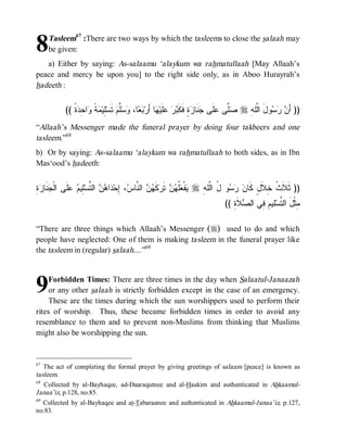 8    Tasleem67 :There are two ways by which the tasleems to close the salaah may
     be given:
   a) Either by saying: As-salaamu ‘alaykum wa rahmatullaah [May Allaah’s
peace and mercy be upon you] to the right side only, as in Aboo Hurayrah’s
hadeeth :


           (( ‫ﺓﹰ‬ ِ ‫ﺍ‬ ‫ ﹰ‬ ‫ِﻴ‬‫ ﺘﹶﺴ‬‫ﱠﻡ‬  ،‫ﺎ‬  ‫ﺎ ﺃَﺭ‬ ‫ﻠﹶﻴ‬   ‫ﺓٍ ﻓﹶﻜﹶ‬ ‫ﻨﹶﺎ‬ ‫ﻠﹶﻰ‬ ‫ﱠﻰ‬ r ِ ‫ﻭلَ ﺍﱠﻠ‬   َ‫)) ﺃ‬
                ‫ﻥ ﺭﺴ ﻟ ﻪ ﺼﻠ ﻋ ﺠ ﺯ ﺒﺭ ﻋ ﻬ ﺒﻌ ﻭﺴﻠ ﻠ ﻤﺔ ﻭ ﺤﺩ‬
“Allaah’s Messenger made the funeral prayer by doing four takbeers and one
tasleem.”68
b) Or by saying: As-salaamu ‘alaykum wa rahmatullaah to both sides, as in Ibn
Mas‘ood’s hadeeth:


ِ‫ﺓ‬ ‫ ﹶﺎ‬ ‫ﹶﻰ ﺍﻟﹾ‬  ‫ِﻴ‬‫ ﺍﻟ ﱠﺴ‬  ‫ﺍ‬ ‫، ِﺤ‬ ‫ ﺍﻟ ﱠﺎ‬  ‫ﻜﹶ‬ ‫ ﺘﹶ‬  ‫ﹸ‬ ‫ﻔﹾ‬ r ِ ‫ﻭ ُ ﺍﱠﻠ‬   ‫)) ﺜﹶﻼﹶ ﹸ ِﻼﹶلٍ ﻜﹶﺎ‬
  ‫ﻴ ﻌﻠﻬﻥ ﺭ ﻬﻥ ﻨ ﺱ ﺇ ﺩ ﻫﻥ ﺘ ﻠ ﻡ ﻋﻠ ﺠﻨ ﺯ‬                                  ‫ﻥ ﺭﺴ ل ﻟ ﻪ‬             ‫ﺙ ﺨ‬
                                                                               (( ِ ‫ﻼﹶ‬ ‫ﻠﻴ ِ ِﻲ ﺍﻟ‬‫ِﺜﹾلَ ﺍﻟ ﱠﺴ‬
                                                                                  ‫ﻤ ﺘ ﻡﻓ ﺼ ﺓ‬

“There are three things which Allaah’s Messenger (r) used to do and which
people have neglected: One of them is making tasleem in the funeral prayer like
the tasleem in (regular) salaah....”69



9    Forbidden Times: There are three times in the day when Salaatul-Janaazah
     or any other salaah is strictly forbidden except in the case of an emergency.
     These are the times during which the sun worshippers used to perform their
rites of worship. Thus, these became forbidden times in order to avoid any
resemblance to them and to prevent non-Muslims from thinking that Muslims
might also be worshipping the sun.


67
   The act of completing the formal prayer by giving greetings of salaam [peace] is known as
tasleem.
68
   Collected by al-Bayhaqee, ad-Daaraqutnee and al-Haakim and authenticated in Ahkaamul-
Janaa’iz, p.128, no.85.
69
   Collected by al-Bayhaqee and at-Tabaraanee and authenticated in Ahkaamul-Janaa’iz, p.127,
no.83.
 