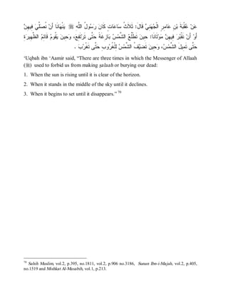 ‫ﻴ ﻬ ﺃ ﻨﺼﻠﻲ ﻓ ﻬﻥ‬
 ِ ‫ ِﻴ‬ ‫ﱢ‬ ‫ ﹸ‬‫ﺎﻨﹶﺎ َﻥ‬ ‫ﻨﹾ‬ r ِ ‫ﻭ ُ ﺍﻟﱠ‬   ‫ﺎ ٍ ﻜﹶﺎ‬ ‫ﺎ‬ ‫ ﻗﹶﺎلَ: ﺜﹶﻼﹶ ﹸ‬ ِ   ‫ﺎ ِ ٍ ﺍﻟﹾ‬ ِ ‫ﺔﹶ ﺒ‬ ‫ﻘﹾ‬ ‫ﻥ‬
                              ‫ﺙ ﺴ ﻋ ﺕ ﻥ ﺭ ﺴ ل ﻠﻪ‬                       ‫ﻋ ﻋ ﺒ ﻥ ﻋ ﻤﺭ ﺠﻬﻨﻲ‬
‫ﻔﻊ ﻭﺤ ﻥ ﻴﻘ ﻡ ﻗ ﺌﻡ ﻅﻬ ﺭﺓ‬
ِ  ‫ ﺍﻟ ﱠ ِﻴ‬ ِ ‫ ﹶﺎ‬ ‫ ﹸﻭ‬  ‫ ِﻴ‬ ، ِ ‫ﺘﹶ‬‫ ﱠﻰ ﺘﹶﺭ‬ ‫ﺎ ِﻏﹶ ﹰ‬  ‫ ﺍﻟ ﱠﻤ‬ ‫ ﺘﹶﻁﹾﹸ‬‫ﺘﹶﺎﻨﹶﺎ: ِﻴﻥ‬‫ﻭ‬  ِ ‫ ِﻴ‬  ‫ ﻨﹶﻘﹾ‬‫ ﺃَﻥ‬‫ﺃَﻭ‬
                                              ‫ﻠﻊ ﺸ ﺱ ﺒ ﺯ ﺔ ﺤﺘ‬                  ‫ﺤ‬          ‫ﺒﺭ ﻓ ﻬﻥ ﻤ‬
                                  .   ‫ ﱠﻰ ﺘﹶﻐﹾ‬ ِ ‫ﻭ‬ ‫ ِﻠﹾ ﹸ‬ ‫ ﹸ ﺍﻟ ﱠﻤ‬  ‫ ﺘﹶ‬‫ ِﻴﻥ‬ ، ‫ ﱠﻰ ﺘﹶ ِﻴلَ ﺍﻟ ﱠﻤ‬
                                    ‫ﺭﺏ‬        ‫ﺸ ﺱ ﻭﺤ ﻀﻴﻑ ﺸ ﺱ ﻟ ﻐﺭ ﺏ ﺤﺘ‬                             ‫ﺤﺘ ﻤ‬
‘Uqbah ibn ‘Aamir said, “There are three times in which the Messenger of Allaah
(r) used to forbid us from making salaah or burying our dead:
1. When the sun is rising until it is clear of the horizon.
2. When it stands in the middle of the sky until it declines.
3. When it begins to set until it disappears.” 70




70
  Sahih Muslim, vol.2, p.395, no.1811, vol.2, p.906 no.3186, Sunan Ibn-i-Majah, vol.2, p.405,
no.1519 and Mishkat Al-Masabih, vol.1, p.213.
 