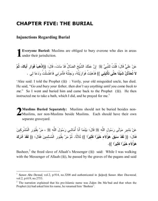 CHAPTER FIVE: THE BURIAL

Injunctions Regarding Burial



1    Everyone Buried: Muslims are obliged to bury everone who dies in areas
     under their jurisdiction.


‫ﺍ ﻫ ﻓﻭ ﺃﺒ ﻙ ﺜ ﻡ‬
 ‫، ﹸ‬ ‫ﺎ‬ َ ِ‫ﺍﺭ‬ ‫ ﹶ‬‫ﺏ‬ ‫ﺎﺕﹶ، ﻗﹶﺎلَ: ))ِﺫﹾ‬ ‫ﺎ ﱠ ﻗﹶﺩ‬ ‫ﺦﹶ ﺍﻟ‬‫ ﺍﻟ ﱠﻴ‬    ِ r  ِ ‫ ﻗﹶﺎلَ: ﹸﻠﹾ ﹸ ﻟﻠ ﱠ‬ ِ ‫ﻥ‬
                                        ‫ﻀل ﻤ‬               ‫ﺇ ﻥ ﻋﻤﻙ ﺸ‬        ‫ﻗ ﺕ ﻨﺒﻲ‬               ‫ﻋ ﻋﻠﻲ‬
          . ‫ﺎ ِﻲ‬   ‫ﻠﹾ ﹸ‬ ‫ ِﻲ ﻓﹶﺎﻏﹾﺘﹶ‬  َ‫ ﻓﹶﺄ‬ ‫ ِﺌْ ﹸ‬ ، ‫ ﹸ‬‫ﻴ‬ ‫ﺍ‬ ‫ ﹸ ﻓﹶ‬‫ﺒ‬ ‫ ِﻲ (( ﻓﹶﺫﹶ‬ ِ ْ‫ ﱠﻰ ﺘﹶﺄ‬ ‫ ًﺎ‬‫ ﺸﹶﻴ‬ ‫ﺜﹶ‬  ‫ﻻﹶ ﹸ‬
             ‫ﺴ ﺕ ﻭﺩﻋ ﻟ‬               ‫ﻫ ﺕ ﻭ ﺭ ﺘﻪ ﻭﺠ ﺘﻪ ﻤﺭﻨ‬                               ‫ﺘﺤﺩ ﻥ ﺌ ﺤﺘ ﺘﻴﻨ‬
‘Alee said: I told the Prophet (r) : Verily, your old misguided uncle, has died.
He said, “Go and bury your father, then don’t say anything until you come back to
me.” So I went and buried him and came back to the Prophet (r). He then
instructed me to take a bath, which I did, and he prayed for me.1




2    Muslims Buried Separately: Muslims should not be buried besides non-
     Muslims, nor non-Muslims beside Muslims. Each should have their own
     separate graveyard.


‫ﻤﺭ ﺒﻘﺒ ﺭ ﻤ ﺭﻜ ﻥ‬
 ‫ﺸﹾ ِ ِﻴ‬ ‫ﻭ ِ ﺍﻟﹾ‬ ‫ ِ ﹸ‬  ، r ِ ‫ﻭلَ ﺍﻟﱠ‬  ‫ﺎ ِﻲ‬ ُ ‫ﺎ ﺃَﻨﹶﺎ‬ ‫ﻨﹶ‬‫ﻴ‬ :َ‫ ﻗﹶﺎل‬r ِ ‫ﻭ ِ ﺍﻟﱠ‬  ‫ﻟﹶﻰ‬‫ﻭ‬ ٍ ‫ ِﻴ‬ ‫ﻥ‬
                                ‫ﻠﻪ‬       ‫ﺃﻤ ﺸ ﺭ ﺴ‬           ‫ﺒ ﻤ‬              ‫ﺭﺴ ل ﻠﻪ‬           ‫ﻋ ﺒﺸ ﺭ ﻤ‬
‫ﻟﻘ ﺭ ﻙ‬
  ‫ ﺃﺩ‬‫ ﻓﹶ ﹶﺎ َ: )) ﹶ ﹶﺩ‬‫ِ ِﻴﻥ‬‫ﺴ‬ ‫ﻭ ِ ﺍﻟﹾ‬ ‫ ِ ﹸ‬   ‫ﺍ (( ﺜﹶﻼﹶ ﹰﺎ. ﹸ‬ ‫ﺍ ﻜﹶ ِﻴ‬ ‫ ُﻻﹶﺀِ ﺨﹶﻴ‬ ‫ﻕ‬  ‫ﻓﹶﻘﹶﺎل: )) ﻟﹶﻘﹶﺩ‬
                  ‫ﺜ ﺜﻡ ﻤﺭ ﺒﻘﺒ ﺭ ﻤ ﻠﻤ ﻘ ل‬                              ‫ﺭ ﺜﺭ‬                ‫ﺴﺒ ﹶ ﻫﺅ‬             َ
                                                                                              .(( ‫ﺍ‬ ‫ﺍ ﻜﹶ ِﻴ‬ ‫ ُﻻﹶﺀِ ﺨﹶﻴ‬
                                                                                                   ‫ﺭ ﺜﺭ‬                ‫ﻫﺅ‬
Basheer,2 the freed slave of Allaah’s Messenger (r) said: While I was walking
with the Messenger of Allaah (r), he passed by the graves of the pagans and said



1
  Sunan Abu Dawud, vol.2, p.914, no.3208 and authenticated in Saheeh Sunan Abee Daawood,
vol.2, p.619, no.2753.
2
  The narration explained that his pre-Islamic name was Zahm ibn Ma‘bad and that when the
Prophet (r) had asked him his name, he renamed him ‘Basheer’.
 