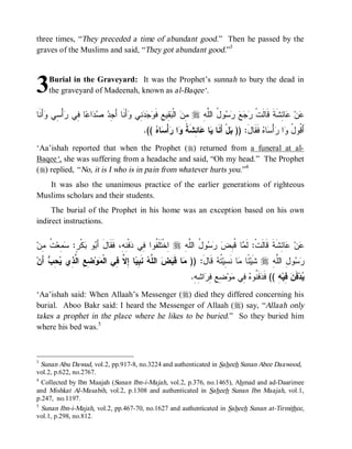 three times, “They preceded a time of abundant good.” Then he passed by the
graves of the Muslims and said, “They got abundant good.”3



3   Burial in the Graveyard: It was the Prophet’s sunnah to bury the dead in
    the graveyard of Madeenah, known as al-Baqee‘.


‫ﺃَﻨﹶﺎ‬ ‫ﺃْ ِﻲ‬ ‫ﺎ ِﻲ‬ ‫ﺍ‬   ِ ‫ﺃَﻨﹶﺎ ﺃ‬ ‫ ِﻲ‬   ‫ ِﻴ ِ ﻓﹶ‬ ‫ ﺍﻟﹾ‬ ِ r ِ ‫ﻭ ُ ﺍﻟﱠ‬     ‫ﺎ ِﺸﹶﺔﹶ ﻗﹶﺎﻟﹶﺕﹾ‬ ‫ﻥ‬
     ‫ﻤﻥ ﺒﻘ ﻊ ﻭﺠﺩﻨ ﻭ َﺠﺩ ﺼﺩ ﻋ ﻓ ﺭ ﺴ ﻭ‬                               ‫ﺭﺠ ﻊ ﺭﺴ ل ﻠ ﻪ‬                  ‫ﻋ ﻋﺌ‬
                                          .((  ‫ﺎ‬ ْ‫ﺃ‬ ‫ﺍ‬ ‫ﺎ ِﺸﹶ ﹸ‬ ‫ﺎ‬ ‫لْ ﺃَﻨﹶﺎ‬ )) :‫ ﻓﹶﻘﹶﺎل‬ ‫ﺎ‬ ْ‫ﺃ‬ ‫ﺍ‬ ُ ‫ﺃَ ﹸﻭ‬
                                              ‫ﻴ ﻋﺌ ﺔ ﻭ ﺭﺴﻩ‬                    ‫ﺒ‬     َ ‫ﻗ ل ﻭ ﺭﺴﻩ‬
‘Aa’ishah reported that when the Prophet (r) returned from a funeral at al-
Baqee‘, she was suffering from a headache and said, “Oh my head.” The Prophet
(r) replied, “ No, it is I who is in pain from whatever hurts you.”4
   It was also the unanimous practice of the earlier generations of righteous
Muslims scholars and their students.
     The burial of the Prophet in his home was an exception based on his own
indirect instructions.


‫ ﹸ ِﻥ‬‫ ِﻌ‬ :ٍ‫ﻜﹾﺭ‬ ‫ﻭ‬ َ‫ﻓﹾ ِ ِ، ﻓﹶﻘﹶﺎلَ ﺃ‬ ‫ ِﺨﹾﺘﹶﻠﹶ ﹸﻭﺍ ِﻲ‬r ِ ‫ﻭ ُ ﺍﻟﱠ‬   ِ ‫ﺎ ﹸ‬ ‫ﺎ ِﺸﹶﺔﹶ ﻗﹶﺎﻟﹶﺕﹾ: ﻟﹶ‬ ‫ﻥ‬
  ‫ﺴﻤ ﺕ ﻤ‬         ‫ﺒ ﺒ‬              ‫ﺍ ﻔ ﻓ ﺩ ﻨﻪ‬               ‫ﻤ ﻗﺒﺽ ﺭﺴ ل ﻠﻪ‬                         ‫ﻋ ﻋﺌ‬
‫ َﻥ‬ ِ  ‫ ِ ِ ﺍ ﱠ ِﻱ‬‫ﻭ‬ ‫ﺎ ِ ﱠ ِﻲ ﺍﻟﹾ‬ ِ ‫ ﻨﹶ‬ ‫ ﺍﻟ ﱠ‬  ‫ﺎ ﻗﹶ‬ )) :‫ ﻗﹶﺎل‬ ‫ ﹸ‬‫ﺎ ﻨﹶ ِﻴ‬ ‫ ًﺎ‬‫ ﺸﹶﻴ‬r ِ ‫ﻭ ِ ﺍﻟﱠ‬ 
  ‫ﻤ ﺒﺽ ﻠﻪ ﺒﻴ ﺇﻻ ﻓ ﻤ ﻀﻊ ﻟﺫ ﻴﺤﺏ ﺃ‬                                  َ ‫ﺌ ﻤ ﺴ ﺘﻪ‬                   ‫ﺭﺴ ل ﻠﻪ‬
                                                              .ِ ِ ‫ﺍ‬ ِ ِ ِ ‫ﻭ‬ ‫ ِﻲ‬ ‫ﻓﹶ ﹸﻭ‬ ‫ ِ (( ﻓﹶ‬‫ ِﻴ‬ ‫ﻓﹶ‬‫ﺩ‬
                                                               ‫ﺩ ﻨ ﻩ ﻓ ﻤ ﻀﻊ ﻓﺭ ﺸﻪ‬                 ‫ﻴ ﻥﻓﻪ‬
‘Aa’ishah said: When Allaah’s Messenger (r) died they differed concerning his
burial. Aboo Bakr said: I heard the Messenger of Allaah (r) say, “Allaah only
takes a prophet in the place where he likes to be buried.” So they buried him
where his bed was.5



3
 Sunan Abu Dawud, vol.2, pp.917-8, no.3224 and authenticated in Saheeh Sunan Abee Daawood,
vol.2, p.622, no.2767.
4
  Collected by Ibn Maajah (Sunan Ibn-i-Majah, vol.2, p.376, no.1465), Ahmad and ad-Daarimee
and Mishkat Al-Masabih, vol.2, p.1308 and authenticated in Saheeh Sunan Ibn Maajah, vol.1,
p.247, no.1197.
5
  Sunan Ibn-i-Majah, vol.2, pp.467-70, no.1627 and authenticated in Saheeh Sunan at-Tirmithee,
vol.1, p.298, no.812.
 