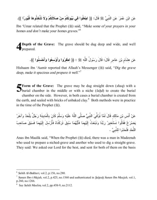 .(( ‫ﺍ‬ ‫ﻭ‬ ‫ﺎ ﹸ‬ ‫ﻻﹶ ﺘﹶ ﱠ ِ ﹸﻭ‬ ‫ﻼﹶ ِ ﹸﻡ‬ ‫ ِﻥ‬‫ﻭ ِ ﹸﻡ‬  ‫ ﹸﻭﺍ ِﻲ‬ ‫ ﻗﹶﺎل: )) ﺍﺠ‬r  ِ ‫ ِ ﺍﻟ ﱠ‬    ِ ‫ ِ ﺍﺒ‬
     ‫ﻌﻠ ﻓ ﺒﻴ ﺘﻜ ﻤ ﺼ ﺘﻜ ﻭ ﺘﺨﺫ ﻫ ﻗﺒ ﺭ‬                                    َ      ‫ﻋﻥ ﻥ ﻋﻤﺭ ﻋﻥ ﻨﺒﻲ‬
Ibn ‘Umar related that the Prophet (r) said, “Make some of your prayers in your
homes and don’t make your homes graves.”6



4    Depth of the Grave: The grave should be dug deep and wide, and well
     prepared.


             .(( ‫ ِ ﹸﻭﺍ‬‫ﺃَﺤ‬ ‫ﻭﺍ‬ ِ ‫ﺃَﻭ‬ ‫ﻭﺍ‬ ِ ‫ : )) ِﺤ‬r ِ ‫ﻭ ُ ﺍﻟﱠ‬  ‫ﺎ ِﺭٍ ﻗﹶﺎلَ: ﻗﹶﺎل‬ ِ ‫ ِ ِﺸﹶﺎ ٍ ﺒ‬
                   ‫ﺍ ﻔﺭ ﻭ ﺴﻌ ﻭ ﺴﻨ‬                         ‫َ ﺭﺴ ل ﻠﻪ‬                  ‫ﻋﻥ ﻫ ﻡ ﻥ ﻋ ﻤ‬
Hishaam ibn ‘Aamir reported that Allaah’s Messenger (r) said, “Dig the grave
deep, make it spacious and prepare it well.”7



5    Form of the Grave: The grave may be dug straight down (shaq) with a
     burial chamber in the middle or with a niche (lahd) to create the burial
     chamber on the side. However, in both cases a burial chamber is created from
the earth, and sealed with bricks of unbaked clay. 8 Both methods were in practice
in the time of the Prophet (r).


‫ﻤ ﺘﻭﻓﻲ ﻨﺒﻲ ﺼﻠ ﻠﻪ ﻋ ﻪ ﻭﺴﻠ ﻥ ﺒ ﻤﺩ ﺔ ﺭﺠل ﻴ ﺤﺩ ﻭ ﺭ‬
 ‫ﺁﺨﹶ‬   ‫ﻠﹾ‬ ٌ   ِ ‫ ِﻴﻨﹶ‬ ‫ ِﺎﻟﹾ‬ ‫ ﻜﹶﺎ‬‫ﱠﻡ‬  ِ ‫ﻠﹶﻴ‬  ‫ﱠﻰ ﺍﻟﱠ‬  ِ ‫ ﺍﻟ ﱠ‬ ‫ ﱢ‬ ‫ﺎ ﹸ‬ ‫ﺎِﻙٍ ﻗﹶﺎلَ ﻟﹶ‬ ِ ‫ ﺃَﻨﹶ ِ ﺒ‬‫ﻥ‬
                                                                                                 ‫ﻋ ﺱ ﻥ ﻤﻟ‬
‫ﺨ ﺭ ﺭﺒ ﻭ ﻌﺙ ﺇ ﻬﻤ ﻴﻬﻤ ﺴﺒ ﺭ ﻩ ﺄ ﺴ َ ﺇ ﻬﻤ ﻓﺴﺒ ﹶ ﺼ ﺤﺏ‬
 ِ ‫ﺎ‬ ‫ﻕ‬  ‫ﺎ ﹶ‬ ِ ‫ ِل ِﻟﹶﻴ‬‫ ﻓﹶ ُﺭ‬ ‫ﻜﹾﻨﹶﺎ‬ ‫ ِﻕﹶ ﺘﹶ‬ ‫ﺎ‬   َ‫ﺎ ﻓﹶﺄ‬ ِ ‫ ﹸ ِﻟﹶﻴ‬ ‫ﻨﹶﺒ‬ ‫ﻨﹶﺎ‬   ‫ﺘﹶ ِﻴ‬‫ ﻓﹶﻘﹶﺎﹸﻭﺍ ﻨﹶﺴ‬  ‫ﻀ‬
                                                                                                           ‫ﻴ ﺭﺡ ﻟ‬
                                                                                              .  ِ ‫ﻭﺍ ِﻠ ﱠ‬  ‫ﺩِ ﻓﹶﻠﹶ‬‫ﺍﻟﱠﺤ‬
                                                                                                ‫ﺤﺩ ﻟ ﻨﺒﻲ‬                ‫ﻠ‬
Anas ibn Maalik said, “When the Prophet (r) died, there was a man in Madeenah
who used to prepare a niched-grave and another who used to dig a straight-grave.
They said: We asked our Lord for the best, and sent for both of them on the basis




6
  Sahih Al-Bukhari, vol.2, p.156, no.280.
7
  Sunan Ibn-i-Majah, vol.2, p.425, no.1560 and authenticated in Saheeh Sunan Ibn Maajah, vol.1,
p.260, no.1266.
8
   See Sahih Muslim, vol.2, pp.458-9, no.2112.
 