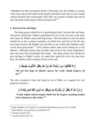 ‘Abdullaah ibn Mas‘ood quoted Allaah’s Messenger (r), the truthful, as saying:
“One of you may do the deeds of the people of paradise until only an arm’s length
remains between him and paradise, then what was written overtakes him and he
does the deeds of the people of hell and enters hell.”22


6. Between Fear and Hope
      The dying person should be in a psychological state between fear and hope.
The person should fear Allaah’s punishment for his or her sins and, at the same
time, hope for Allaah’s mercy and forgiveness. The true believer is not sure about
whether he or she is going to paradise, no matter how good his or her life may
have been, because the Prophet (r) said that no one would enter Paradise solely
on the basis good deeds.23 Every human makes many errors during his or her
lifetime. Although a person may consider some of his or her errors insignificant,
they may have had exceedingly bad results. The dying person also should not
give up hope in Allaah’s mercy, no matter how great his or her sins may have
been, for Allaah is able to forgive all sins as He said,


           { ‫} َ َﻘْ َ ُﻮا ِﻦ ﱠﺣْ َ ِ ا ِ ِ ﱠ ا َ َﻐْ ِ ُ اﻟ ﱡ ُﻮ َ َ ِﯿْ ًﺎ‬
              ‫ﻻ ﺗ ﻨﻄ ﻣ ر ﻤﺔ ﷲ إن ﷲ ﯾ ﻔﺮ ﺬﻧ ب ﺟﻤ ﻌ‬
      “Do not lose hope of Allaah’s mercy, for verily Allaah forgives all
      sin.”24

The only exception to that rule being the sin of Shirk, as it negates the very
purpose of creation :


          { ُ ‫} ِ ﱠ ا َ َ َﻐْ ِ ُ َن ﱡﺸْ َ َ ِ ِ َ َﻐْ ِ ُ َﺎ ُو َ َ ِ َ ِ َﻦ ﱠ َﺎ‬
            ‫إن ﷲ ﻻ ﯾ ﻔﺮ أ ﯾ ﺮك ﺑﮫ وﯾ ﻔﺮ ﻣ د ن ذﻟﻚ ﻟﻤ ﯾﺸ ء‬
       “Verily Allaah will not forgive Shirk but He forgives anything besides
      it for whomsoever He wishes.”25


22
   Sahih Al-Bukhari, vol.9, pp.411-2, no.546 and Sahih Muslim, vol.4, p.1391, no.6390.
23
   Sahih Muslim, vol.4, pp.1473-4, nos.6390 & 6770.
24
    Soorah az-Zumar 39:53.
25
    Soorah an-Nisaa 4:48, 116.
 