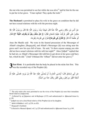 the one who was permitted to see her while she was alive14 and let him be the one
to put her in her grave. ‘Umar replied: They spoke the truth.15


The Husband is permitted to place his wife in the grave on condition that he did
not have sexual relations with his wife the previous night.


r ِ‫ﻭلُ ﺍﻟﻠﱠﻪ‬‫ﺴ‬‫ﺭ‬‫ ﻗﹶﺎل ﻭ‬r ِ‫ﻭلِ ﺍﻟﻠﱠﻪ‬‫ﺴ‬‫ﻨﹶﺎ ﺒِﻨﹾﺕ ﺭ‬‫ ﻗﹶﺎلَ ﺸﹶﻬِﺩ‬‫ﻨﹾﻪ‬‫ ﻋ‬‫ﻀِﻲ ﺍﻟﻠﱠﻪ‬‫ﺎﻟِﻙٍ ﺭ‬‫ﻥِ ﻤ‬‫ ﺃَﻨﹶﺱِ ﺒ‬‫ﻥ‬‫ﻋ‬
                   َ                     ‫ﹶ‬
َ‫ ﹶ ﹶ ؟(( ﹶ ﹶﺎل‬‫ﻘﹶﺎ ِ ِ ﺍﻟ ﱠﻴ‬ ‫ ٌ ﻟﹶﻡ‬  ‫لْ ِﻨﹾ ﹸﻡ‬ )) :َ‫ﺎﻥِ ﻓﹶﻘﹶﺎل‬  ‫ﻪِ ﺘﹶﺩ‬‫ﻨﹶﻴ‬‫ﻴ‬ ‫ ﹸ‬‫ﺃَﻴ‬ ‫ﺭِ ﻓﹶ‬‫ﻠﹶﻰ ﺍﻟﹾﻘﹶﺒ‬  ِ‫ﺎ‬
   ‫ﻓﻘ‬      ‫ﻫ ﻤ ﻜ ﺭﺠل ﻴ ﺭﻑ ﻠ ﻠﺔ‬                                       ‫ﻤﻌ‬               ‫ﺭ ﺕﻋ‬                      ‫ﺠ ﻟﺱ ﻋ‬
                                   .‫ﺎ‬   ‫ﻗﹶ‬ ‫ﺎ‬ ِ ‫ل ِﻲ ﻗﹶﺒ‬ ‫ﺎ(( ﻓﹶﻨﹶ‬ ِ ‫ﺔﹶ ﺃَﻨﹶﺎ ﻗﹶﺎلَ )) ﻓﹶﺎﻨﹾ ِلْ ِﻲ ﻗﹶﺒ‬ ‫ﻭ ﻁﹶﻠﹾ‬ َ‫ﺃ‬
                                     ‫ﺯ َ ﻓ ﺭﻫ ﻭ ﺒﺭﻫ‬                    ‫ﺯ ﻓ ﺭﻫ‬                                 ‫ﺤ‬       ‫ﺒ‬
Anas ibn Maalik said: We were in the funeral procession of the Messenger of
Allaah’s daughter, [Ruqayyah], and Allaah’s Messenger (r) was sitting near the
grave and I saw his eyes full of tears. He said, “Is there anyone among you who
did not have sexual relations with his wife last night? ” Aboo Talhah16 replied that
he had not, so Allaah’s Messenger (r) told him to get down in her grave and bury
her, which he did. 17 [And ‘Uthmaan ibn ‘Affaan18 did not enter her grave.]19



3    Feet First: It is preferable that the body be placed in the niche feet first. This
     was the recorded way of the Prophet (r).


‫ﻴﺼﻠﻲ ﻋ ﻪ ﻋ ﺩ ﻠﻪ ﻥ ﻴﺯ ﺩ ﻓﺼﻠ ﻋﻠ ﻪ ﺜﻡ‬
 ‫ ِ ﹸ‬‫ﹶﻴ‬ ‫ﱠﻰ‬ ‫ ِﻴ ٍ، ﹶ‬  ‫ ﺍﻟﱠ ِ ﺒ‬ ‫ﺒ‬ ِ ‫ﻠﹶﻴ‬  ‫ﱢ‬  ‫ﺎ ِ ﹸ ﺃَﻥ‬ ‫ﻰ ﺍﻟﹾ‬ ‫ﺎﻕﹶ ﻗﹶﺎلَ: ﺃَﻭ‬ ‫ﻥِ ﺃَ ِﻲ ِﺴ‬
                                                              ‫ﺼ ﺤ ﺭﺙ‬                       ‫ﻋ ﺒ ﺇ ﺤ‬
                                                 .ِ ‫ ﱠ‬ ‫ ﺍﻟ‬ ِ ‫ﺫﹶﺍ‬ :‫ﻗﹶﺎل‬ ِ ‫ ﺍﻟﹾﻘﹶﺒ‬‫ﻠﹶﻲ‬‫ ِ ِﺠ‬ ِ ‫ ِﻥ‬ ‫ ﺍﻟﹾﻘﹶﺒ‬ ‫ﺨﹶﻠﹶ‬‫ﺃَﺩ‬
                                                  ‫ﺭ ﻭ َ ﻫ ﻤﻥ ﺴﻨﺔ‬                           ‫ﻪ ﺭ ﻤ ﻗﺒل ﺭ‬




14
    The only males who were permitted to see the wives of the Prophet (r) were their immediate
blood relatives (mahaarim).
15
    Collected by at-Tahaawee and al-Bayhaqee (3/35) and authenticated in Ahkaamul-Janaa’iz,
p.148.
16
   Talhah was not a close blood relative of the Prophet (r) or his daughter.
17
   Sahih Al-Bukhari, vol.2, p.238, no.426.
18
   Ruqayyah’s husband.
19
   Collected in Musnad Ahmad, vol.3, p.229 and authenticated in Ahkaamul-Janaa’iz, p.149.
 