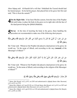 Aboo Ishaaq said: Al-Haarith left a will that ‘Abdullaah ibn Yazeed should lead
his funeral prayer. So he led his prayer, then placed him in his grave feet first and
said, “This is from the sunnah.”20




4    On the Right Side: It has been Muslim custom, from the time of the Prophet
     (r) until today, to place the body in the grave on its right side with the face of
     the dead person facing the Qiblah (Makkah).



5    Du‘aa: At the time of inserting the body in the grave, those handling the
     procedure are recommended to make one of the following short prayers:


‫ﺒ ﻡ ﻠﻪ ﻭﻋﻠ ﺴﻨﺔ‬
ِ ‫ ﱠ‬ ‫ ﹶﻰ‬  ِ ‫ ِ ﺍﻟ ﱠ‬‫ ِ ﻗﹶﺎلَ: )) ِﺴ‬‫ﺕ ِﻲ ﺍﻟﹾﻘﹶﺒ‬  ‫ ﺍﻟﹾ‬   ‫ ِﺫﹶﺍ‬ ‫ ﻜﹶﺎ‬r  ِ ‫ ﺍﻟ ﱠ‬ َ‫: ﺃ‬   ِ ‫ ِ ﺍﺒ‬
                                    ‫ﺭ‬          ‫ﻥ ﺇ ﻭﻀﻊ ﻤﻴ ﹶ ﻓ‬                ‫ﻋﻥ ﻥ ﻋﻤﺭ ﻥ ﻨﺒﻲ‬
                                                                                           .(( ِ ‫ﻭ ِ ﺍﻟ ﱠ‬ 
                                                                                               ‫ﺭﺴ ل ﻠﻪ‬
Ibn ‘Umar said: Whenever the Prophet (r) placed a dead person in his grave, he
would say, “In the name of Allaah, and according to the way (sunnah) of the
Messenger of Allaah.”21


‫ﺒ ﻡ ﻠﻪ ﻭﻋﻠ ﻤﻠ ﺔ‬
ِ ‫ ﹶﻰ ِ ﱠ‬  ِ ‫ ِ ﺍﻟ ﱠ‬‫، ﻗﹶﺎلَ: )) ِﺴ‬ ‫ﺕﹶ ﺍﻟﹾﻘﹶﺒ‬  ‫ﺨﹶلَ ﺍﻟﹾ‬‫ ِﺫﹶﺍ ﺃَﺩ‬r  ِ ‫ ﺍﻟ ﱠ‬ ‫ ﻗﹶﺎل: ﻜﹶﺎ‬‫ﺭ‬  ِ ‫ ِ ﺍﺒ‬
                                     ‫ﺭ‬           ‫ﻤﻴ‬                  ‫ﺇ‬   ‫َ ﻥ ﻨﺒﻲ‬                ‫ﻋ ﻥ ﻥ ﻋﻤ‬
                                                                                           .(( ِ ‫ﻭ ِ ﺍﻟ ﱠ‬ 
                                                                                               ‫ﺭﺴ ل ﻠﻪ‬
Ibn ‘Umar said: Whenever the Prophet (r) placed a dead person in his grave, he
would say, “In the name of Allaah, and according to the religion of the Messenger
of Allaah.”22


                            .(( ِ ‫ﻭ ِ ﺍﻟ ﱠ‬  ِ ‫ﻠﹶﻰ ِ ﱠ‬  ِ ‫ ِﻴ ِ ﺍﻟ ﱠ‬ ‫ ِﻲ‬ ِ ‫ ِ ﺍﻟ ﱠ‬‫ : )) ِﺴ‬ ‫ﻗﹶﺎل ِﺸﹶﺎ‬
                                ‫ﺒ ﻡ ﻠﻪ ﻭﻓ ﺴﺒ ل ﻠﻪ ﻭﻋ ﻤﻠﺔ ﺭﺴ ل ﻠﻪ‬                                ‫َﻫ ﻡ‬
20
   Sunan Abu Dawud, vol.2, p.913, no.3205 and authenticated in Saheeh Sunan Abee Daawood,
vol.2, p.619, no.2754.
21
   Sunan Ibn-i-Majah, vol.2, pp.419-20, no.1150 and Sunan Abu Dawud, vol.2, p.913, no.3207 and
authenticated in Saheeh Sunan Abee Daawood, vol.2, p.619, no.2752.
22
   Sunan Ibn-i-Majah, vol.2, pp.419-20, no.1150 and authenticated in Saheeh Sunan Ibn Maajah,
vol.1, p.259, no.1260.
 