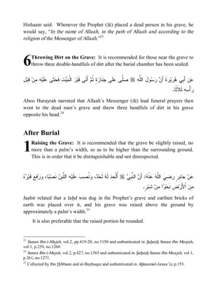 Hishaam said: Whenever the Prophet (r) placed a dead person in his grave, he
would say, “In the name of Allaah, in the path of Allaah and according to the
religion of the Messenger of Allaah.”23



6    Throwing Dirt on the Grave: It is recommended for those near the grave to
     throw three double-handfuls of dirt after the burial chamber has been sealed.


‫ﺭ ﻤﻴ ﺤﺜ ﻋﻠ ﻪ ﻤ ﻗﺒل‬
ِ  ِ ‫ ِ ِﻥ‬‫ﹶﻴ‬ ‫ ﹶﻰ‬ ‫ﺕِ ﻓﹶ‬  ‫ ﺍﻟﹾ‬ ‫ ﺃَﺘﹶﻰ ﻗﹶﺒ‬ ‫ ٍ ﹸ‬ ‫ﻨﹶﺎ‬ ‫ﻠﹶﻰ‬ ‫ﱠﻰ‬ r ِ ‫ﻭلَ ﺍﻟﱠ‬   َ‫ﺓﹶ ﺃ‬ ‫ﻴ‬  ‫ﻥِ ﺃَ ِﻲ‬
                                                ‫ﻠﻪ ﺼﻠ ﻋ ﺠ ﺯﺓ ﺜﻡ‬                  ‫ﻋ ﺒ ﻫﺭ ﺭ ﻥ ﺭﺴ‬
                                                                                                   .‫ﺃْ ِﻪِ ﺜﹶﻼﹶ ﹰﺎ‬
                                                                                                     ‫ﺜ‬        ‫ﺭﺴ‬
Aboo Hurayrah narrated that Allaah’s Messenger (r) lead funeral prayers then
went to the dead man’s grave and threw three handfuls of dirt in his grave
opposite his head.24


After Burial

1    Raising the Grave: It is recommended that the grave be slightly raised, no
     more than a palm’s width, so as to be higher than the surrounding ground.
     This is in order that it be distinguishable and not disrespected.


‫ﻋ ﺠ ﺒﺭ ﺭﻀﻲ ﻠﻪ ﻋ ﻪ ﻥ ﻨﺒﻲ ﺃ ﺤ ﻪ ﺩ ﻭﻨﺼﺏ ﻋ ﻪ ﻠﺒﻥ ﻨ ﺒ ﻭﺭﻓ ﻗ ﺭﻩ‬
  ‫ ﹶﺒ‬‫ ِﻊ‬  ،‫ﺎ‬ ‫ ﹶﺼ‬ ِ ‫ ِ ﺍﻟﱠ‬‫ﻠﹶﻴ‬  ِ ‫ ﹸ‬ ، ‫ ﻟﹶﺤ‬ ‫ ﻟﹶ‬‫ ُﻟﹾ ِﺩ‬r  ِ ‫ ﺍﻟ ﱠ‬ َ‫: ﺃ‬ ‫ﻨﹾ‬  ‫ ﺍﻟﱠ‬ ِ  ٍ ِ ‫ﺎ‬ ‫ﻥ‬
                                                                                .ٍ ‫ ِﺒ‬‫ﺍ ِﻥ‬ ‫ﺽِ ﻨﹶﺤ‬‫ ﺍﹾﻷَﺭ‬ ِ
                                                                                 ‫ﻭ ﻤ ﺸﺭ‬                     ‫ﻤﻥ‬
Jaabir related that a lahd was dug in the Prophet’s grave and earthen bricks of
earth was placed over it, and his grave was raised above the ground by
approximately a palm’s width. 25
      It is also preferable that the raised portion be rounded.


23
   Sunan Ibn-i-Majah, vol.2, pp.419-20, no.1150 and authenticated in Saheeh Sunan Ibn Maajah,
vol.1, p.259, no.1260.
24
   Sunan Ibn-i-Majah, vol.2, p.427, no.1565 and authenticated in Saheeh Sunan Ibn Maajah, vol.1,
p.261, no.1271.
25
   Collected by Ibn Hibbaan and al-Bayhaqee and authenticated in Ahkaamul-Janaa’iz, p.153.
 