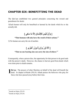 CHAPTER SIX: BENEFITTING THE DEAD

The Qur’aan established two general principles concerning the reward and
punishment for deeds:
1)Each human will only be benefitted or harmed by the deeds which he or she
actually did.



                          { ‫} ََنْ َﯿْ َ ِ ِﻧْ َﺎ ِ ِ ﱠ َﺎ َ َﻰ‬
                             ‫وأ ﻟ ﺲ ﻟﻺ ﺴ ن إﻻ ﻣ ﺳﻌ‬
            “That humans will only have the result of their actions.”1
2) No human can carry the sin of another.



                               { ‫} َ ﱠ َ ِ ُ َا ِ َ ٌ ِزْ َ ُﺧْ َى‬
                                  ‫أﻻ ﺗﺰر و زرة و ر أ ﺮ‬
            “That no one bearing sins can carry the sins of others.”2


Consequently, when a person dies, the opportunity for that person to do good ends
with the person’s death. However, the chance to harvest good from deeds which
were done prior to death remains.




1     Du‘aa: The prayers of other Muslims on behalf of the dead will benefit the
      dead. In chapter al-Hashr (59):10, Allaah praises the believers who pray for
      those who have passed away before their time.




1
    Soorah an-Najm, (53):39.
2
    Soorah an-Najm, (53):38.
 