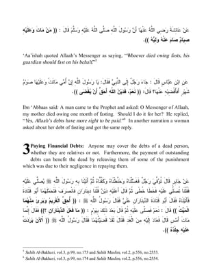 ‫ﻤ ﻤ ﹶ ﻭﻋﻠ ﻪ‬
ِ ‫ ﹶﻴ‬  ‫ﺎﺕ‬ ‫ﻥ‬ )) : َ‫ ﻗﹶﺎل‬‫ﱠﻡ‬  ِ ‫ﻠﹶﻴ‬  ‫ﱠﻰ ﺍﻟﱠ‬ ِ ‫ﻭلَ ﺍﻟﱠ‬   َ‫ﺎ ﺃ‬ ‫ﻨﹾ‬  ‫ ِﻲ ﺍﻟﱠ‬ ‫ﺎ ِﺸﹶﺔ‬ ‫ﻥ‬
                               ‫ﻠﻪ ﺼﻠ ﻠﻪ ﻋ ﻪ ﻭﺴﻠ‬                ‫ﻋ ﻋ ﺌ ﹶ ﺭ ﻀ ﻠﻪ ﻋ ﻬ ﻥ ﺭﺴ‬
                                                                                        .((   ِ   ‫ﻨﹾ‬  ‫ﺎ‬  ‫ﺎ‬ ِ
                                                                                            ‫ﺼﻴ ﻡ ﺼ ﻡ ﻋ ﻪ ﻭﻟﻴﻪ‬

‘Aa’ishah quoted Allaah’s Messenger as saying, “Whoever died owing fasts, his
guardian should fast on his behalf.”5


‫ﻠﻪ ﺇﻥ ﺃﻤ ﻤ ﺘ ﻭﻋﻠ ﻬ ﺼ ﻡ‬
 ‫ﻭ‬ ‫ﺎ‬ ‫ﹶﻴ‬  ‫ﺎ ﹶﺕﹾ‬ ‫ﻲ‬ ُ  ِ ِ ‫ﻭلَ ﺍﻟﱠ‬  ‫ﺎ‬ :َ‫ ﻓﹶﻘﹶﺎل‬ ِ ‫ ٌ ِﻟﹶﻰ ﺍﻟ ﱠ‬   ‫ﺎ‬ : َ‫ﺎﺱٍ ﻗﹶﺎل‬  ِ ‫ ِ ﺍﺒ‬
                                         ‫ﻴ ﺭﺴ‬            ‫ﻨﺒﻲ‬         ‫ﺠ ﺀ ﺭﺠل ﺇ‬               ‫ﻋﻥ ﻥ ﻋﺒ‬
                                    .(( ‫ﻰ‬ ‫ﻘﹾ‬ ‫ ﱡ ﺃَﻥ‬ َ‫ ﺍﻟ ﱠﻪِ ﺃ‬ ‫ﻴ‬ ‫، ﻓﹶ‬‫ﻡ‬ ‫ﺎ؟ ﻗﹶﺎلَ: )) ﻨﹶ‬ ‫ﻨﹾ‬ ِ ‫ﺭٍ ﺃَﻓﹶﺄَﻗﹾ ِﻴ‬‫ﺸﹶﻬ‬
                                         ‫ﻌ ﺩ ﻥ ﻠ ﺤﻕ ﻴ ﻀ‬                                        ‫ﻀﻪ ﻋﻬ‬

Ibn ‘Abbaas said: A man came to the Prophet and asked: O Messenger of Allaah,
my mother died owing one month of fasting. Should I do it for her? He replied,
“Yes, Allaah’s debts have more right to be paid.”6 In another narration a woman
asked about her debt of fasting and got the same reply.



3  Paying Financial Debts: Anyone may cover the debts of a dead person,
   whether they are relatives or not. Furthermore, the payment of outstanding
   debts can benefit the dead by releaving them of some of the punishment
which was due to their negligence in repaying them.


‫ﻴﺼﻠ ﻋﻠ ﻪ‬
ِ ‫ﹶﻴ‬ ‫ﱢﻲ‬  r ِ ‫ﻭلَ ﺍﻟﱠ‬  ِ ِ ‫ﻨﹶﺎ‬‫ ﺃَﺘﹶﻴ‬ ‫ﻜﹶ ﱠ ﱠﺎﻩ ﹸ‬  ‫ ﱠﻁﹾﻨﹶﺎ‬   ‫ﻠﹾﻨﹶﺎ‬ ‫ ٌ ﻓﹶﻐﹶ‬   ‫ ﱢ‬ ‫ﺎ ِﺭٍ ﻗﹶﺎلَ ﹸ‬ ‫ﻥ‬
               ‫ﻠﻪ‬       ‫ﺒﻪ ﺭ ﺴ‬            ‫ ﺜﻡ‬ ‫ﺘﻭﻓﻲ ﺭﺠل ﺴ ﻩ ﻭﺤﻨ ﻩ ﻭ ﻔﻨ‬                                   ‫ﻋ ﺠﺒ‬
‫ﺓﹶ‬ ‫ﻭ ﹶ ﹶﺎ‬ َ ‫ﺎ‬  ‫ﹶ‬  ‫ﻑﹶ ﻓﹶ ﹶ‬  ‫ﺍﻥِ ﻓﹶﺎﻨﹾ‬ ‫ ﹸﻠﹾﻨﹶﺎ ِﻴﻨﹶﺎ‬ ‫ﻴ‬ ِ ‫ﻠﹶﻴ‬ َ‫ ﻗﹶﺎلَ ﺃ‬ ‫ﻪِ ﻓﹶﺨﹶﻁﹶﺎ ﹸ ﹰﻰ ﹸ‬‫ﻠﹶﻴ‬ ‫ﱢﻲ‬ ‫ﻓﹶ ﹸﻠﹾﻨﹶﺎ ﹸ‬
  ‫ﺼﺭ ﺘﺤﻤﻠﻬﻤ ﺃﺒ ﻗﺘ ﺩ‬                         ‫ﻋ ﻪ ﺩﻥ ﻗ ﺩ ﺭ‬                          ‫ﺨﻁ ﺜ ﻡ‬                 ‫ﻘ ﺘﺼﻠ ﻋ‬
‫ﺎ‬  ‫ ِﺉ ِﻨﹾ‬   ‫ : )) ُ ِ ﱠ ﺍﻟﹾﻐﹶ ِﻴ‬r ِ ‫ﻭ ُ ﺍﻟﱠ‬  ‫ ﻓﹶﻘﹶﺎل‬ ‫ﻠﹶ‬ ِ ‫ﺍ‬ ‫ﻴﻨﹶﺎ‬ ‫ﺓﹶ ﺍﻟ‬ ‫ﻭ ﻗﹶﺘﹶﺎ‬ َ‫ ﻓﹶﻘﹶﺎلَ ﺃ‬ ‫ﻨﹶﺎ‬‫ﻓﹶﺄَﺘﹶﻴ‬
 ‫ﺃﺤﻕ ﺭ ﻡ ﻭﺒﺭ َ ﻤ ﻬﻤ‬                     ‫ﺩ ﺩ ﺭ ﻥ ﻋ ﻲ َ ﺭﺴ ل ﻠﻪ‬                              ‫ﺒ‬            ‫ﻩ‬
‫ﺎ‬ ‫ﺍ ِ ؟(( ﹶ ﹶﺎل ِ ﱠ‬ ‫ﻴﻨﹶﺎ‬ ‫لَ ﺍﻟ‬ ‫ﺎ ﻓﹶ‬ )) : ٍ ‫ﻭ‬ ِ  ِ‫ ﺫﹶ‬‫ﺩ‬‫ﻌ‬ ‫ ﻗﹶﺎل‬ ‫ ِ ﹸ‬‫ﻠﹶﻴ‬ ‫ﱠﻰ‬ ‫ ﻓﹶ‬‫ﻡ‬ ‫ ﹸ (( ﻗﹶﺎلَ : ﻨﹶ‬  ‫ﺍﻟﹾ‬
 ‫ﻓﻘ َ ﺇﻨﻤ‬        ‫ﻤ ﻌ ﺩ ﺭﻥ‬                     ‫ﻌ ﺼﻠ ﻋ ﻪ ﺜﻡ َ ﺒ ﻟﻙ ﺒﻴ ﻡ‬                                       ‫ﻤﻴﺕ‬
‫ﺕﹾ‬    ‫ )) ﺍﹾﻵ‬r ِ ‫ﻭ ُ ﺍﻟﱠ‬  ‫ﺎ ﻓﹶﻘﹶﺎل‬  ‫ ﹸ‬‫ﻴ‬ ‫ ﻗﹶ‬‫ ﺍﻟﹾﻐﹶﺩِ ﻓﹶﻘﹶﺎلَ ﻟﹶﻘﹶﺩ‬ ِ ِ ‫ ِﻟﹶﻴ‬ ‫ﺎ‬ ‫ﺱِ ﻗﹶﺎلَ ﻓﹶ‬‫ﺎﺕﹶ ﺃَﻤ‬
  ‫ﻥ ﺒﺭﺩ‬            ‫َ ﺭﺴ ل ﻠ ﻪ‬           ‫ﻀ ﺘﻬﻤ‬                               ‫ﻌ ﺩ ﺇ ﻪ ﻤﻥ‬                          ‫ﻤ‬
                                                                                                      .((   ‫ ِ ِﻠﹾ‬‫ﻠﹶﻴ‬
                                                                                                          ‫ﻋ ﻪ ﺠ ﺩﻩ‬


5
    Sahih Al-Bukhari, vol.3, p.99, no.173 and Sahih Muslim, vol.2, p.556, no.2553.
6
    Sahih Al-Bukhari, vol.3, p.99, no.174 and Sahih Muslim, vol.2, p.556, no.2554.
 