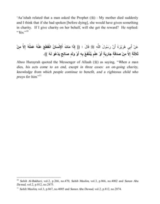 ‘Aa’ishah related that a man asked the Prophet (r) : My mother died suddenly
and I think that if she had spoken [before dying], she would have given something
in charity. If I give charity on her behalf, will she get the reward? He replied:
“Yes.”10


‫ ِ ﱠ ِﻥ‬ ‫ ﹸ‬   ‫ﻨﹾ‬  ‫ ﺍﻨﹾﻘﹶﻁﹶ‬ ‫ﺎ‬ ‫ﺎﺕﹶ ﺍﹾ ِﻨﹾ‬ ‫ ﻗﹶﺎل : )) ِﺫﹶﺍ‬r ِ ‫ﻭلَ ﺍﻟﱠ‬   َ‫ﺓﹶ ﺃ‬ ‫ﻴ‬  ‫ ﺃَ ِﻲ‬‫ﻥ‬
  ‫ﻊ ﻋ ﻪ ﻋﻤﻠﻪ ﺇﻻ ﻤ‬               ‫ﻹﺴﻥ‬            ‫ﺇ ﻤ‬         َ      ‫ﻠﻪ‬       ‫ﻋ ﺒ ﻫﺭ ﺭ ﻥ ﺭﺴ‬
                      .((  ‫ﻭ ﻟﹶ‬ ‫ﺩ‬ ٍ ِ ‫ﺎ‬ ٍ ‫ﻟﹶ‬ ‫ ِﻪِ ﺃَﻭ‬ ‫ﻨﹾﺘﹶﻔﹶ‬ ٍ ‫ ِﻠﹾ‬‫ﺔٍ ﺃَﻭ‬ ِ ‫ﺎ‬ ٍ ‫ﻗﹶ‬  ‫ﺜﹶﻼﹶﺜﹶ ٍ ِ ﱠ ِﻥ‬
                          ‫ﻭ ﺩ ﺼ ﻟﺢ ﻴ ﻋ ﻪ‬                  ‫ﻋﻡﻴ ﻊﺒ‬                   ‫ﺔ ﺇﻻ ﻤ ﺼﺩ ﺔ ﺠ ﺭﻴ‬
Aboo Hurayrah quoted the Messenger of Allaah (r) as saying, “When a man
dies, his acts come to an end, except in three cases: an on-going charity,
knowledge from which people continue to benefit, and a righteous child who
prays for him.”11




10
   Sahih Al-Bukhari, vol.2, p.266, no.470, Sahih Muslim, vol.3, p.866, no.4002 and Sunan Abu
Dawud, vol.2, p.812, no.2875.
11
   Sahih Muslim, vol.3, p.867, no.4005 and Sunan Abu Dawud, vol.2, p.812, no.2874.
 