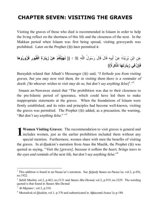 CHAPTER SEVEN: VISITING THE GRAVES

Visiting the graves of those who died is recommended in Islaam in order to help
the living reflect on the shortness of this life and the closeness of the next. In the
Makkan period when Islaam was first being spread, visiting graveyards was
prohibited. Later on the Prophet (r) later permitted it.


‫ﺎ‬ ‫ﻭ‬ ‫ﻭ‬ ‫ﻭﺭِ ﹶ‬ ‫ ِ ﺍﻟﹾ ﹸ‬ ‫ﺎ‬ ِ ‫ﻥ‬ ‫ ﹸ ﹸﻡ‬‫ﻴ‬ ‫ : )) ﻨﹶ‬r ِ ‫ﻭ ُ ﺍﻟﱠ‬  ‫ ﺃَ ِﻴﻪِ ﻗﹶﺎلَ ﻗﹶﺎل‬‫ﻥ‬ ‫ﺓ‬ ‫ﻴ‬  ِ ‫ ِ ﺍﺒ‬
 ‫ﻬ ﺘﻜ ﻋ ﺯﻴ ﺭﺓ ﻘﺒ ﻓﺯ ﺭ ﻫ‬                                ‫َ ﺭﺴ ل ﻠﻪ‬                  ‫ﻋﻥ ﻥ ﺒﺭ ﺩ ﹶ ﻋ ﺒ‬
                                                                                ((‫ﺓﹰ‬ ِ ‫ﺎ ﺘﹶﺫﹾ‬ ِ  ‫ﺎ‬ ِ ‫ ِﻲ‬ ِ ‫ﻓﹶ‬
                                                                                    ‫ﺈﻥ ﻓ ﺯﻴ ﺭﺘﻬ ﻜﺭ‬
Buraydah related that Allaah’s Messenger (r) said, “I forbade you from visiting
graves, but you may now visit them, for in visiting them there is a reminder of
death. [So whoever wishes to visit may do so, but don’t say anything false] 1.”2
  Imaam an-Nawawee stated that “The prohibition was due to their closeness to
the pre-Islamic period of ignorance, which could have led them to make
inappropriate statements at the graves. When the foundations of Islaam were
firmly established, and its rules and principles had become well-known, visiting
the graves was permitted. The Prophet (r) added, as a precaution, the warning,
“But don’t say anything false.” ”3




1   Women Visiting Graves: The recommendation to visit graves is general and
    includes women, just as the earlier prohibition included them without any
    special mention. Furthermore, women share with men the benefits of visiting
the graves. In al-Haakim’s narration from Anas ibn Maalik, the Prophet (r) was
quoted as saying, “Visit the [graves], because it softens the heart, brings tears to
the eyes and reminds of the next life, but don’t say anything false.”4



1
  This addition is found in an-Nasaa’ee’s narration. See Saheeh Sunan an-Nasaa’ee, vol.2, p.436,
no.1922.
2
  Sahih Muslim, vol.2, p.463, no.2131 and Sunan Abu Dawud, vol.2, p.919, no.3229. The wording
quoted is that found in Sunan Abu Dawud.
3
  Al-Majmoo‘, vol.3, p.310.
4
  Mustadrak al-Haakim, vol.1, p.376 and authenticated in Ahkaamul-Janaa’iz, p.180.
 