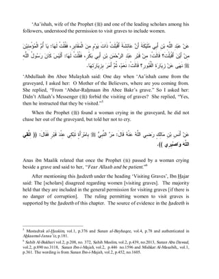 ‘Aa’ishah, wife of the Prophet (r) and one of the leading scholars among his
followers, understood the permission to visit graves to include women.


‫ﹶ ﻴ ﻡ ﻤﻥ ﻤ ﺒﺭ ﻘ ﺕ ﻬ ﻴ ﺃﻡ ﻤ ﻤﻨ ﻥ‬
 ‫ﺅْ ِ ِﻴ‬ ‫ ﺍﻟﹾ‬ ُ ‫ﺎ‬ :‫ﺎ‬ ‫ﻘﹶﺎ ِ ِ، ﻓﹶ ﹸﻠﹾ ﹸ ﻟﹶ‬ ‫ ﺍﻟﹾ‬ ِ ٍ ‫ﻭ‬ ‫ﻠﹶﺕﹾ ﺫﹶﺍﺕ‬ ‫ﺎ ِﺸﹶﺔﹶ ﺃَﻗﹾ‬  َ‫ﻜﹶﺔﹶ ﺃ‬‫ﻠﹶﻴ‬ ‫ﻥِ ﺃَ ِﻲ‬‫ ِ ﺍﻟﱠ ِ ﺒ‬‫ﺒ‬ ‫ﻥ‬
                                                                        ‫ﺒ‬          ‫ﻥ ﻋﺌ‬              ‫ﺒ ﻤ‬          ‫ﻋ ﻋ ﺩ ﻠﻪ‬
‫ﻜ ﻥ ﺭﺴ ل ﻠ ﻪ‬
ِ ‫ﻭ ُ ﺍﻟﱠ‬   ‫ ﹶﺎ‬‫ﺱ‬‫ﺎ: ﺃَﻟﹶﻴ‬ ‫ﻜﹾ ٍ، ﻓﹶ ﹸﻠﹾ ﹸ ﻟﹶ‬ ‫ ِ ﺃَ ِﻲ‬‫ ِ ﺒ‬ ‫ﺤ‬ ‫ ِ ﺍﻟ‬‫ﺒ‬ ِ ‫ ﻗﹶﺒ‬‫ﻠﹾﺕﹶ؟ ﻗﹶﺎﻟﹶﺕﹾ: ِﻥ‬ ‫ ﺃَﻗﹾ‬‫ﻥ‬‫ ﺃَﻴ‬‫ِﻥ‬
                             ‫ﻤ ﺭ ﻋ ﺩ ﺭ ﻤﻥ ﻥ ﺒ ﺒ ﺭ ﻘ ﺕ ﻬ‬                                                ‫ﺒ‬               ‫ﻤ‬
                                                 .‫ﺎ‬ ِ  ‫ﺎ‬ ِ ِ   َ‫ ﺃ‬ ‫، ﹸ‬‫ﻡ‬ ‫ﻭ ِ؟ ﻗﹶﺎﻟﹶﺕﹾ: ﻨﹶ‬ ‫ ِ ﺍﻟﹾ ﹸ‬ ‫ﺎ‬ ِ ‫ﻥ‬ ‫ﻰ‬ ‫ ﻨﹶ‬r
                                                   ‫ﻌ ﺜﻡ ﻤﺭ ﺒﺯﻴ ﺭﺘﻬ‬                           ‫ﻬ ﻋ ﺯﻴ ﺭﺓ ﻘﺒ ﺭ‬
‘Abdullaah ibn Abee Mulaykah said: One day when ‘Aa’ishah came from the
graveyard, I asked her: O Mother of the Believers, where are you coming from.
She replied, “From ‘Abdur-Rahmaan ibn Abee Bakr’s grave.” So I asked her:
Didn’t Allaah’s Messenger (r) forbid the visiting of graves? She replied, “Yes,
then he instructed that they be visited.”5
    When the Prophet (r) found a woman crying in the graveyard, he did not
chase her out of the graveyard, but told her not to cry.


‫ﺭٍ ﹶ ﹶﺎل: )) ِ ﱠ ِﻲ‬‫ ﻗﹶﺒ‬ ‫ ِﻲ ِﻨﹾ‬‫ﺃَ ٍ ﺘﹶﺒ‬ ‫ ِﺎﻤ‬r  ِ ‫ ﺍﻟ ﱠ‬  :‫ ﻗﹶﺎل‬ ‫ﻨﹾ‬  ‫ ِﻲ ﺍﻟﱠ‬ ٍ ِ‫ﺎ‬ ِ ‫ ﺃَﻨﹶ ِ ﺒ‬‫ﻥ‬
 ‫ﺍ ﺘﻘ‬      َ ‫ﻓﻘ‬         ‫ﺒ ﺭﺓ ﻜ ﻋﺩ‬                  ‫ﻋ ﺱ ﻥ ﻤ ﻟﻙ ﺭﻀ ﻠﻪ ﻋ ﻪ َ ﻤﺭ ﻨﺒﻲ‬
                                                                                                        .(( ‫ ِ ِﻱ‬‫ﺍﺼ‬  ‫ﺍﻟ ﱠ‬
                                                                                                             ‫ﻠﻪ ﻭ ﺒﺭ‬

Anas ibn Maalik related that once the Prophet (r) passed by a woman crying
beside a grave and said to her, “ Fear Allaah and be patient.”6
     After mentioning this hadeeth under the heading ‘Visiting Graves’, Ibn Hajar
said: The [scholars] disagreed regarding women [visiting graves]. The majority
held that they are included in the general permission for visiting graves [if there is
no danger of corruption]. The ruling permitting women to visit graves is
supported by the hadeeth of this chapter. The source of evidence in the hadeeth is




5
  Mustadrak al-Haakim, vol.1, p.376 and Sunan al-Bayhaqee, vol.4, p.78 and authenticated in
Ahkaamul-Janaa’iz, p.181.
6
  Sahih Al-Bukhari vol.2, p.208, no. 372, Sahih Muslim, vol.2, p.439, no.2013, Sunan Abu Dawud,
vol.2, p.890 no.3118, Sunan Ibn-i-Majah, vol.2, p.446 no.1596 and Mishkat Al-Masabih,, vol.1,
p.361. The wording is from Sunan Ibn-i-Majah, vol.2, p.452, no.1605.
 