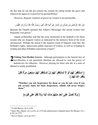 the fact that he (r) did not censure the woman for sitting beside the grave and
whatever he approves is proof [of its permissibility].7
     However, frequent visitation of graves by women is not permissible.


     .ِ‫ﻭﺭ‬ ‫ﺍﺭﺍ ِ ﺍﻟ ﹸ‬  r ِ ‫ﻭ ُ ﺍﻟﱠ‬    ‫ ﺃَ ِﻴﻪِ ﻗﹶﺎلَ ﻟﹶ‬‫ﻥ‬ ٍ ِ ‫ﻥِ ﺜﹶﺎ‬‫ﺎ ِ ﺒ‬  ِ ‫ ِ ﺒ‬ ‫ﺤ‬ ‫ ِ ﺍﻟ‬‫ﺒ‬ ‫ﻥ‬
         ‫ﻌﻥ ﺭﺴ ل ﻠﻪ ﺯﻭ ﺕ ﻘﺒ‬                             ‫ﺒﺕ ﻋ ﺒ‬                ‫ﻋ ﻋ ﺩ ﺭ ﻤ ﻥ ﻥ ﺤﺴ ﻥ‬
Hassaan ibn Thaabit narrated that Allaah’s Messenger (r) cursed women who
frequently visit graves. 8
    Imaam al-Qurtubee said that the curse mentioned in the hadeeth is for those
women who are frequent visitors as indicated by the intensive form of the word
zuwwaaraat. Perhaps the reason is the negative result of frequent visits like: the
husband’s rights, unnecessary public exposure of women, as well as it leading to
wailing and other forbidden expressions of grief.9




2   Visiting Non-Muslim Graves: Although participation in the funeral rites of
    non-Muslims is not permitted, Muslims are allowed to visit the graves of
    disbelievers for reflection. However, praying for those who die in a state of
dibelief is totally prohibitted.


          ْ‫} اﺳْ َﻐْ ِﺮْ َ ُﻢْ َوْ َ َﺴْ َﻐْ ِﺮْ َ ُﻢْ ِنْ َﺴْ َﻐْ ِﺮْ َ ُﻢْ َﺒْ ِﯿ َ َ ﱠ ً ََﻦ‬
            ‫ﺘ ﻔ ﻟﮭ أ ﻻ ﺗ ﺘ ﻔ ﻟﮭ إ ﺗ ﺘ ﻔ ﻟﮭ ﺳ ﻌ ﻦ ﻣﺮة ﻓﻠ‬
                                                                           { ْ‫َﻐْ ِ َ ا ُ َ ُﻢ‬
                                                                                ‫ﯾ ﻔﺮ ﷲ ﻟﮭ‬
          “Whether you ask forgiveness for them or you do not, even if you
          ask seventy times for their forgiveness, Allaah will never forgive
          them.”


                  {ِ ِ ْ‫} َ َ ُ َ ﱢ َ َﻰ َ َ ٍ ِﻨْ ُﻢْ َﺎ َ َ َ ًا َ َ َ ُﻢْ َ َﻰ َﺒ‬
                   ‫وﻻ ﺗﺼﻞ ﻋﻠ أﺣﺪ ﻣ ﮭ ﻣ ت أﺑﺪ وﻻ ﺗﻘ ﻋﻠ ﻗ ﺮه‬


7
  Fat-hul-Baaree, vol.4, p.244.
8
  Sunan Ibn-i-Majah, vol.2, p.433, no.1574 and authenticated in Saheeh Sunan Ibn Maajah, vol.1,
p.263, no.1279.
9
  Nayl al-Awtaar, vol.4, pp.134-5.
 
