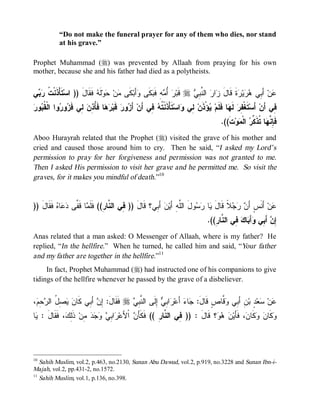 “Do not make the funeral prayer for any of them who dies, nor stand
            at his grave.”

Prophet Muhammad (r) was prevented by Allaah from praying for his own
mother, because she and his father had died as a polytheists.


‫ﻲ‬  ‫ ﹶﺄْ ﹶﻨﹾ ﹸ‬‫ ﻓﹶﻘﹶﺎل )) ﺍﺴ‬ ‫ﻟﹶ‬‫ﻭ‬ ‫ﻥ‬ ‫ﻜﹶﻰ‬‫ﺃَﺒ‬ ‫ﻜﹶﻰ‬ ‫ﻪِ ﻓﹶ‬ ُ  ‫ ﻗﹶﺒ‬r  ِ ‫ ﺍﻟ ﱠ‬ ‫ﺍ‬ ‫ﺓﹶ ﻗﹶﺎل‬ ‫ﻴ‬  ‫ ﺃَ ِﻲ‬‫ﻥ‬
 ‫ﺘ ﺫ ﺕ ﺭﺒ‬             َ ‫ﻤ ﺤ ﻪ‬                   ‫ﺭ ﺃﻤ ﺒ ﻭ‬                 ‫ﻋ ﺒ ﻫﺭ ﺭ َ ﺯ ﺭ ﻨﺒﻲ‬
‫ﻘﺒ ﺭ‬
 ‫ﻭ‬ ‫ﻭﺍ ﺍﻟﹾ ﹸ‬ ‫ﻭ‬ ‫ ِﻲ ﹶ‬ ِ ُ ‫ﺎ ﻓﹶ‬  ‫ ﻗﹶﺒ‬‫ﻭﺭ‬ َ‫ ﺃ‬‫ ِﻲ ﺃَﻥ‬ ‫ﺘﹶﺄْﺫﹶﻨﹾ ﹸ‬‫ﺍﺴ‬ ‫ ِﻲ‬‫ﺅْﺫﹶﻥ‬ ‫ﺎ ﻓﹶﻠﹶﻡ‬ ‫ ﻟﹶ‬‫ﺘﹶﻐﹾ ِﺭ‬‫ ﺃَﺴ‬‫ِﻲ ﺃَﻥ‬
             ‫ﺭﻫ ﺄﺫﻥ ﻟ ﻓﺯ ﺭ‬                   ‫ﺯ‬          ‫ﺘﻪ ﻓ‬             ‫ﻟ ﻭ‬        ‫ﻴ‬         ‫ﻔ ﻬ‬                     ‫ﻓ‬
                                                                                           .((‫ﺕﹶ‬‫ﻭ‬ ‫ ﺍﻟﹾ‬ ‫ﺎ ﹸﺫﹶ ﱢ‬ ‫ﻓﹶ ِ ﱠ‬
                                                                                                  ‫ﺈﻨﻬ ﺘ ﻜﺭ ﻤ‬
Aboo Hurayrah related that the Prophet (r) visited the grave of his mother and
cried and caused those around him to cry. Then he said, “I asked my Lord’s
permission to pray for her forgiveness and permission was not granted to me.
Then I asked His permission to visit her grave and he permitted me. So visit the
graves, for it makes you mindful of death.”10


)) َ ‫ ﹶ ﹶﺎ‬ ‫ﺎ‬  ‫ﺎ ﻗﹶ ﱠﻰ‬ ‫ ﺃَ ِﻲ؟ ﻗﹶﺎل )) ِﻲ ﺍﻟ ﱠﺎ ِ(( ﻓﹶﻠﹶ‬‫ﻥ‬‫ﻭلَ ﺍﻟﱠﻪِ ﺃَﻴ‬  ‫ﺎ‬ ‫ﻼﹰ ﻗﹶﺎل‬   َ‫ ﺃَﻨﹶﺱٍ ﺃ‬‫ﻥ‬
   ‫َ ﻓ ﻨ ﺭ ﻤ ﻔ ﺩﻋ ﻩ ﻓﻘ ل‬                              ‫ﺒ‬             ‫ﻠ‬      ‫َ ﻴ ﺭﺴ‬        ‫ﻥ ﺭﺠ‬              ‫ﻋ‬
                                                                                     .((ِ ‫ ِﻲ ﺍﻟ ﱠﺎ‬ ‫ﺎ‬ َ‫ﺃ‬ ‫ ﺃَ ِﻲ‬ ِ
                                                                                        ‫ﺇﻥ ﺒ ﻭ ﺒ ﻙ ﻓ ﻨ ﺭ‬
Anas related that a man asked: O Messenger of Allaah, where is my father? He
replied, “In the hellfire.” When he turned, he called him and said, “Your father
and my father are together in the hellfire.”11
     In fact, Prophet Muhammad (r) had instructed one of his companions to give
tidings of the hellfire whenever he passed by the grave of a disbeliever.


، ِ  ‫ ِ ُ ﺍﻟ‬  ‫ ﺃَ ِﻲ ﹶﺎ‬ ِ :َ‫ ﻓﹶﻘﹶﺎل‬r  ِ ‫ ِﻟﹶﻰ ﺍﻟ ﱠ‬ ِ ‫ﺍ‬ ‫ ﺃَﻋ‬‫ﺎﺀ‬ :َ‫ ﱠﺎﺹٍ ﻗﹶﺎل‬ ‫ﻥِ ﺃَ ِﻲ‬‫ ٍ ﺒ‬‫ﻌ‬ ‫ﻥ‬
 ‫ﺇﻥ ﺒ ﻜ ﻥ ﻴﺼل ﺭﺤﻡ‬                         ‫ﻨﺒﻲ‬         ‫ﺭ ﺒﻲ ﺇ‬           ‫ﺠ‬           ‫ﺒ ﻭﻗ‬           ‫ﻋ ﺴ ﺩ‬
‫ﺎ‬ : َ ‫، ﹶ ﹶﺎ‬ ِ‫ ﹶ‬‫ ِﻥ‬    ِ ‫ﺍ‬ ‫ ﺍﹾﻷَﻋ‬ َ‫؟ ﻗﹶﺎل : )) ِﻲ ﺍﻟ ﱠﺎ ِ (( ﻓﹶﻜﹶﺄ‬   ‫، ﻓﹶﺄَﻴ‬ ‫ﻜﹶﺎ‬  ‫ﻜﹶﺎ‬
 ‫ﺭ ﺒﻲ ﻭﺠﺩ ﻤ ﺫﻟﻙ ﻓﻘ ل ﻴ‬                    ‫ﻥ‬           ‫ﻓ ﻨﺭ‬            َ     ‫ﻥ ﻫﻭ‬          ‫ﻭ ﻥ ﻭ ﻥ‬




10
   Sahih Muslim, vol.2, p.463, no.2130, Sunan Abu Dawud, vol.2, p.919, no.3228 and Sunan Ibn-i-
Majah, vol.2, pp.431-2, no.1572.
11
   Sahih Muslim, vol.1, p.136, no.398.
 