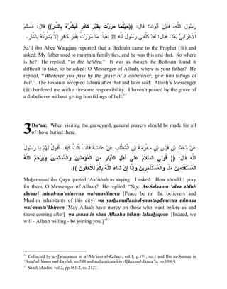 ‫ﺤ ﺜﻤ ﻤﺭ ﹶ ﺒ ﺭ ﻓ ﺒﺸ ﻩ ﺒ ﻨ ﺭ ﻗ ل ﻓﺄ ﻡ‬
 ‫ﻠﹶ‬‫ ِﺎﻟ ﱠﺎ ِ(( ﹶﺎ َ: ﹶَﺴ‬ ‫ ﱢﺭ‬ ‫ ِ ﻜﹶﺎ ِﺭٍ ﻓﹶ‬‫ﺕ ِﻘﹶﺒ‬‫ﺭ‬  ‫ﺎ‬ ‫ ﹸ‬‫ﻴ‬ )) :َ‫؟ ﻗﹶﺎل‬ ‫ﻭ‬ َ‫ ﺃ‬‫ﻥ‬‫ﻭلَ ﺍﻟﱠ ِ، ﻓﹶﺄَﻴ‬ 
                                                                                ‫ﺒ ﻙ‬               ‫ﻠﻪ‬       ‫ﺭﺴ‬
 .ِ ‫ ِﺎﻟ ﱠﺎ‬ ‫ ﹸ‬‫ ﱠﺭ‬ ‫ﺭِ ﻜﹶﺎ ِ ٍ ِ ﱠ‬‫ ﹸ ِﻘﹶﺒ‬‫ﺭ‬  ‫ﺎ‬ !‫ﺒﹰ‬‫ ﺘﹶﻌ‬r ِ ‫ﻭ ُ ﻟﱠ‬  ‫ ﻜﹶﱠﻔﹶ ِﻲ‬‫، ﻓﹶﻘﹶﺎلَ: ﻟﹶﻘﹶﺩ‬ ‫ﻌ‬  ِ ‫ﺍ‬ ‫ﺍﹾﻷَﻋ‬
  ‫ﻓ ﺭ ﺇﻻ ﺒ ﺸ ﺘ ﻪ ﺒ ﻨ ﺭ‬                 ‫ﺎ ﻤ ﻤﺭ ﺕ ﺒ‬             ‫ﻠ ﻨ ﺭﺴ ل ﻠﻪ‬                           ‫ﺭ ﺒﻲ ﺒ ﺩ‬
Sa‘d ibn Abee Waqqaas reported that a Bedouin came to the Prophet (r) and
asked: My father used to maintain family ties, and he was this and that. So where
is he? He replied, “In the hellfire.” It was as though the Bedouin found it
difficult to take, so he asked: O Messenger of Allaah, where is your father? He
replied, “Wherever you pass by the grave of a disbeliever, give him tidings of
hell.” The Bedouin accepted Islaam after that and later said: Allaah’s Messenger
(r) burdened me with a tiresome responsibility. I haven’t passed by the grave of
a disbeliever without giving him tidings of hell.12




3    Du‘aa: When visiting the graveyard, general prayers should be made for all
     of those buried there.


‫ﻭل‬  ‫ﺎ‬ ‫ﻡ‬ ‫ﻑﹶ ﺃَ ﹸﻭ ُ ﹶ‬‫ﺎ ِﺸﹶﺔﹶ ﻗﹶﺎﻟﹶﺕﹾ ﹸﻠﹾ ﹸ ﻜﹶﻴ‬ ‫ﻥ‬ ِ ِ‫ ﱠ‬ ‫ ِ ﺍﻟﹾ‬‫ﺔﹶ ﺒ‬  ‫ﺨﹾ‬ ِ ‫ ِ ﺒ‬‫ﻥِ ﻗﹶﻴ‬‫ ِ ﺒ‬   ‫ﻥ‬
َ ‫ﻗ ل ﻟﻬ ﻴ ﺭ ﺴ‬                ‫ﻗﺕ‬                ‫ﺱ ﻥ ﻤ ﺭﻤ ﻥ ﻤ ﻁ ﻠ ﺏ ﻋ ﻋ ﺌ‬                            ‫ﻋ ﻤ ﺤﻤ ﺩ‬
‫ل ﺩﻴ ﺭ ﻤﻥ ﻤ ﻤﻨ ﻥ ﻭ ﻤ ﻠﻤ ﻥ ﻭﻴ ﺤﻡ ﻠﻪ‬
 ‫ ﺍﻟ ﱠ‬  ‫ﺭ‬   ‫ ِ ِﻴ‬‫ﺴ‬ ‫ﺍﻟﹾ‬  ‫ﺅْ ِ ِﻴ‬ ‫ ﺍﻟﹾ‬ ِ ِ ‫ﺎ‬  ‫ ِ ﺍﻟ‬‫ﻠﹶﻰ ﺃَﻫ‬  ‫ﻼﹶ‬ ‫ﺍﻟﱠﻪِ ﻗﹶﺎلَ: )) ﹸﻭ ِﻲ ﺍﻟ‬
                                                                        ‫ﺴ ﻡ ﻋ‬       ‫ﻗ ﻟ‬              ‫ﻠ‬
                                .((  ‫ ﻟﹶﻼﹶ ِ ﹸﻭ‬‫ ِ ﹸﻡ‬ ‫ ﺍﻟ ﱠ‬ ‫ ﺸﹶﺎ‬‫ِ ﱠﺎ ِﻥ‬  ‫ﺘﹶﺄْ ِ ِﻴ‬‫ﺴ‬ ‫ﺍﻟﹾ‬ ‫ ِ ﱠﺎ‬ ‫ﺘﹶﻘﹾ ِ ِﻴ‬‫ﺴ‬ ‫ﺍﻟﹾ‬
                                    ‫ﺀ ﻠﻪ ﺒﻜ ﺤﻘ ﻥ‬                     ‫ﻤ ﺩﻤ ﻥ ﻤﻨ ﻭ ﻤ ﺨﺭ ﻥ ﻭﺇﻨ ﺇ‬
Muhammad ibn Qays quoted ‘Aa’ishah as saying: I asked: How should I pray
for them, O Messenger of Allaah? He replied, “Say: As-Salaamu ‘alaa ahlid-
diyaari minal-mu’mineena wal-muslimeen [Peace be on the believers and
Muslim inhabitants of this city] wa yarhamullaahul-mustaqdimeena minnaa
wal-musta’khireen [May Allaah have mercy on those who went before us and
those coming after] wa innaa in shaa Allaahu bikum lalaahiqoon [Indeed, we
will - Allaah willing - be joining you.]”13




12
   Collected by at-Tabaraanee in al-Mu‘jam al-Kabeer, vol.1, p.191, no.1 and Ibn as-Sunnee in
‘Amal al-Yawm wal-Laylah, no.588 and authenticated in Ahkaamul-Janaa’iz, pp.198-9.
13
   Sahih Muslim, vol.2, pp.461-2, no.2127.
 