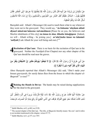 ‫ﻴﻌﻠﻤﻬ ﺇ ﺭﺠ ﺇﻟ ﻤﻘ ﺒ ﻓﻜ ﻥ‬
 ‫ ﹶﺎ ِﺭِ ﹶ ﹶﺎ‬ ‫ﻭﺍ ِﹶﻰ ﺍﻟﹾ‬  ‫ ِﺫﹶﺍ ﺨﹶ‬‫ﻡ‬  ‫ﱢ‬  r ِ ‫ﻭ ُ ﺍﻟﱠ‬   ‫ ﺃَ ِﻴﻪِ ﻗﹶﺎلَ ﻜﹶﺎ‬‫ﻥ‬ ‫ﺓ‬ ‫ﻴ‬  ِ ‫ ﺒ‬ ‫ﺎ‬ ‫ﻠﹶﻴ‬ ‫ﻥ‬
                                                   ‫ﻥ ﺭﺴ ل ﻠﻪ‬                   ‫ﻋ ﺴ ﻤ ﻥ ﻥ ﺒﺭ ﺩ ﹶ ﻋ ﺒ‬
‫ﺩﻴ ﺭ ﻤﻥ ﻤ ﻤﻨ ﻥ ﻭ ﻤ ﻠﻤ ﻥ ﻭﺇﻨ ﺇ ﺸ ﺀ ﻠﻪ ﻟﻼﺤﻘ ﻥ‬
 ‫ ﹶ ﹶ ِ ﹸﻭ‬ ‫ ﺍﻟﱠ‬ ‫ ﹶﺎ‬‫ِ ﱠﺎ ِﻥ‬  ‫ِ ِﻴ‬‫ﺴ‬ ‫ﺍﻟﹾ‬  ‫ﺅْ ِ ِﻴ‬ ‫ ﺍﻟﹾ‬ ِ ِ ‫ﺎ‬  ‫لَ ﺍﻟ‬‫ ﺃَﻫ‬‫ ﹸﻡ‬‫ﻠﹶﻴ‬  ‫ﻼﹶ‬ ‫ ﹸﻭ ُ : ﺍﻟ‬ ‫ﻡ‬ ‫ﻗﹶﺎ ِﹸ‬
                                                                                     ‫ﺌﻠﻬ ﻴﻘ ل ﺴ ﻡ ﻋ ﻜ‬
                                                                                      .‫ﺔﹶ‬ ِ ‫ﺎ‬ ‫ ﺍﻟﹾ‬ ‫ﻟﹶ ﹸ‬ ‫ ﻟﹶﻨﹶﺎ‬‫ﺄَ ُ ﺍﻟﱠﻪ‬‫ﺃَﺴ‬
                                                                                         ‫ﻭ ﻜﻡ ﻌ ﻓﻴ‬                  ‫ل ﻠ‬
Buraydah said: Allaah’s Messenger (r) used to teach them what to say whenever
they went out to the graveyard. They would say, “As-Salaamu ‘alaykum ahlad-
diyaari minal-mu’mineena wal-muslimeen [Peace be on you, the believers and
Muslim inhabitants of this city] wa innaa in shaa Allaahu lalaahiqoon [Indeed,
we will - Allaah willing - be joining you.] as’alul-laaha lanaa wa lakumul-
‘aafiyah [I ask Allaah for your well being and ours.]”14



4    Recitation of Qur’aan: There is no basis for the recitation of Qur’aan in the
     graveyard. Neither the Faatihah (First Chapter) nor any other chapter of the
     Qur’aan should be read near the graves.


‫ﻌﻠ ﺒﻴ ﻜ ﻤ ﺒﺭ ﺇﻥ ﺸ ﻁ ﻥ ﻴ ﻔﺭ ﻤﻥ‬
 ِ  ِ ‫ﻨﹾ‬  ‫ ﹶﺎ‬‫ ﺍﻟ ﱠﻴ‬ ِ  ِ ‫ﻘﹶﺎ‬ ‫ﻭﺘﹶ ﹸﻡ‬  ‫ ﹸﻭﺍ‬ ‫ ﻗﹶﺎل: )) ﻻﹶ ﺘﹶﺠ‬r ِ ‫ﻭلَ ﺍﻟﱠ‬   َ‫ﺓﹶ ﺃ‬ ‫ﻴ‬  ‫ ﺃَ ِﻲ‬‫ﻥ‬
                                                                  َ      ‫ﻠﻪ‬       ‫ﻋ ﺒ ﻫﺭ ﺭ ﻥ ﺭﺴ‬
                                                                      .(( ِ‫ﺓ‬ ‫ﻘﹶ‬ ‫ ﹸ ﺍﻟﹾ‬ ‫ﻭ‬ ِ ‫ُ ِﻴ‬ ‫ ِ ﺍ ﱠ ِﻱ ﹸﻘﹾ‬‫ﻴ‬ ‫ﺍﻟﹾ‬
                                                                            ‫ﺒ ﺕ ﻟﺫ ﺘ ﺭ ﺃ ﻓ ﻪ ﺴ ﺭ ﺓ ﺒ ﺭ‬
Aboo Hurayrah reported that Allaah’s Messenger (r) said, “Don’t make your
houses graveyards, for surely Satan flees from the house in which the chapter al-
Baqarah15 is read.”16



5    Raising the Hands in Du‘aa: The hands may be raised during supplications
     for the dead in the graveyard.


‫ﺔ ﺴ ﺕ ﺒﺭ ﺭ ﹶ ﻓ ﺃﺜﺭﻩ ﻟﺘ ﻅﺭ ﺃ ﻥ‬
 ‫ َﻴ‬ ‫ﺓ ِﻲ َ ﹶ ِ ِ ِ ﹶﻨﹾ ﹸ‬ ‫ ِﻴ‬ ‫ﻠﹾ ﹸ‬ ‫ﻠﹶ ٍ ﻓﹶﺄَﺭ‬‫ ﺫﹶﺍﺕﹶ ﻟﹶﻴ‬r ِ ‫ﻭ ُ ﺍﻟﱠ‬    ‫ﺎ ﻗﹶﺎﻟﹶﺕﹾ ﺨﹶ‬ ‫ﺎ ِﺸﹶﺔﹶ ﺃَ ﱠ‬ ‫ﻥ‬
                                                                 ‫ﺭ ﺝ ﺭﺴ ل ﻠﻪ‬                  ‫ﻨﻬ‬         ‫ﻋ ﻋﺌ‬
‫ﺕﹾ‬   ‫ ﹶ ﹶ‬  ‫ ﺍﻨﹾ‬ ‫ ِ ﹸ‬‫ﻴ‬   ‫ﻓﹶ‬  ‫ ِﻴ ِ ﹸ‬ ‫ﻨﹶﻰ ﺍﻟﹾ‬‫ﻗﹶﻑ ِﻲ ﺃَﺩ‬ ‫ﻗﹶﺩِ ﻓﹶ‬‫ ِﻴ ِ ﺍﻟﹾﻐﹶﺭ‬  ‫ ﻨﹶﺤ‬‫ﻠﹶﻙ‬ ‫ ﻗﹶﺎﻟﹶﺕﹾ ﻓﹶ‬‫ﺏ‬ ‫ﺫﹶ‬
  ‫ﺒﻘ ﻊ ﺜﻡ ﺭ ﻊ ﻴﺩ ﻪ ﺜﻡ ﺼﺭﻑ ﻓﺭﺠﻌ‬                                ‫ﻭ ﹶﻓ‬                  ‫ﻭ ﺒﻘ ﻊ‬            ‫ﺴ‬              ‫ﻫ‬


14
   Sahih Muslim, vol.2, p.462, no.2128.
15
   The second chapter of the Qur’aan. The title, al-Baqarah, literally means ‘the cow’ and it refers
to an incident mentioned in the chapter, verses 67-73.
16
   Sahih Muslim, vol.1, p.377, no.1707.
 