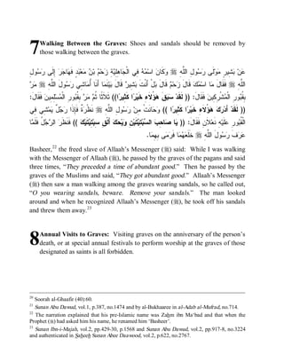 7    Walking Between the Graves: Shoes and sandals should be removed by
     those walking between the graves.


‫ﻭ ﻥ ﻤﻪ ﻓ ﺠ ﻫﻠﻴﺔ ﺯ ﻡ ﻥ ﻤ ﺒﺩ ﻬ ﺠﺭ ﺇﻟ ﺭﺴ ل‬
ِ ‫ﻭ‬  ‫ ِﹶﻰ‬  ‫ﺎ‬ ‫ ٍ ﻓﹶ‬ ‫ﻌ‬  ‫ ﺒ‬ ‫ﺤ‬ ِ  ِِ ‫ﺎ‬ ‫ ِﻲ ﺍﻟﹾ‬  ‫ ﺍﺴ‬ ‫ﻜﹶﺎ‬ r ِ ‫ﻭ ِ ﺍﻟﱠ‬  ‫ﻟﹶﻰ‬‫ﻭ‬ ٍ ‫ ِﻴ‬ ‫ﻥ‬
                                                                          ‫ﺭﺴ ل ﻠﻪ‬           ‫ﻋ ﺒﺸ ﺭ ﻤ‬
‫ﻤﺭ‬
  r ِ‫ﻭ َ ﺍﻟﱠﻪ‬  ‫ﺎ ِﻲ‬ ُ ‫ﺎ ﺃَﻨﹶﺎ‬ ‫ﻨﹶ‬‫ﻴ‬ ‫ ﻗﹶﺎل‬ ‫ ِﻴ‬ ‫لْ ﺃَﻨﹾﺕ‬ ‫ ﻗﹶﺎل‬ ‫ﺤ‬ ‫ ﻗﹶﺎل‬‫ﻙ‬ ‫ﺎ ﺍﺴ‬ ‫ ﻓﹶﻘﹶﺎل‬r ِ ‫ﺍﻟﱠ‬
        ‫ﺃ ﻤ ﺸ ﺭﺴ ل ﻠ‬              ‫ﹶ ﺒﺸ ﺭ َ ﺒ ﻤ‬                ‫َﺯ ﻡ َﺒ‬             ‫َﻤ ﻤ‬              ‫ﻠﻪ‬
:َ‫ ﹶ ﹶﺎل‬‫ِ ِﻴﻥ‬‫ﺴ‬ ‫ﻭ ِ ﺍﻟﹾ‬ ‫ ِ ﹸ‬   ‫ﺍ(( ﺜﹶﻼﹶ ﹰﺎ ﹸ‬ ‫ﺍ ﻜﹶ ِﻴ‬ ‫ ُﻻﹶﺀِ ﺨﹶﻴ‬ ‫ﻕ‬  ‫ ﻓﹶﻘﹶﺎل: )) ﻟﹶﻘﹶﺩ‬‫ﺸﹾ ِ ِﻴﻥ‬ ‫ﻭ ِ ﺍﻟﹾ‬ ‫ِ ﹸ‬
    ‫ﺜ ﺜﻡ ﻤﺭ ﺒﻘﺒ ﺭ ﻤ ﻠﻤ ﻓﻘ‬                         ‫ﺭ ﺜﺭ‬                ‫ﺴﺒ ﹶ ﻫﺅ‬             َ         ‫ﺒﻘﺒ ﺭ ﻤ ﺭﻜ‬
‫ ِﻲ ِﻲ‬‫ﻤ‬ ٌ   ‫ ﹲ ﻓﹶِﺫﹶﺍ‬ ‫ ﻨﹶﻅﹾ‬r ِ ‫ﻭ ِ ﺍﻟﱠ‬  ‫ﺎﻨﹶﺕﹾ ِﻥ‬  (( ‫ﺍ‬ ‫ﺍ ﻜﹶ ِﻴ‬ ‫ ُﻻﹶﺀِ ﺨﹶﻴ‬   ‫ ﺃَﺩ‬‫)) ﻟﹶﻘﹶﺩ‬
 ‫ﺭﺓ ﺈ ﺭﺠل ﻴ ﺸ ﻓ‬                   ‫ﻤ ﺭ ﺴ ل ﻠﻪ‬            ‫ﻭﺤ‬      ‫ﺭ ﺜﺭ‬                ‫ﺭﻙ ﻫﺅ‬
‫ﺎ‬ ‫ ُ ﹶﹶ‬  ‫ ﺍﻟ‬ ‫ (( ﹶ ﹶ ﹶ‬ ‫ﺘﹶﻴ‬ ِ ‫ ﺃَﻟﹾ ِ ِﺒ‬  ‫ﻴ‬ ِ ‫ﺘﹶﻴ‬ ِ ‫ﺒ‬ ‫ ﺍﻟ‬ ِ ‫ﺎ‬ ‫ﺎ‬ )) :َ‫ﻼﹶﻥِ ﻓﹶﻘﹶﺎل‬‫ﻪِ ﻨﹶﻌ‬‫ﻠﹶﻴ‬ ِ ‫ﻭ‬ ‫ﺍﻟﹾ ﹸ‬
 ‫ﻴ ﺼ ﺤﺏ ﺴ ﺘﻴ ﻥ ﻭ ﺤﻙ ﻕ ﺴ ﺘﻴ ﻙ ﻓﻨﻅﺭ ﺭﺠل ﻓﻠﻤ‬                                                                    ‫ﻘﺒ ﺭ ﻋ‬
                                                                 .‫ﺎ‬ ِ ِ ‫ﻰ‬  ‫ﺎ ﻓﹶ‬   ‫ ﺨﹶﻠﹶ‬r ِ‫ﻭلَ ﺍﻟﱠﻪ‬  ‫ﻑ‬ 
                                                                   ‫ﻌﻬﻤ ﺭﻤ ﺒﻬﻤ‬                    ‫ﻠ‬      ‫ﻋﺭ ﹶ ﺭﺴ‬
Basheer, 22 the freed slave of Allaah’s Messenger (r) said: While I was walking
with the Messenger of Allaah (r), he passed by the graves of the pagans and said
three times, “They preceded a time of abundant good.” Then he passed by the
graves of the Muslims and said, “They got abundant good.” Allaah’s Messenger
(r) then saw a man walking among the graves wearing sandals, so he called out,
“O you wearing sandals, beware. Remove your sandals.” The man looked
around and when he recognized Allaah’s Messenger (r), he took off his sandals
and threw them away. 23



8    Annual Visits to Graves: Visiting graves on the anniversary of the person’s
     death, or at special annual festivals to perform worship at the graves of those
     designated as saints is all forbidden.




20
   Soorah al-Ghaafir (40):60.
21
   Sunan Abu Dawud, vol.1, p.387, no.1474 and by al-Bukhaaree in al-Adab al-Mufrad, no.714.
22
   The narration explained that his pre-Islamic name was Zahm ibn Ma‘bad and that when the
Prophet (r) had asked him his name, he renamed him ‘Basheer’.
23
   Sunan Ibn-i-Majah, vol.2, pp.429-30, p.1568 and Sunan Abu Dawud, vol.2, pp.917-8, no.3224
and authenticated in Saheeh Sunan Abee Daawood, vol.2, p.622, no.2767.
 