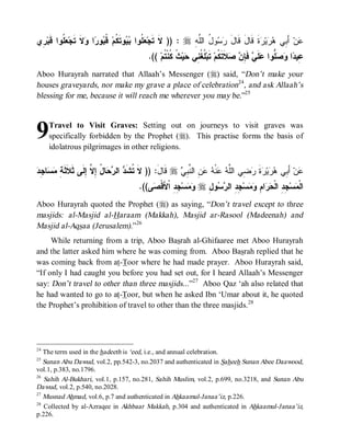 ‫ ِﻱ‬‫ ﹸﻭﺍ ﹶﺒ‬ ‫ ﹶ ﹶﺠ‬ ‫ﺍ‬ ‫ﻭ‬ ‫ ﹸ‬‫ﻭﺘﹶ ﹸﻡ‬  ‫ ﹸﻭﺍ‬ ‫ : )) ﻻﹶ ﺘﹶﺠ‬r ِ ‫ﻭ ُ ﺍﻟﱠ‬  ‫ﺓﹶ ﻗﹶﺎلَ ﻗﹶﺎل‬ ‫ﻴ‬  ‫ ﺃَ ِﻲ‬‫ﻥ‬
 ‫ﻌﻠ ﺒﻴ ﻜ ﻗﺒ ﺭ ﻭﻻ ﺘ ﻌﻠ ﻗ ﺭ‬                                    ‫َ ﺭﺴ ل ﻠﻪ‬                 ‫ﻋ ﺒ ﻫﺭ ﺭ‬
                                           .(( ‫ ﹸ ﹸﻨﹾ ﹸﻡ‬‫ﻴ‬ ‫ ﹸ ﹸ ِﻲ‬‫ ﺘﹶﺒ‬‫ﻼﹶﺘﹶ ﹸﻡ‬  ِ ‫ ﻓﹶ‬ ‫ﻠﹶ‬ ‫ﱡﻭﺍ‬  ‫ﺍ‬ ‫ِﻴ‬
                                                 ‫ﻋ ﺩ ﻭ ﺼ ﻠ ﻋ ﻲ ﺈ ﻥ ﺼ ﻜ ﻠﻐ ﻨ ﺤ ﺙ ﻜ ﺘ‬
Aboo Hurayrah narrated that Allaah’s Messenger (r) said, “Don’t make your
houses graveyards, nor make my grave a place of celebration24, and ask Allaah’s
blessing for me, because it will reach me wherever you may be.”25



9    Travel to Visit Graves: Setting out on journeys to visit graves was
     specifically forbidden by the Prophet (r). This practise forms the basis of
     idolatrous pilgrimages in other religions.


‫ﺘ ﺩ ﺭﺤ ل ﺇﻻ ﺇﻟ ﺜﻼﺜﺔ ﻤﺴ ﺠ ﺩ‬
 ِ ‫ﺎ‬  ِ ‫ﺎ ُ ِ ﱠ ِ ﹶﻰ ﹶ ﹶ ﹶ‬  ‫ ﺍﻟ‬ ‫ ﻗﹶﺎل: )) ﻻﹶ ﹸﺸﹶ‬r  ِ ‫ ِ ﺍﻟ ﱠ‬  ‫ﻨﹾ‬  ‫ ِﻲ ﺍﻟﱠ‬ ‫ﺓ‬ ‫ﻴ‬  ‫ ﺃَ ِﻲ‬‫ﻥ‬
                                                 َ      ‫ﻋ ﺒ ﻫﺭ ﺭ ﹶ ﺭﻀ ﻠﻪ ﻋ ﻪ ﻋﻥ ﻨﺒﻲ‬
                                       .((‫ﻰ‬ ‫ ِ ِ ﺍﹾﻷَﻗﹾ‬‫ﺴ‬  r ِ ‫ﻭ‬  ‫ ِ ِ ﺍﻟ‬‫ﺴ‬  ِ ‫ﺍ‬  ‫ﺠِ ِ ﺍﻟﹾ‬‫ﺴ‬ ‫ﺍﻟﹾ‬
                                           ‫ﻤ ﺩ ﺤﺭ ﻡ ﻭﻤ ﺠﺩ ﺭﺴ ل ﻭﻤ ﺠﺩ ﺼ‬
Aboo Hurayrah quoted the Prophet (r) as saying, “Don’t travel except to three
masjids: al-Masjid al-Haraam (Makkah), Masjid ar-Rasool (Madeenah) and
Masjid al-Aqsaa (Jerusalem).”26
     While returning from a trip, Aboo Basrah al-Ghifaaree met Aboo Hurayrah
and the latter asked him where he was coming from. Aboo Basrah replied that he
was coming back from at-Toor where he had made prayer. Aboo Hurayrah said,
“If only I had caught you before you had set out, for I heard Allaah’s Messenger
say: Don’t travel to other than three masjids...”27 Aboo Qaz ‘ah also related that
he had wanted to go to at-Toor, but when he asked Ibn ‘Umar about it, he quoted
the Prophet’s prohibition of travel to other than the three masjids.28




24
   The term used in the hadeeth is ‘eed, i.e., and annual celebration.
25
   Sunan Abu Dawud, vol.2, pp.542-3, no.2037 and authenticated in Saheeh Sunan Abee Daawood,
vol.1, p.383, no.1796.
26
   Sahih Al-Bukhari, vol.1, p.157, no.281, Sahih Muslim, vol.2, p.699, no.3218, and Sunan Abu
Dawud, vol.2, p.540, no.2028.
27
   Musnad Ahmad, vol.6, p.7 and authenticated in Ahkaamul-Janaa’iz, p.226.
28
   Collected by al-Azraqee in Akhbaar Makkah, p.304 and authenticated in Ahkaamul-Janaa’iz,
p.226.
 