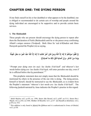CHAPTER ONE: THE DYING PERSON

If one finds oneself on his or her deathbed or what appears to be the deathbed, one
is obliged or recommended to do certain acts of worship and people around the
dying individual are encouraged to be supportive and to provide certain basic
services.


1. The Shahaadah
Those people who are present should encourage the dying person to repeat after
them the Declaration of Faith (Shahaadah) until he or she passes away confirming
Allaah’s unique oneness (Tawheed). Both Aboo Sa ‘eed al-Khudree and Aboo
Hurayrah quoted the Prophet (r) as saying,


    ‫ ﱠﺔﹶ‬ ‫ ﹶ َ ﺍﻟﹾ‬ ِ ‫ﻭ‬ ‫ ﺍﻟﹾ‬ ‫ ِﻨﹾ‬ ‫ ِ ﱠ ﺍﻟ ﱠ‬ ‫ ﻜﹶﻼﹶ ِ ِ ﻻ ِﻟﹶ‬ ‫ ﺁَﺨﹶ‬‫ ﻜﹶﺎﻥ‬‫ﻥ‬   ‫ ِ ﱠ ﺍﻟ ﱠ‬ ‫ ﻻ ِﻟﹶ‬‫ﺘﹶﺎ ﹸﻡ‬‫ﻭ‬ ‫)) ﻟﹶ ﱢ ﹸﻭﺍ‬
      ‫ﺭ ﻤﻪ ﹶ ﺇ ﻪ ﺇﻻ ﻠﻪ ﻋ ﺩ ﻤ ﺕ ﺩﺨل ﺠﻨ‬                                          ‫ﻘﻨ ﻤ ﻜ ﹶ ﺇ ﻪ ﺇﻻ ﻠﻪ ﻭﻤ‬
                                                          ((  ‫ﺎ‬ َ‫ﺎ ﺃ‬  ِ ‫لَ ﺫﹶ‬‫ ﻗﹶﺒ‬  ‫ﺎ‬ َ‫ ﺃ‬‫ِﻥ‬ ،ِ ‫ﻫ‬ ‫ ﺍﻟ‬ ِ ‫ﺎ‬ ‫ﻭ‬
                                                            ‫ﻟﻙ ﻤ ﺼ ﺒﻪ‬                  ‫ﻴ ﻤ ﻤﻥ ﺩ ﺭ ﻭﺇ ﺼ ﺒﻪ‬


“ Prompt your dying ones (to say): laa ilaaha il-lal-laah1 and whoever’s last
words before dying are: laa ilaaha il-lal-laah, will enter paradise one day, even if
                                            2
he is afflicted before that by punishment.”
     This prophetic statement does not simply mean that the Shahaadah should be
mentioned by others in the presence of the one who is dying. The dying person,
himself or herself, should be instructed to say the Shahaadah, as is evident from
the Prophet’s statement “whoever’s last words are: laa ilaaha il-lal-laah”. The
following hadeeth narrated by Anas indicates the Prophet’s practise in this regard:



1
  Sahih Muslim, vol.2, p.435, no. 1996, Sunan Abu Dawud, vol.2, p.887, no.3111, Sunan Ibn-i-
Majah, vol.2, p.365, no.1444, Mishkat Al-Masabih, vol.1, p.337 and Riyadh-us-Saleeheen, vol.2,
p.474, no. 918.
2
  This addition is only found in Saheeh Ibn Hibbaan and it is authenticated in Irwaa al-Ghaleel,
vol.3, p.150.
 