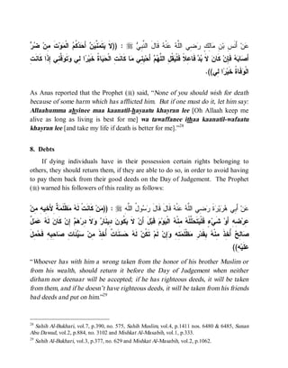 © Islamic Online University                                                             Funeral Rites in Islaam




‫ﹶ ﻴ ﻤ ﻨ ﻴ ﻥ ﺤﺩﻜﻡ ﻤ ﹶ ﻤ ﻀ ﺭ‬
  ‫ﺕ ِﻥ‬‫ﻭ‬ ‫ ﺍﻟﹾ‬ ‫ ﹸ‬  َ‫ ﺃ‬  ‫ ﱠ‬ ‫ﺘﹶ‬ ‫ : ))ﻻ‬r  ِ ‫ ﻗﹶﺎلَ ﺍﻟ ﱠ‬ ‫ﻨﹾ‬  ‫ ِﻲ ﺍﻟﱠ‬ ٍ ِ‫ﺎ‬ ِ ‫ ﺃَﻨﹶ ِ ﺒ‬‫ﻥ‬
                                                ‫ﻨﺒﻲ‬            ‫ﻋ ﺱ ﻥ ﻤ ﻟﻙ ﺭ ﻀ ﻠ ﻪ ﻋ ﻪ‬
ِ ‫ ﱠ ِﻲ ِﺫﹶﺍ ﹶﺎ ﹶ‬ ‫ﺘﹶ‬ ‫ﺍ ِﻲ‬ ‫ﺎ ﹸ ﺨﹶﻴ‬  ‫ﺎ ﻜﹶﺎﻨﹶ ِ ﺍﻟﹾ‬ ‫ ِ ِﻲ‬‫ ﺃَﺤ‬  ‫ ﹸ ِ ﺍﻟ ﱠ‬ ‫ ﻓﹶﺎ ِﻼﹰ ﻓﹶﻠﹾ‬  ‫ ﻻﹶ‬‫ ﻜﹶﺎﻥ‬‫ ﻓﹶ ِﻥ‬  ‫ﺎ‬ َ‫ﺃ‬
‫ﺒﺩ ﻋ ﻴﻘل ﻠﻬﻡ ﻴﻨ ﻤ ﺕ ﺤﻴ ﺓ ﺭ ﻟ ﻭ ﻭﻓﻨ ﺇ ﻜ ﻨﺕ‬                                                                    ‫ﺼ ﺒﻪ ﺈ‬
                                                                                                  .((‫ﺍ ِﻲ‬ ‫ﻓﹶﺎ ﹸ ﺨﹶﻴ‬ ‫ﺍﻟﹾ‬
                                                                                                      ‫ﻭ ﺓ ﺭ ﻟ‬

As Anas reported that the Prophet (r) said, “None of you should wish for death
because of some harm which has afflicted him. But if one must do it, let him say:
Allaahumma ahyinee maa kaanatil-hayaatu khayran lee [Oh Allaah keep me
alive as long as living is best for me] wa tawaffanee ithaa kaanatil-wafaatu
khayran lee [and take my life if death is better for me].”28


8. Debts
    If dying individuals have in their possession certain rights belonging to
others, they should return them, if they are able to do so, in order to avoid having
to pay them back from their good deeds on the Day of Judgement. The Prophet
(r) warned his followers of this reality as follows:


‫ ﹲ ِﻷَ ِﻴ ِ ِﻥ‬ ‫ﻅﹾﻠﹶ‬  ‫ ﻜﹶﺎﻨﹶﺕﹾ ﻟﹶ‬‫ﻥ‬ )) : r ِ ‫ﻭ ُ ﺍﻟﱠ‬  ‫ ﻗﹶﺎلَ ﻗﹶﺎل‬ ‫ﻨﹾ‬  ‫ ِﻲ ﺍﻟﱠ‬ ‫ﺓ‬ ‫ﻴ‬  ‫ ﺃَ ِﻲ‬‫ﻥ‬
  ‫ﻪ ﻤ ﻤﺔ ﺨ ﻪ ﻤ‬                        ‫ﻤ‬        ‫َ ﺭﺴ ل ﻠﻪ‬               ‫ﻋ ﺒ ﻫﺭ ﺭ ﹶ ﺭﻀ ﻠﻪ ﻋ ﻪ‬
‫ﻪ ﻋﻤل‬
ٌ    ‫ ﻟﹶ‬‫ ﻜﹶﺎﻥ‬‫ ِﻥ‬  ‫ﻻ ِﺭ‬  ‫ ِﻴﻨﹶﺎ‬ ‫ ﹸﻭ‬ ‫ ﻻ‬‫لَ ﺃَﻥ‬‫ ﻗﹶﺒ‬ ‫ﻭ‬ ‫ ﺍﻟﹾ‬ ‫ ِﻨﹾ‬ ‫ ﱠﻠﹾ‬ ‫ﺘﹶ‬ ‫ﺀٍ ﻓﹶﻠﹾ‬‫ ﺸﹶﻲ‬‫ ِﻪِ ﺃَﻭ‬‫ِﺭ‬
                   ‫ﹶ ﻴﻜ ﻥ ﺩ ﺭ ﻭ ﹶ ﺩ ﻫﻡ ﺇ‬                     ‫ﻴ ﺤﻠ ﻪ ﻤ ﻪ ﻴ ﻡ‬                                 ‫ﻋ ﻀ‬
‫ﻜ ﻪ ﺤﺴ ﺕ ﺃﺨ ﹶ ﻤ ﺴﻴ ﺕ ﺼ ﺤﺒ ﺤﻤ ل‬
َ ِ  ‫ﺎ ِ ِﻪِ ﻓﹶ‬ ِ ‫ﺌَﺎ‬  ‫ﻨﹶﺎ ﹲ ُ ِﺫ ِﻥ‬   ‫ ﻟﹶ‬‫ ﺘﹶ ﹸﻥ‬‫ ﻟﹶﻡ‬‫ِﻥ‬ ِ ِ  ‫ﻅﹾﻠﹶ‬ ِ ‫ ِﻘﹶﺩ‬ ‫ ُ ِﺫ ِﻨﹾ‬ ِ ‫ﺎ‬
                                                                ‫ﺼ ﻟﺢ ﺃﺨ ﹶ ﻤ ﻪ ﺒ ﺭ ﻤ ﻤﺘﻪ ﻭﺇ‬
                                                                                                                 ((ِ ‫ﻠﹶﻴ‬
                                                                                                                   ‫ﻋ ﻪ‬
“Whoever has with him a wrong taken from the honor of his brother Muslim or
from his wealth, should return it before the Day of Judgement when neither
dirham nor deenaar will be accepted; if he has righteous deeds, it will be taken
from them, and if he doesn’t have righteous deeds, it will be taken from his friends
bad deeds and put on him.”29


28
   Sahih Al-Bukhari, vol.7, p.390, no. 575, Sahih Muslim, vol.4, p.1411 nos. 6480 & 6485, Sunan
Abu Dawud, vol.2, p.884, no. 3102 and Mishkat Al-Masabih, vol.1, p.333.
29
   Sahih Al-Bukhari, vol.3, p.377, no. 629 and Mishkat Al-Masabih, vol.2, p.1062.




                            http://www.islamiconlineuniversity.com                                                     12
 