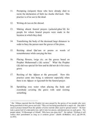 © Islamic Online University                                           Funeral Rites in Islaam




11.     Prompting (talqeen) those who have already died to
        recite the declaration of faith laa ilaaha illal-laah. This
        practice is of no use to the dead.

12.     Writing du‘aas on the shroud.

13.     Making absent funeral prayers (salaatul-ghaa’ib) for
        people for whom funeral prayers were made in the
        location in which they died.

14.     Transferring the body of the deceased large distances in
        order to bury the person near the graves of the pious.

15.     Reciting aloud Qur’aan or poems or words of
        rememberance while carrying the bier.

16.     Placing flowers, twigs etc. on the graves based on
        Prophet Muhammad’s (r) action. 2 What the Prophet
        (r) did was special for him and he did not do it for every
        grave.

17.     Reciting of the Athaan at the graveyard. How this
        practice came into being is unknown especially when
        there is no Athaan or Iqaamah for the funeral prayer.

18.     Sprinkling rose water when placing the body and
        everybody covering the grave with sand reciting
        something.



2
  Ibn ‘Abbaas reported that the Prophet (r) once passed by the graves of two people who were
being punished in their graves and said, “They are not being punished for a major sin. One didn’t
used to protect himself from the splatter of urine and the other used to spread rumors.” He then
took a green leaf of a date-palm tree, split it into two pieces, and planted one on each grave. The
people asked, “O Messenger of Allaah! Why have you done this?” He replied, “Perhaps it will
reduce their punishment as long as it remains green.” (Sahih Al-Bukhari, vol.2, pp.249-50,
no.443).




                       http://www.islamiconlineuniversity.com                                    4
 