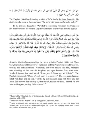 © Islamic Online University                                                           Funeral Rites in Islaam




‫ﻻ‬
‫ ﻓﹶﻘﹶﺎلَ )) ﹶ‬‫ﻡ‬ ‫ ﺃَﺘﹶﺎ‬ ‫ ﹸ‬‫ﻡ‬  ِ ْ‫ﺄ‬ ‫ﻔﹶﺭٍ ﺜﹶﻼﹶ ﹰﺎ ﺃَﻥ‬‫ﻌ‬ ‫لَ ﺁل‬ ‫ ﺃَﻤ‬r  ِ ‫ ﺍﻟ ﱠ‬ َ‫ﻔﹶﺭٍ ﺃ‬‫ﻌ‬ ِ ‫ ِ ﺍﻟﱠ ِ ﺒ‬‫ﺒ‬ ‫ﻥ‬
               ‫ﻴ ﺘﻴﻬ ﺜﻡ ﻫ‬                    ‫ﺜ‬            ‫ﻬ َ ﺠ‬           ‫ﻥ ﻨﺒﻲ‬               ‫ﻋ ﻋ ﺩ ﻠﻪ ﻥ ﺠ‬
                                                                                  (( ِ‫ﻡ‬‫ﻭ‬ ‫ ﺍﻟﹾ‬ ‫ﻌ‬ ‫ﻠﹶﻰ ﺃَ ِﻲ‬ ‫ ﹸﻭﺍ‬‫ﺘﹶﺒ‬
                                                                                         ‫ﻜ ﻋ ﺨ ﺒﺩ ﻴ‬
The Prophet (r) delayed coming to visit Ja‘far’s family for three days after his
death, then he came to them and said, “ Do not cry for your brother after today.”18
    In the previous hadeeth of ‘Aa’ishah’s concerning ‘Uthmaan ibn Math‘oon
she mentioned that the Prophet (r) cried until tears over flowed from his eyelids.


‫ﻤﻊ ﺭﺴ ل ﻠﻪ ﻋ ﺒ ﺴ ﻑ ﻥ ﻭﻜ ﻥ‬
 ‫ ﹶﺎ‬ ِ ‫ ٍ ﺍﻟﹾﻘﹶﻴ‬‫ﻴ‬ ‫ﻠﹶﻰ ﺃَ ِﻲ‬ r ِ ‫ﻭ ِ ﺍﻟﱠ‬    ‫ﺨﹶﻠﹾﻨﹶﺎ‬ ‫ ﻗﹶﺎل‬ ‫ﻨﹾ‬  ‫ ِﻲ ﺍﻟﱠ‬ ٍ ِ‫ﺎ‬ ِ ‫ ﺃَﻨﹶ ِ ﺒ‬‫ﻥ‬
                                                            ‫ﻋ ﺱ ﻥ ﻤ ﻟﻙ ﺭ ﻀ ﻠ ﻪ ﻋ ﻪ َ ﺩ‬
‫ﻋ ﻪ ﺒ ﺫﻟﻙ‬
 ِ‫ ﹶ‬‫ﺩ‬‫ﻌ‬ ِ ‫ﻠﹶﻴ‬ ‫ﺨﹶﻠﹾﻨﹶﺎ‬  ‫ﻪ ﹸ‬ ‫ﺸﹶ‬  ‫ﻠﹶ‬ ‫ ﻓﹶﻘﹶ‬‫ﺍ ِﻴﻡ‬ ‫ ِﺒ‬r ِ ‫ﻭ ُ ﺍﻟﱠ‬  ‫ﻼﹶﻡ ﻓﹶﺄَﺨﹶﺫ‬ ‫ ِ ﺍﻟ‬‫ﻠﹶﻴ‬  ‫ﺍ ِﻴ‬ ‫ﺍ ِ ِﺒ‬ ْ‫ِﺌ‬
                          ‫ ﺜ ﻡ ﺩ‬ ‫ﹶ ﺭ ﺴ ل ﻠﻪ ﺇ ﺭ ﻫ ﺒ ﻪ ﻭ ﻤ‬                              ‫ﻅﺭ ﻹﺭﻫﻡ ﻋ ﻪ ﺴ‬
ٍ ‫ﻭ‬  ‫ ِ ﺒ‬ ‫ﺤ‬ ‫ﺍﻟ‬ ‫ﺒ‬  ‫ ﺘﹶﺫﹾ ِﻓﹶﺎﻥِ ﻓﹶﻘﹶﺎلَ ﻟﹶ‬r ِ ‫ﻭ ِ ﺍﻟﱠ‬  ‫ﻨﹶﺎ‬‫ﻴ‬ ‫ﻠﹶﺕﹾ‬  ‫ ِﻨﹶﻔﹾ ِﻪِ ﻓﹶ‬ ‫ﻭ‬   ‫ﺍ ِﻴ‬ ‫ِﺒ‬
‫ﻪ ﻋ ﺩ ﺭ ﻤﻥ ﻥ ﻋ ﻑ‬                             ‫ﺭ‬        ‫ﻭﺇ ﺭ ﻫ ﻡ ﻴﺠ ﺩ ﺒ ﺴ ﺠﻌ ﻋ ﺭﺴ ل ﻠﻪ‬
‫ﻯ‬ ‫ﺎ ُِﺨﹾ‬   ‫ ﺃَﺘﹾ‬ ‫ ﹲ.(( ﹸ‬ ‫ﺤ‬ ‫ﺎ‬ ‫ ٍ ِ ﱠ‬‫ﻭ‬  ‫ﺎ ﺍﺒ‬ )) :َ‫ﻭلَ ﺍﻟﱠﻪِ ﻓﹶﻘﹶﺎل‬  ‫ﺎ‬ ‫ﺃَﻨﹾﺕ‬  ‫ﻨﹾ‬  ‫ ِﻲ ﺍﻟﱠ‬
 ‫ﻴ ﻥ ﻋ ﻑ ﺇﻨﻬ ﺭ ﻤﺔ ﺜﻡ ﺒﻌﻬ ﺒﺄ ﺭ‬                                          ‫ﻠ‬      ‫ﺭﻀ ﻠﻪ ﻋ ﻪ ﻭ ﹶ ﻴ ﺭﺴ‬
‫ﺎ‬  ِ ‫ﺍ‬ ِ ِ ‫ِ ﱠﺎ‬ ‫ﻨﹶﺎ‬  ‫ﻰ‬ ‫ﺭ‬ ‫ﺎ‬ ‫ﻻﹶ ﻨﹶ ﹸﻭ ُ ِ ﱠ‬   ‫ﺤ‬  ‫ﺍﻟﹾﻘﹶﻠﹾ‬   ‫ ﺘﹶﺩ‬‫ﻥ‬‫ﻴ‬ ‫ ﺍﻟﹾ‬ ِ )) : r َ‫ﻓﹶﻘﹶﺎل‬
 ‫ﻤﻊ ﻭ ﺏ ﻴ ﺯﻥ ﻭ ﻘ ل ﺇﻻ ﻤ ﻴ ﻀ ﺭﺒ ﻭﺇﻨ ﺒﻔﺭ ﻗﻙ ﻴ‬                                          ‫ﺇﻥ ﻌ‬
                                                                                           ((. ‫ﻭ ﹸﻭ‬ ‫ﺤ‬ ‫ ﻟﹶ‬ ‫ﺍ ِﻴ‬ ‫ِﺒ‬
                                                                                              ‫ﺇﺭﻫﻡ ﻤ ﺯ ﻨ ﻥ‬

Anas ibn Maalik also reported that they went with the Prophet (r) to visit Aboo
Sayf, the husband of Ibraheem’s19 wet nurse, and the Prophet (r) took Ibraaheem,
cuddled him and kissed him. When they later went back to visit him, Ibraheem
was breathing his last and the Prophet’s (r) eyes became filled with tears.
‘Abdur-Rahmaan ibn ‘Awf asked, “Even you, O Messenger of Allaah?” The
Prophet (r) replied, “O son of Awf, verily it is a mercy.” His eyes again became
filled with tears and he said, “ Verily the eyes become filled with tears and the
heart feels sorrow, but we only say that which pleases our Lord. Indeed, we are
sorrowful at your parting, O Ibraaheem.”20




18
   Reported by ‘Abdullaah ibn Ja‘far Sunan Abu Dawud, vol.3, p.1165, no.4180 and Mishkat Al-
Masabih, vol.2, p.934.
19
   Ibraaheem was the Prophet’s son by his Egyptian Coptic wife, Maria.
20
   Sahih Al-Bukhari, vol.2, pp.219-20, no.390, Sahih Muslim, vol.4, p.1243, no.5733, Sunan Abu
Dawud, vol.2, p.891 no.3120, Sunan Ibn-i-Majah, vol.2, p.442, no. 1589 by Asmaa bint Yazeed
and Mishkat Al-Masabih, vol.1, p.360.




                            http://www.islamiconlineuniversity.com                                                     9
 