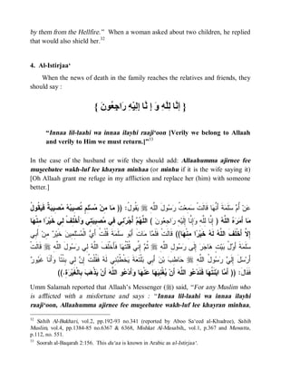 © Islamic Online University                                                              Funeral Rites in Islaam




by them from the Hellfire.” When a woman asked about two children, he replied
that would also shield her.32


4. Al-Istirjaa‘
    When the news of death in the family reaches the relatives and friends, they
should say :


                                   { َ ‫} َ ﱠﺎ ِﱠ ِ َ ِ ﱠﺎ ِ ِﯿْ ِ َا ِ ُﻮ‬
                                     ‫إﻧ ﻟﻠﮫ و إ ﻧ إﻟ ﮫ ر ﺟﻌ ن‬

        “Innaa lil-laahi wa innaa ilayhi raaji‘oon [Verily we belong to Allaah
        and verily to Him we must return.]”33

In the case of the husband or wife they should add: Allaahumma ajirnee fee
museebatee wakh-luf lee khayran minhaa (or minhu if it is the wife saying it)
[Oh Allaah grant me refuge in my affliction and replace her (him) with someone
better.]


‫ﻤ ﻤ ﻤ ﻠﻡ ﺘﺼ ﺒﻪ ﻤﺼ ﺒﺔ ﻴﻘ ل‬
ُ ‫ ﹸﻭ‬ ‫ ﹲ ﻓﹶ‬ ‫ ِﻴ‬   ‫ ِ ٍ ﹸ ِﻴ‬‫ﺴ‬ ‫ﺎ ِﻥ‬ )) :ُ ‫ ﹸﻭ‬ r ِ ‫ﻭلَ ﺍﻟﱠ‬  ‫ ﹸ‬‫ ِﻌ‬ ‫ﺎ ﻗﹶﺎﻟﹶﺕﹾ‬ ‫ﺔﹶ ﺃَ ﱠ‬ ‫ﻠﹶ‬  ُ ‫ﻥ‬
                                               ‫ﻠﻪ ﻴﻘ ل‬           ‫ﺴﻤ ﺕ ﺭ ﺴ‬             ‫ﻋ ﺃ ﻡ ﺴ ﻤ ﻨﻬ‬
‫ﺎ‬ ‫ﺍ ِﻨﹾ‬ ‫ﺃَﺨﹾ ِﻑﹾ ِﻲ ﺨﹶﻴ‬ ‫ ِﻲ‬ ‫ ِﻴ‬ ‫ ِﻲ ِﻲ‬‫ﺭ‬ ْ‫ ﺃ‬  ‫ ( ﺍﻟ ﱠ‬ ‫ﻭ‬ ِ ‫ﺍ‬ ِ ‫ِ ﱠﺎ ِﻟﹶﻴ‬ ِ ‫ ) ِ ﱠﺎ ِﱠ‬ ‫ ﺍﻟ ﱠ‬   َ‫ﺎ ﺃ‬
 ‫ﺭ ﻤﻬ‬           ‫ﻤ ﻤﺭﻩ ﻠﻪ ﺇﻨ ﻟﻠﻪ ﻭﺇﻨ ﺇ ﻪ ﺭ ﺠﻌ ﻥ ﻠﻬﻡ ﺠ ﻨ ﻓ ﻤﺼ ﺒﺘ ﻭ ﻠ ﻟ‬
‫ َ ِﻲ‬‫ ِﻥ‬ ‫ ﺨﹶﻴ‬‫ِ ِﻴﻥ‬‫ﺴ‬ ‫ ﺍﻟﹾ‬ َ‫ ﹶ ﹸﻠﹾ ﹸ ﺃ‬ ‫ﻠﹶ‬ ‫ﻭ‬ َ‫ﺎﺕﹶ ﺃ‬ ‫ﺎ‬ ‫ﺎ(( ﻗﹶﺎﻟﹶﺕﹾ ﻓﹶﻠﹶ‬ ‫ﺍ ِﻨﹾ‬ ‫ ﺨﹶﻴ‬ ‫ ﻟﹶ‬ ‫ِ ﱠ ﺃَﺨﹾﻠﹶﻑﹶ ﺍﻟ ﱠ‬
 ‫ﺭ ﻤ ﺃﺒ‬            ‫ﺒ ﺴ ﻤ ﺔ ﻗ ﺕ ﻱ ﻤ ﻠﻤ‬                     ‫ﻤ ﻤ‬                  ‫ﻠﻪ ﻪ ﺭ ﻤ ﻬ‬                         ‫ﺇﻻ‬
‫ ﹶﺎﹶﺕﹾ‬r ِ ‫ﻭلَ ﺍﻟﱠ‬  ‫ ِﻲ‬ ‫ﺎ ﻓﹶﺄَﺨﹾﻠﹶﻑﹶ ﺍﻟﱠ‬ ‫ ِ ﱢﻲ ﹸﻠﹾ ﹸ‬ ‫ ﹸ‬r ِ‫ﻭ ِ ﺍﻟﱠﻪ‬  ‫ ِﻟﹶﻰ‬  ‫ﺎ‬ ٍ ‫ﻴ‬ ُ  َ‫ﺔﹶ ﺃ‬ ‫ﻠﹶ‬
  ‫ﻗﻟ‬    ‫ﻠﻪ‬       ‫ﻠﻪ ﻟ ﺭﺴ‬                  ‫ﺜﻡ ﺇﻨ ﻗ ﺘﻬ‬           ‫ﺴ ﻤ ﻭ ل ﺒ ﺕ ﻫ ﺠ ﺭ ﺇ ﺭﺴ ل ﻠ‬
‫ﺒ ﺒ ﻌ ﹶ ﻴ ﻁﺒﻨ ﻪ ﻘ ﺕ ﺇﻥ ﻟ ﺒ ﺘ ﻭ ﻏﻴ ﺭ‬
 ‫ﻭ‬ ‫ﺃَﻨﹶﺎ ﹶ‬ ‫ ِﻲ ِﻨﹾ ﹰﺎ‬ ِ ‫ ﻓﹶ ﹸﻠﹾ ﹸ‬ ‫ ِﻲ ﻟﹶ‬ ‫ﺨﹾ ﹸ‬ ‫ﺔ‬ ‫ﻠﹾﺘﹶ‬ ‫ ﺃَ ِﻲ‬‫ﻥ‬‫ ﺒ‬ ِ ‫ﺎ‬ r ِ ‫ﻭ ُ ﺍﻟﱠ‬   ‫ل ِﻟﹶ‬ ‫ﺃَﺭ‬
                                                                         ‫ﺤ ﻁﺏ‬     ‫ﺴ َ ﺇ ﻲ ﺭﺴ ل ﻠﻪ‬
              ((.ِ  ‫ ِﺎﻟﹾﻐﹶﻴ‬  ‫ﺫﹾ‬ ‫ ﺃَﻥ‬‫ﻭ ﺍﻟ ﱠﻪ‬ ‫ﺃَﺩ‬ ‫ﺎ‬ ‫ﻨﹾ‬ ‫ﺎ‬  ِ ‫ﻐﹾ‬ ‫ ﺃَﻥ‬‫ﻭ ﺍﻟ ﱠﻪ‬ ‫ﺎ ﻓﹶﻨﹶﺩ‬ ‫ﻨﹶ ﹸ‬‫ﺎ ﺍﺒ‬ َ‫ﻓﹶﻘﹶﺎل: )) ﺃ‬
                 ‫ﻴ ﻫ ﺏ ﺒ ﺭﺓ‬                  ‫ﻴ ﻨﻴﻬ ﻋ ﻬ ﻭ ﻋ ﻠ‬                        ‫ﻤ ﺘﻬ ﻋ ﻠ‬                            َ
Umm Salamah reported that Allaah’s Messenger (r) said, “ For any Muslim who
is afflicted with a misfortune and says : “ Innaa lil-laahi wa innaa ilayhi
raaji‘oon, Allaahumma ajirnee fee museebatee wakh-luf lee khayran minhaa,
32
   Sahih Al-Bukhari, vol.2, pp.192-93 no.341 (reported by Aboo Sa‘eed al-Khudree), Sahih
Muslim, vol.4, pp.1384-85 no.6367 & 6368, Mishkat Al-Masabih,, vol.1, p.367 and Muwatta ,
p.112, no. 551.
33
   Soorah al-Baqarah 2:156. This du‘aa is known in Arabic as al-Istirjaa‘.




                           http://www.islamiconlineuniversity.com                                                         13
 