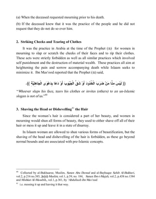 © Islamic Online University                                                   Funeral Rites in Islaam




(a) When the deceased requested mourning prior to his death.
(b) If the deceased knew that it was the practice of the people and he did not
request that they do not do so over him.


2. Striking Cheeks and Tearing of Clothes
     It was the practice in Arabia at the time of the Prophet (r) for women in
mourning to slap or scratch the cheeks of their faces and to rip their clothes.
These acts were strictly forbidden as well as all similar practices which involved
self punishment and the destruction of material wealth. These practices all aim at
heightening the pain and sorrow accompanying death while Islaam seeks to
minimize it. Ibn Mas‘ood reported that the Prophet (r) said,


       .(( ِ  ِ ِ ‫ﺎ‬ ‫ﻯ ﺍﻟﹾ‬ ‫ﻋ‬ ِ ‫ﺎ‬  ‫ ﺃَﻭ‬‫ﻭﺏ‬  ‫ ﺸﹶ ﱠ ﺍﻟﹾ‬‫ ﺃَﻭ‬‫ﻭﺩ‬ ‫ ﺍﻟﹾ ﹸ‬   ‫ﻥ‬ ‫ ِ ﱠﺎ‬ ‫)) ﻟﹶﻴ‬
           ‫ﺩﻋ ﺒﺩ ﻭ ﺠ ﻫﻠﻴﺔ‬                       ‫ﻕ ﺠﻴ‬                 ‫ﺱ ﻤﻨ ﻤ ﻀﺭﺏ ﺨﺩ‬
“ Whoever slaps his face, tears his clothes or invites (others) to an un-Islamic
slogan is not of us.”40


3. Shaving the Head or Dishevelling41 the Hair
     Since the woman’s hair is considered a part of her beauty, and women in
mourning would shun all forms of beauty, they used to either shave off all of their
hair or mess it up and leave it in a state of disarray.
    In Islaam woman are allowed to shun various forms of beautification, but the
shaving of the head and dishevelling of the hair is forbidden, as these go beyond
normal bounds and are associated with pre-Islamic concepts.




40
    Collected by al-Bukhaaree, Muslim, Sunan Abu Dawud and al-Bayhaqee Sahih Al-Bukhari,
vol.2, p.216 no.385, Sahih Muslim, vol.1, p.59, no. 184, Sunan Ibn-i-Majah, vol.2, p.438 no.1584
and Mishkat Al-Masabih,, vol.1, p.361, by ‘Abdullaah ibn Mas‘ood.
41
   i.e. messing it up and leaving it that way.




                        http://www.islamiconlineuniversity.com                                          16
 