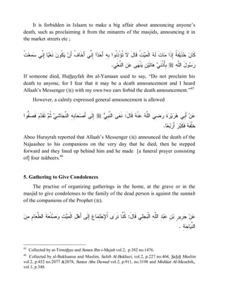 © Islamic Online University                                                        Funeral Rites in Islaam




    It is forbidden in Islaam to make a big affair about announcing anyone’s
death, such as proclaiming it from the minarets of the masjids, announcing it in
the market streets etc ;


‫ﻴ ﺇﻨ ﺴﻤ ﺕ‬
‫ ﹸ‬‫ ِﻌ‬ ‫ﺎ ِ ﱢﻲ‬ ‫ ﻨﹶﻌ‬‫ ﹸﻭﻥ‬ ‫ﺍ ِ ﱢﻲ ﺃَﺨﹶﺎ ﹸ ﺃَﻥ‬  َ‫ ﹸ ﻗﹶﺎلَ ﻻﹶ ﹸﺅْ ِ ﹸﻭﺍ ِﻪِ ﺃ‬  ‫ ﺍﻟﹾ‬ ‫ﺎﺕﹶ ﻟﹶ‬ ‫ﻔﹶ ﹸ ِﺫﹶﺍ‬‫ﺫﹶﻴ‬  ‫ﻜﹶﺎ‬
                        ‫ﻑ ﻴﻜ‬              ‫ﺘ ﺫﻨ ﺒ ﺤﺩ ﺇﻨ‬                       ‫ﻪ ﻤ ﻴﺕ‬            ‫ﻥﺤ ﺔﺇ ﻤ‬
                                                           .ِ ‫ ِ ﺍﻟ ﱠﻌ‬ ‫ﻰ‬ ‫ﻨﹾ‬ ِ ‫ﺎﺘﹶﻴ‬  ‫ ُِ ﹸﻨﹶ‬r ِ ‫ﻭلَ ﺍﻟﱠ‬ 
                                                            ‫ﻠﻪ ﺒﺄﺫ ﻲ ﻫ ﻥ ﻴ ﻬ ﻋﻥ ﻨ ﻲ‬                          ‫ﺭﺴ‬
If someone died, Huthayfah ibn al-Yamaan used to say, “Do not proclaim his
death to anyone, for I fear that it may be a death announcement and I heard
Allaah’s Messenger (r) with my own two ears forbid the death announcement.”45
       However, a calmly expressed general announcement is allowed


‫ ﱡﻭﺍ‬ ‫ ﻓﹶ‬‫ﻡ‬ ‫ ﺘﹶﻘﹶ‬ ‫ ﹸ‬ ِ ‫ﺎ‬ ‫ﺎ ِ ِ ﺍﻟ ﱠ‬ ‫ ِﻟﹶﻰ ﺃَﺼ‬r  ِ ‫ﻰ ﺍﻟ ﱠ‬ ‫ ﻗﹶﺎلَ: ﻨﹶ‬ ‫ﻨﹾ‬  ‫ ِﻲ ﺍﻟﱠ‬ ‫ﺓ‬ ‫ﻴ‬  ‫ ﺃَ ِﻲ‬‫ﻥ‬
  ‫ﺤ ﺒﻪ ﻨﺠ ﺸ ﻲ ﺜ ﻡ ﺩ ﺼ ﻔ‬                          ‫ﺇ‬   ‫ﻌ ﻨﺒﻲ‬                 ‫ﻋ ﺒ ﻫﺭ ﺭ ﹶ ﺭﻀ ﻠﻪ ﻋ ﻪ‬
                                                                                               .‫ﺎ‬  ‫ ﺃَﺭ‬‫ﺭ‬ ‫ ﻓﹶﻜﹶ‬ ‫ﺨﹶﻠﹾﻔﹶ‬
                                                                                                 ‫ﻪ ﺒ ﺒﻌ‬
Aboo Hurayrah reported that Allaah’s Messenger (r) announced the death of the
Najaashee to his companions on the very day that he died, then he stepped
forward and they lined up behind him and he made [a funeral prayer consisting
of] four takbeers.46


5. Gathering to Give Condolences
     The practise of organizing gatherings in the home, at the grave or in the
masjid to give condolenses to the family of the dead person is against the sunnah
of the companions of the Prophet (r).


‫ل ﻤﻴﺕ ﻭﺼ ﻌ ﻁﻌ ﻡ ﻤﻥ‬
 ِ ِ ‫ﺎ‬ ‫ﺔﹶ ﺍﻟ ﱠ‬ ‫ﻨﹾ‬  ِ   ‫ ِ ﺍﻟﹾ‬‫ ِﹶﻰ ﺃَﻫ‬ ‫ﺎ‬ ِ ‫ﻯ ﺍﹾ ِﺠ‬ ‫ِﻲ ﻗﹶﺎل: ﹸ ﱠﺎ ﻨﹶ‬  ‫ ِ ﺍﻟﱠ ِ ﺍﻟﹾ‬‫ﺒ‬ ِ ‫ ِﻴ ٍ ﺒ‬ ‫ﻥ‬
                                          ‫َ ﻜﻨ ﺭ ﻹ ﺘﻤ ﻉ ﺇﻟ‬                   ‫ﻋ ﺠﺭ ﺭ ﻥ ﻋ ﺩ ﻠﻪ ﺒﺠﻠ‬
                                                                                                            . ِ  ‫ﺎ‬ ‫ﺍﻟ ﱢ‬
                                                                                                              ‫ﻨﻴ ﺤﺔ‬


45
     Collected by at-Tirmithee and Sunan Ibn-i-Majah vol.2, p.382 no.1476.
46
   Collected by al-Bukhaaree and Muslim, Sahih Al-Bukhari, vol.2, p.227 no.404, Sahih Muslim
vol.2, p.452 no.2077 &2078, Sunan Abu Dawud vol.2, p.911, no.3198 and Mishkat Al-Masabih,,
vol.1, p.348.




                           http://www.islamiconlineuniversity.com                                                     18
 