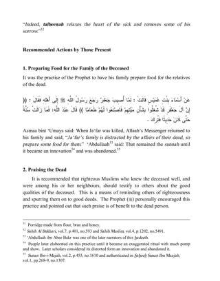© Islamic Online University                                                     Funeral Rites in Islaam




“Indeed, talbeenah relaxes the heart of the sick and removes some of his
sorrow.”52


Recommended Actions by Those Present


1. Preparing Food for the Family of the Deceased
It was the practise of the Prophet to have his family prepare food for the relatives
of the dead.


)) : َ‫ِﻪِ ﻓﹶﻘﹶﺎل‬‫ ِﻟﹶﻰ ﺃَﻫ‬r ِ ‫ﻭ ُ ﺍﻟﱠ‬      ‫ﻔﹶ‬‫ﻌ‬  ‫ﺎ ُ ِﻴ‬ ‫ﺱٍ ﻗﹶﺎﻟﹶﺕﹾ : ﻟﹶ‬‫ﻴ‬  ِ ‫ ِﻨﹾ‬ ‫ﺎ‬ ‫ ﺃَﺴ‬‫ﻥ‬
               ‫ﻠ‬        ‫ﺇ‬   ‫ﻤ ﺃﺼ ﺏ ﺠ ﺭ ﺭﺠﻊ ﺭﺴ ل ﻠﻪ‬                                ‫ﻤ ﺀ ﺒ ﺕ ﻋﻤ‬            ‫ﻋ‬
‫ﺴﻨﺔ‬
‫ ﱠ ﹰ‬ ‫ﺍﻟﹶﺕﹾ‬ ‫ﺎ‬ ‫ ﺍﻟﱠ ِ: ﻓﹶ‬ ‫ﺒ‬ ‫ﺎ (( ﻗﹶﺎل‬ ‫ﺎ‬ ‫ ﻁﹶ‬‫ﻡ‬ ‫ﻭﺍ ﻟﹶ‬ ‫ﻨﹶ‬‫ ﻓﹶﺎﺼ‬‫ ِ ِﻡ‬  ِ ْ‫ ﹸ ِﹸﻭﺍ ِﺸﹶﺄ‬‫ﻔﹶﺭٍ ﻗﹶﺩ‬‫ﻌ‬ ‫ ﺁل‬ ِ
           ‫َ ﻋ ﺩ ﻠﻪ ﻤ ﺯ‬                  ‫ﻌ ﻬ ﻌﻤ‬                       ‫ﺸﻐﻠ ﺒ ﻥ ﻤﻴﺘﻬ‬                      ‫ﺇﻥ َ ﺠ‬
                                                                                   . ‫ ِﻴ ﹰﺎ ﻓﹶ ﹸ ِﻙ‬  ‫ ﱠﻰ ﻜﹶﺎ‬
                                                                                       ‫ﻥ ﺤﺩ ﺜ ﺘﺭ‬             ‫ﺤﺘ‬
Asmaa bint ‘Umays said: When Ja‘far was killed, Allaah’s Messenger returned to
his family and said, “Ja‘far’s family is distracted by the affairs of their dead, so
prepare some food for them.” ‘Abdullaah53 said: That remained the sunnah until
it became an innovation54 and was abandoned.55


2. Praising the Dead
    It is recommended that righteous Muslims who knew the deceased well, and
were among his or her neighbours, should testify to others about the good
qualities of the deceased. This is a means of reminding others of righteousness
and spurring them on to good deeds. The Prophet (r) personally encouraged this
practice and pointed out that such praise is of benefit to the dead person.


51
    Porridge made from flour, bran and honey.
52
   Sahih Al Bukhari, vol.7, p.401, no.593 and Sahih Muslim, vol.4, p.1202, no.5491.
53
   ‘Abdullaah ibn Abee Bakr was one of the later narrators of this hadeeth.
54
    People later elaborated on this practice until it became an exaggerated ritual with much pomp
and show. Later scholars considered its distorted form an innovation and abandoned it.
55
   Sunan Ibn-i-Majah, vol.2, p.455, no.1610 and authenticated in Saheeh Sunan Ibn Maajah,
vol.1, pp.268-9, no.1307.




                          http://www.islamiconlineuniversity.com                                            20
 