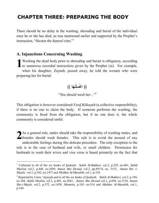 © Islamic Online University                                         Funeral Rites in Islaam




CHAPTER THREE: PREPARING THE BODY

There should be no delay in the washing, shrouding and burial of the individual
once he or she has died, as was mentioned earlier and supported by the Prophet’s
instruction, “Hasten the funeral rites.”1


A. Injunctions Concerning Washing

1   Washing the dead body prior to shrouding and burial is obligatory, according
    to numerous recorded instructions given by the Prophet (r). For example,
    when his daughter, Zaynab, passed away, he told the women who were
preparing her for burial:


                                       (( ‫ﺎ‬ ‫)) ﺍﻏﹾ ِﻠﹾﻨﹶ‬
                                           ‫ﺴ ﻬ‬
                                “You should wash her...” 2

This obligation is however considered Fard Kifaayah (a collective responsibility),
if there is no one to claim the body. If someone performs the washing, the
community is freed from the obligation, but if no one does it, the whole
community is considered sinful.




2   As a general rule, males should take the responsibility of washing males, and
    females should wash females. This rule is to avoid the arousal of any
    undesirable feelings during this delicate procedure. The only exception to the
rule is in the case of husband and wife, or small children. Permission for
husbands to wash their wives and visa versa is based primarily on the fact that


1
  Collected in all of the six books of hadeeth. Sahih Al-Bukhari, vol.2, p.225, no.401, Sahih
Muslim, vol.2, p.448, no.2059, Sunan Abu Dawud, vol.2, pp.897-8, no. 3153, Sunan Ibn -i-
Majah, vol.2, p.382, no.1477 and Mishkat Al-Masabih, vol.1, p.338.
2
  Reported by Umm ‘Ateeyah and in all the six books of hadeeth. Sahih Al-Bukhari, vol.2, p.194,
no.344, Sahih Muslim, vol.2, p.445, no.2041, Sunan Abu Dawud vol.2, p.894, no.3136, Sunan
Ibn-i-Majah, vol.2, p.372, no.1458, Muwatta , p.105, no.514 and Mishkat Al-Masabih, vol.1,
p.344.




                      http://www.islamiconlineuniversity.com                                 3
 