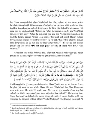 © Islamic Online University                                                            Funeral Rites in Islaam




‫ﹶﻰ‬ ‫ ﱢ‬ ‫ﻻﹶ ﹸ‬ )  ‫لَ ﺍﻟﱠ‬ ‫ﻪِ ﻓﹶﺄَﻨﹾ‬‫ﻠﹶﻴ‬ ‫ﱠﻰ‬ ‫ (( ﻓﹶ‬‫ﻡ‬ ‫ ﻟﹶ‬‫ﺘﹶﻐﹾ ِﺭ‬‫ ﻻﹶ ﺘﹶﺴ‬‫ ﺃَﻭ‬‫ﻡ‬ ‫ ﻟﹶ‬‫ﺘﹶﻐﹾ ِﺭ‬‫ ِ : ﺍﺴ‬‫ﺘﹶﻴ‬ ‫ ِﻴ‬ ‫ﻴ‬ ‫ﺃَﻨﹶﺎ‬
 ‫ﺯ ﻠﻪ ﻭ ﺘﺼل ﻋﻠ‬                         ‫ﺼﻠ ﻋ‬          ‫ﻔ ﻬ‬                         ‫ﻔ ﻬ‬                ‫ﺒﻥ ﺨﺭ ﻥ‬
                                        .‫ ِﻡ‬‫ﻠﹶﻴ‬ ‫ﻼﹶﺓ‬ ‫ ﺍﻟ‬  ‫ ِ ِ ( ﻓﹶﺘﹶ‬‫ﻠﹶﻰ ﻗﹶﺒ‬ ‫ﻻﹶ ﺘﹶ ﹸﻡ‬ ‫ﺍ‬  َ‫ﺎﺕﹶ ﺃ‬ ‫ﻡ‬ ‫ ٍ ِﻨﹾ‬ َ‫ﺃ‬
                                           ‫ﺭﻩ ﺭ ﻙ ﺼ ﹶ ﻋ ﻬ‬                         ‫ﺤﺩ ﻤ ﻬ ﻤ ﺒﺩ ﻭ ﻘ ﻋ‬

Ibn ‘Umar narrated that when ‘Abdullaah ibn Ubayy died, his son came to the
Prophet (r) and said: O Messenger of Allaah, give me your shirt to shroud him,
lead his funeral prayer and ask forgiveness for him. So Aallaah’s Messenger (r)
gave him his shirt and said, “Inform me (when the prayer is ready) and I will lead
the prayer for him.” When he informed him and the Prophet (r) was about to
lead the funeral prayer, ‘Umar took hold of his hand and asked: Hasn’t Allaah
forbidden you to pray for the hypocrites? He replied, “I have two choices: ask for
their forgiveness or do not ask for their forgiveness.”17 So he led the funeral
prayer and the verse: “Do not ever pray for any of them who die...” was
revealed.18
    Abdullaah ibn ‘Umar reported that, after that Allaah’s Messenger (r) never
prayed for a Munaafiq nor stood by his grave until Allaah took him. 19


‫ﻤ ﺤﻀﺭ ﺒ ﻟﺏ ﻭ ﺓ ﺩ َ ﻋ ﻪ ﻨﺒﻲ ﻭﻋ ﺩﻩ‬
  ‫ ِﻨﹾ‬ r  ِ ‫ ِ ﺍﻟ ﱠ‬‫ﻠﹶﻴ‬ ‫ﺨﹶل‬ ‫ﻓﹶﺎ ﹸ‬ ‫ﺎ ﻁﹶﺎِ ٍ ﺍﻟﹾ‬ َ‫ﺕﹾ ﺃ‬   ‫ﺎ‬ ‫ ﺃَ ِﻴﻪِ ﻗﹶﺎلَ ﻟﹶ‬‫ﻥ‬ ِ    ‫ ِ ﺍﻟﹾ‬‫ ِﻴﺩ ﺒ‬ ‫ﻥ‬
                                                                                 ‫ﻋ ﺴﻌ ﻥ ﻤﺴﻴﺏ ﻋ ﺒ‬
 ‫ﺎ ِﻨﹾ‬ ِ  ‫ ﻟﹶ‬ ‫ﺎ‬ ُ ‫ ِ ﱠ ﺍﻟﱠﻪ‬ ‫ ﹸلْ ﻻ ِﻟﹶ‬  ‫ : ﺃَﻱ‬r  ِ ‫ﺔﹶ ﻓﹶﻘﹶﺎلَ ﺍﻟ ﱠ‬  ُ ‫ ﺃَ ِﻲ‬ ‫ﺍﻟﱠ ِ ﺒ‬ ‫ﺒ‬  ٍ ‫ﻬ‬ ‫ﻭ‬ َ‫ﺃ‬
‫ ﺃ ﺤ ﺝ ﻙ ﺒﻬ ﻋ ﺩ‬ ‫ﻋ ﻡ ﻗ ﹶ ﺇ ﻪ ﺇ ﻻ ﻠ‬                       ‫ﻨﺒﻲ‬                ‫ﺒ ﺠ ل ﻭﻋ ﺩ ﻠﻪ ﻥ ﺒ ﺃﻤﻴ‬
‫ﺏ ﻋ ﻤﻠﺔ ﻋ ﺩ ﻤﻁﻠ ﻓﻘ ل‬
َ ‫ ﱠِﺏِ ﹶ ﹶﺎ‬ ‫ ِﺍﻟﹾ‬‫ﺒ‬ ِ ‫ ِﱠ‬‫ﻥ‬  ‫ﻏﹶ‬‫ﺎ ﻁﹶﺎِﺏٍ ﺃَﺘﹶﺭ‬ َ‫ﺎ ﺃ‬ ‫ﺔ‬  ُ ‫ ﺃَ ِﻲ‬ ‫ﺍﻟﱠ ِ ﺒ‬ ‫ﺒ‬  ٍ ‫ﻬ‬ ‫ﻭ‬ َ‫ﺍﻟﱠﻪِ ﻓﹶﻘﹶﺎلَ ﺃ‬
                                             ‫ﺒ ﺠ ل ﻭﻋ ﺩ ﻠﻪ ﻥ ﺒ ﺃﻤﻴ ﹶ ﻴ ﺒ ﻟ‬                                      ‫ﻠ‬
‫ ﹸﻭﺍ َﻥ‬ ‫ ﺁ‬ ‫ﺍﱠ ِﻴ‬  ِ ‫ ِﻠ ﱠ‬‫ﺎ ﻜﹶﺎﻥ‬ } ‫ﻟﹶﺕﹾ‬ ‫(( ﻓﹶﻨﹶ‬ ‫ﻨﹾ‬  ‫ ُﻨﹾ‬‫ﺎ ﻟﹶﻡ‬  ‫ ﻟﹶ‬  ِ ‫ﺘﹶﻐﹾ‬‫ : ))ﻷَﺴ‬r  ِ ‫ﺍﻟ ﱠ‬
  ‫ﻟ ﻨﺒﻲ ﻭ ﻟﺫ ﻥ ﻤﻨ ﺃ‬                  ‫ﻤ‬       ‫ﺯ‬        ‫ﺃﻪ ﻋﻙ‬             ‫ﻔﺭﻥ ﻙ ﻤ‬              َ      ‫ﻨﺒﻲ‬
      { ِ ‫ ِﻴ‬ ‫ ﺍﻟﹾ‬ ‫ﺎ‬ ‫ ﺃَﺼ‬‫ﻡ‬ ‫ ﺃَ ﱠ‬‫ﻡ‬ ‫ ﻟﹶ‬‫ﻥ‬  ‫ﺎ ﺘﹶ‬ ِ ‫ﻌ‬ ‫ﻰ ِﻥ‬ ‫ ﻜﹶﺎ ﹸﻭﺍ ُﻭِﻲ ﹸﺭ‬‫ﻟﹶﻭ‬  ‫ﺸﹾ ِ ِﻴ‬ ‫ﻭﺍ ِﻠﹾ‬ ِ ‫ﺘﹶﻐﹾ‬‫ﺴ‬
        ‫ﺤ ﺏ ﺠﺤ ﻡ‬               ‫ﻨ ﺃ ﻟ ﻗ ﺒ ﻤ ﺒ ﺩ ﻤ ﺒ ﻴ ﻬ ﻨﻬ‬                                  ‫ﻴ ﻔﺭ ﻟ ﻤ ﺭﻜ ﻥ ﻭ‬
Al-Musayyib ibn Hazn reported that when Aboo Taalib was on his deathbed, the
Prophet (r) went to him while Aboo Jahl and ‘Abdullaah ibn Abee Umayyah
were with him. He said, “O uncle, say: There is no god worthy of worship but
Allaah, so that I may plead your case with it before Allaah.” On hearing that,
Aboo Jahl and ‘Abdullaah ibn Abee Umayyah said: O Aboo Taalib, will you
renounce the religion of [our father] ‘Abdul-Muttalib? The Prophet then said, “I

17
   This is in reference to chapter at-Tawbah (9):80.
18
   Sahih Al-Bukhari, vol.2, pp.201-2 no.359, Sahih Muslim, vol.4, pp.1456-7, no.6680, and Sunan
Ibn-i-Majah, vol.2, p.401, no.1523.
19
   See Sahih Muslim, vol.4, pp.1457, no.6681.




                            http://www.islamiconlineuniversity.com                                                    10
 