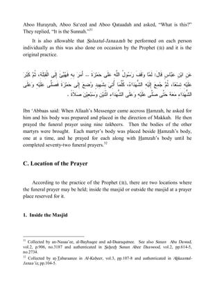© Islamic Online University                                                    Funeral Rites in Islaam




Aboo Hurayrah, Aboo Sa‘eed and Aboo Qataadah and asked, “What is this?”
They replied, “It is the Sunnah.”31
     It is also allowable that Salaatul-Janaazah be performed on each person
individually as this was also done on occasion by the Prophet (r) and it is the
original practice.


‫ﻘ ﺔ ﺜﻡ ﻜﺒﺭ‬
  ‫ ﹶ‬ ‫ﻠﹶ ِ، ﹸ‬‫ﺊَ ِﻟﹶﻰ ﺍﻟﹾ ِﺒ‬  ‫ ِﻪِ ﻓﹶ‬  َ‫ﺓﹶ .. ﺃ‬ ‫ﻤ‬ ‫ﻠﹶﻰ‬ ِ ‫ﻭ ُ ﺍﻟﱠ‬  ‫ﻗﻑﹶ‬ ‫ﺎ‬ ‫ﺎﺱٍ ﻗﹶﺎلَ: ﻟﹶ‬  ِ ‫ ِ ﺍﺒ‬
                          ‫ﻤﺭ ﺒ ﻬﻴ ﺇ‬                  ‫ﻤ ﻭ ﹶ ﺭﺴ ل ﻠﻪ ﻋ ﺤ ﺯ‬                          ‫ﻋﻥ ﻥ ﻋﺒ‬
‫ﹶﻰ‬  ِ ‫ﻠﹶﻴ‬ ‫ﱠﻰ‬ ‫ﺓﹶ ﻓﹶ‬ ‫ﻤ‬ ‫ ﺇِﻟﹶﻰ‬‫ ِﻊ‬ ٍ ‫ ِﺸﹶ ِﻴ‬ ِ ُ ‫ﺎ‬ ‫، ﹸﱠ‬ ‫ﺍ‬  ‫ ِ ﺍﻟ ﱡ‬‫ ِﻟﹶﻴ‬ ِ   ‫ﺎ، ﹸ‬ ‫ ِ ِﺴ‬‫ﻠﹶﻴ‬
 ‫ﺤ ﺯ ﺼﻠ ﻋ ﻪ ﻭﻋﻠ‬                      ‫ﻋ ﻪ ﺘ ﻌ ﺜﻡ ﺠﻤﻊ ﺇ ﻪ ﺸﻬﺩ ﺀ ﻜﻠﻤ ﺃﺘﻲ ﺒ ﻬ ﺩ ﻭﻀ‬
                            . ‫ﻼﹶﺓﹰ‬  ‫ ِﻴ‬‫ﺒ‬  ِ ‫ﺍ ِ ﺍﺜﹾﻨﹶﻴ‬  ‫ﻠﹶﻰ ﺍﻟ ﱡ‬  ِ ‫ﻠﹶﻴ‬ ‫ﱠﻰ‬ ‫ ﱠﻰ‬    ِ ‫ﺍ‬  ‫ﺍﻟ ﱡ‬
                                  ‫ﺸﻬ ﺩ ﺀ ﻥ ﻭ ﺴ ﻌ ﻥ ﺼ‬                     ‫ﺸﻬﺩ ﺀ ﻤﻌﻪ ﺤﺘ ﺼﻠ ﻋ ﻪ ﻭﻋ‬

Ibn ‘Abbaas said: When Allaah’s Messenger came accross Hamzah, he asked for
him and his body was prepared and placed in the direction of Makkah. He then
prayed the funeral prayer using nine takbeers. Then the bodies of the other
martyrs were brought. Each martyr’s body was placed beside Hamzah’s body,
one at a time, and he prayed for each along with Hamzah’s body until he
completed seventy-two funeral prayers.32


C. Location of the Prayer


     According to the practice of the Prophet (r), there are two locations where
the funeral prayer may be held; inside the masjid or outside the masjid at a prayer
place reserved for it.


1. Inside the Masjid



31
   Collected by an-Nasaa’ee, al-Bayhaqee and ad-Daaraqutnee. See also Sunan Abu Dawud,
vol.2, p.906, no.3187 and authenticated in Saheeh Sunan Abee Daawood, vol.2, pp.614-5,
no.2734.
32
   Collected by at-Tabaraanee in Al-Kabeer, vol.3, pp.107-8 and authenticated in Ahkaamul-
Janaa’iz, pp.104-5.




                         http://www.islamiconlineuniversity.com                                            14
 