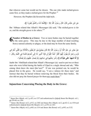 © Islamic Online University                                                              Funeral Rites in Islaam




that whoever came last would not be chosen. The one who made niched-graves
came first, so they made a niched-grave for the Prophet.”9
       However, the Prophet (r) favored the lahd style.


                          .(( ‫ ِﻨﹶﺎ‬‫ﺍﻟ ﱠ ﹸ ِﻐﹶﻴ‬ ،‫ ﻟﹶﻨﹶﺎ‬ ‫ : ))ﺍﻟﱠﺤ‬r ِ ‫ﻭ ُ ﺍﻟﱠ‬  ‫ﺎﺱٍ ﻗﹶﺎلَ: ﻗﹶﺎل‬  ِ ‫ ِ ﺍﺒ‬
                                 ‫ﻭ ﺸﻕ ﻟ ﺭ‬               ‫ﻠ ﺩ‬           ‫َ ﺭﺴ ل ﻠﻪ‬                   ‫ﻋﻥ ﻥ ﻋﺒ‬
Ibn ‘Abbaas related that Allaah’s Messenger (r) said, “The niched-grave is for
us, and the straight-grave is for others.”10



6    Number of Bodies in a Grave: Two or more bodies may be buried together
     in the same grave. This may be due to the large number of dead resulting
     from a natural calamity or plague, or the dead may be from the same family.


‫ ٍ ِﻲ‬ ُ ‫ ﻗﹶﺘﹾﻠﹶﻰ‬‫ﺍﻟ ﱠﻼﹶﺜﹶ ِ ِﻥ‬ ِ ‫ﻠﹶﻴ‬  ‫ ﺍﻟ‬ ‫ﻴ‬   ‫ﺠ‬  ‫ ﻜﹶﺎ‬r ِ ‫ﻭلَ ﺍﻟﱠ‬   َ‫ ِ ﺍﻟﱠﻪِ ﺃ‬‫ﺒ‬ ِ ‫ﺎ ِ ِ ﺒ‬ ‫ﻥ‬
 ‫ﺃﺤ ﺩ ﻓ‬            ‫ﻥ ﻴ ﻤ ﻊ ﺒ ﻥ ﺭﺠ ﻥ ﻭ ﺜ ﺔ ﻤ‬                         ‫ﻠﻪ‬       ‫ﻋ ﺠ ﺒﺭ ﻥ ﻋ ﺩ ﻠ ﻥ ﺭﺴ‬
: َ ‫ﻗﹶﺎ‬ ِ ‫ ِﻲ ﺍﻟﱠﺤ‬   ‫ ﻗﹶ‬‫ ِ ِﻡ‬ َ‫ ِﻟﹶﻰ ﺃ‬ ‫ ﻟﹶ‬‫ﺁﻥِ ﻓﹶِﺫﹶﺍ ُ ِﻴﺭ‬‫ ﺃَﺨﹾ ﹰﺍ ِﻠﹾ ﹸﺭ‬ ‫ ﺃَﻜﹾﺜﹶ‬‫ﻡ‬  َ‫ ﹸﻭ ُ ﺃ‬  ‫ﺍ ِﺩٍ ﹸ‬ ٍ ‫ﺜﹶﻭ‬
  ‫ﺈ ﺃﺸ ﻪ ﺇ ﺤﺩﻫ ﺩﻤﻪ ﻓ ﻠ ﺩ ﻭ ل‬                                         ‫ﺭ ﺫ ﻟﻘ‬                   ‫ﺏ ﻭ ﺤ ﺜﻡ ﻴﻘ ل ﻴﻬ‬
              .‫ﹸﻭﺍ‬ ‫ﻐﹶ‬ ‫ﻟﹶﻡ‬ ‫ ِﻡ‬‫ﻠﹶﻴ‬ ‫ ﱢ‬  ‫ﻟﹶﻡ‬ ‫ﺎ ِ ِﻡ‬ ِ ‫ ِﻲ‬‫ﻓﹾ ِ ِﻡ‬ ِ   َ‫ﺃ‬ ((.ِ ‫ ُﻻﹶ‬ ‫ﻠﹶﻰ‬  ‫)) ﺃَﻨﹶﺎ ﺸﹶ ِﻴ‬
                 ‫ﻬ ﺩ ﻋ ﻫﺅ ﺀ ﻭ ﻤﺭ ﺒﺩ ﻨﻬ ﻓ ﺩﻤ ﺌﻬ ﻭ ﻴﺼل ﻋ ﻬ ﻭ ﻴ ﺴﻠ‬
Jaabir ibn ‘Abdillaah related that Allaah’s Messenger (r) used to put two or three
men who were killed during the battle of Uhud in a single shroud and ask, “Who
among them knew the most Qur’aan? ” If one was pointed out, he would be
placed first in the grave. He would say, “I am a witness for these men,” and
instruct that they be buried without removing the blood from their bodies. He
also did not pray the funeral prayer for them nor wash them. 11


Injunctions Concerning Placing the Body in the Grave:




9
  Sunan Ibn-i-Majah, vol.2, p.423, no.1557 and authenticated in Saheeh Sunan Ibn Maajah, vol.1,
pp.259-60, no.1264.
10
   Sunan Abu Dawud, vol.2, p.912, no.3202 and Sunan Ibn-i-Majah, vol.2, pp.421-2, no.1554 and
authenticated in Saheeh Sunan Ibn Maajah, vol.1, p.259, no.1261.
11
   Sunan Ibn-i-Majah, vol.2, p.403, no.1514 and Sunan Abu Dawud, vol.2, p.893, no.3132.




                             http://www.islamiconlineuniversity.com                                                        6
 