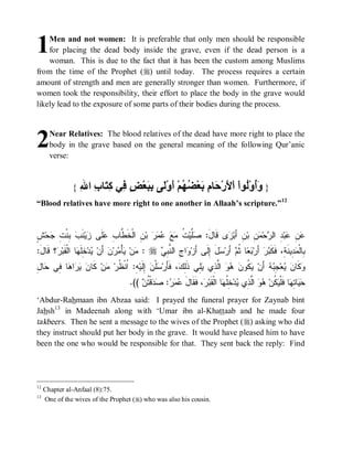 © Islamic Online University                                                           Funeral Rites in Islaam




1   Men and not women: It is preferable that only men should be responsible
    for placing the dead body inside the grave, even if the dead person is a
    woman. This is due to the fact that it has been the custom among Muslims
from the time of the Prophet (r) until today. The process requires a certain
amount of strength and men are generally stronger than women. Furthermore, if
women took the responsibility, their effort to place the body in the grave would
likely lead to the exposure of some parts of their bodies during the process.




2      Near Relatives: The blood relatives of the dead have more right to place the
       body in the grave based on the general meaning of the following Qur’anic
       verse:



               {   ‫وأ ﻟ ﻷ ﺣ م ﺑ ﻀﮭ أ ﻟ ﺑﺒ ﺾ ﻓ ﻛﺘ ب ﷲ‬
                   ِ ‫} َُوْ ُﻮاْ اْ َرْ َﺎ ِ َﻌْ ُ ُﻢْ َوْ َﻰ ِ َﻌْ ٍ ِﻲ ِ َﺎ ِ ا‬
“Blood relatives have more right to one another in Allaah’s scripture.”12


‫ﺼﻠ ﺕ ﻤﻊ ﻋﻤﺭ ﻥ ﻁ ﺏ ﻋ ﺯ ﺏ ﺒ ﺕ ﺠ ﺵ‬
ٍ ‫ﺤ‬ ِ ‫ ِﻨﹾ‬ ‫ﻨﹶ‬‫ﻴ‬ ‫ﻠﹶﻰ‬ ِ ‫ ِ ﺍﻟﹾﺨﹶ ﱠﺎ‬‫ ﺒ‬     ‫ ﹸ‬‫ﱠﻴ‬ :َ‫ﻯ ﻗﹶﺎل‬ ‫ﻥِ ﺃَﺒ‬‫ ِ ﺒ‬ ‫ﺤ‬ ‫ ِ ﺍﻟ‬‫ﺒ‬ ِ 
                                                                  ‫ﺯ‬           ‫ﻋﻥ ﻋ ﺩ ﺭ ﻤﻥ‬
:َ ‫؟ ﹶﺎ‬ ‫ﺎ ﺍﻟﹾﻘﹶﺒ‬ ‫ ِﻠﹶ‬‫ﺩ‬ ‫ ﺃَﻥ‬‫ﻥ‬‫ﺭ‬ ْ‫ﺄ‬ ‫ﻥ‬ : r  ِ ‫ﺍ ِ ﺍﻟ ﱠ‬ ‫ل ِﻟﹶﻰ ﺃﺯ‬ ‫ ﺃَﺭ‬ ‫ﺎ ﹸ‬  ‫ ﺃَﺭ‬‫ﺭ‬ ‫ ِﻴﻨﹶ ِ، ﻓﹶﻜﹶ‬ ‫ِﺎﻟﹾ‬
 ‫ﺭ ﻗل‬             ‫ﻴ ﺨﻬ‬               ‫ﻤ ﻴﻤ‬          ‫ﺒﻌ ﺜﻡ ﺴ َ ﺇ َ ﻭ ﺝ ﻨﺒﻲ‬                          ‫ﺒ ﻤﺩ ﺔ ﺒ‬
‫ﻥ ﻴﺭ ﻫ ﻓ ﺤ ل‬
ِ ‫ﺎ‬ ‫ﺎ ِﻲ‬ ‫ﺍ‬   ‫ ﻜﹶﺎ‬‫ﻥ‬ ‫ ِ: ﹸﻨﹾ ﹸﺭ‬‫ ِﻟﹶﻴ‬ ‫ﻠﹾ‬ ‫، ﻓﹶﺄَﺭ‬ ِ‫ِﻲ ﺫﹶ‬ ‫ ﺍﱠ ِﻱ‬   ‫ ﹸﻭ‬ ‫ ﺃَﻥ‬  ِ ‫ﻌ‬  ‫ﻜﹶﺎ‬
                        ‫ﺴﻥ ﺇ ﻪ ﺍﻅ ﻤ‬                      ‫ﻴﻜ ﻥ ﻫﻭ ﻟﺫ ﻴﻠ ﻟﻙ‬                ‫ﻭ ﻥ ﻴ ﺠﺒﻪ‬
                                         .((  ‫ﻗﹾ ﹸ‬  :   َ‫، ﻓﹶﻘﹶﺎل‬ ‫ﺎ ﺍﻟﹾﻘﹶﺒ‬ ‫ ِﹸ‬‫ﺩ‬ ‫ ﺍﱠ ِﻱ‬  ‫ ﹸﻥ‬ ‫ﺎ ﻓﹶﻠﹾ‬ ِ ‫ﺎ‬ 
                                             ‫ﻋﻤﺭ ﺼﺩ ﺘﻥ‬                 ‫ﺤﻴ ﺘﻬ ﻴﻜ ﻫﻭ ﻟﺫ ﻴ ﺨﻠﻬ ﺭ‬
‘Abdur-Rahmaan ibn Abzaa said: I prayed the funeral prayer for Zaynab bint
Jahsh13 in Madeenah along with ‘Umar ibn al-Khattaab and he made four
takbeers. Then he sent a message to the wives of the Prophet (r) asking who did
they instruct should put her body in the grave. It would have pleased him to have
been the one who would be responsible for that. They sent back the reply: Find




12
     Chapter al-Anfaal (8):75.
13
     One of the wives of the Prophet (r) who was also his cousin.




                           http://www.islamiconlineuniversity.com                                                      7
 