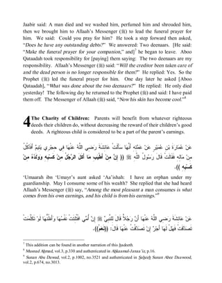 © Islamic Online University                                                      Funeral Rites in Islaam




Jaabir said: A man died and we washed him, perfumed him and shrouded him,
then we brought him to Allaah’s Messenger (r) to lead the funeral prayer for
him. We said: Could you pray for him? He took a step forward then asked,
“Does he have any outstanding debts? ” We answered: Two deenaars. [He said:
“Make the funeral prayer for your companion,” and]7 he began to leave. Aboo
Qataadah took responsibility for [paying] them saying: The two deenaars are my
responsibility. Allaah’s Messenger (r) said: “Will the creditor been taken care of
and the dead person is no longer responsible for them? ” He replied: Yes. So the
Prophet (r) led the funeral prayer for him. One day later he asked [Aboo
Qataadah], “What was done about the two deenaars? ” He replied: He only died
yesterday! The following day he returned to the Prophet (r) and said: I have paid
them off. The Messenger of Allaah (r) said, “Now his skin has become cool.”8




4    The Charity of Children: Parents will benefit from whatever righteous
     deeds their children do, without decreasing the reward of their children’s good
     deeds. A righteous child is considered to be a part of the parent’s earnings.


‫ﻋ ﺌ ﹶ ﺭﻀ ﻠﻪ ﻋ ﻬ ﻓ ﺤ ﺭ ﻴﺘ ﻡ ﻓ ﻜل‬
ُ ‫ ﺃَ ﹶﺂ ﹸ‬ ‫ ِﻴ‬ ‫ ِﻱ‬‫ﺎ ِﻲ ِﺠ‬ ‫ﻨﹾ‬  ‫ ِﻲ ﺍﻟﱠ‬ ‫ﺎ ِﺸﹶﺔ‬ ‫ﺄَﻟﹶﺕﹾ‬ ‫ﺎ‬ ‫ ِﻪِ ﺃَ ﱠ‬  ‫ﻥ‬ ٍ ‫ﻴ‬  ِ ‫ﺓﹶ ﺒ‬ ‫ﺎ‬  ‫ﻥ‬
                                                           ‫ﻋ ﻋﻤ ﺭ ﻥ ﻋﻤ ﺭ ﻋ ﻋﻤﺘ ﻨﻬ ﺴ‬
‫ ِﻥ‬  ‫ﻟﹶ‬  ِ ِ ‫ ﻜﹶﺴ‬‫ ُ ِﻥ‬  ‫ﺎ ﺃَﻜﹶلَ ﺍﻟ‬ ِ  ‫ ﺃَﻁﹾ‬‫ ِﻥ‬ ِ )) r ِ ‫ﻭ ُ ﺍﻟﱠ‬  ‫ﺎِﻪِ ﻓﹶﻘﹶﺎﻟﹶﺕﹾ ﻗﹶﺎل‬ ‫ِﻥ‬
  ‫ﺒﻪ ﻭﻭ ﺩﻩ ﻤ‬             ‫ﺭﺠل ﻤ‬              ‫ﻴﺏ ﻤ‬         ‫ﺇﻥ ﻤ‬       ‫َ ﺭﺴ ل ﻠﻪ‬                     ‫ﻤ ﻤﻟ‬
                                                                                                       .(( ِ ِ ‫ﻜﹶﺴ‬
                                                                                                           ‫ﺒﻪ‬
‘Umaarah ibn ‘Umayr’s aunt asked ‘Aa’ishah: I have an orphan under my
guardianship. May I consume some of his wealth? She replied that she had heard
Allaah’s Messenger (r) say, “Among the most pleasant a man consumes is what
comes from his own earnings, and his child is from his earnings.”9



‫ﺕﹾ‬ ‫ ﺘﹶﻜﹶﱠ‬‫ﺎ ﻟﹶﻭ‬ ‫ﺃَ ﹸﱡ‬ ‫ﺎ‬  ‫ﻲ ﺍﻓﹾ ﹸِﺘﹶﺕﹾ ﻨﹶﻔﹾ‬ ُ  ِ r  ِ ‫ ﻗﹶﺎل ِﻠ ﱠ‬    َ‫ﺎ ﺃ‬ ‫ﻨﹾ‬  ‫ ِﻲ ﺍﻟﱠ‬ ‫ﺎ ِﺸﹶﺔ‬ ‫ﻥ‬
  ‫ﻠﻤ‬            ‫ﺴﻬ ﻭ ﻅﻨﻬ‬               ‫ﻋ ﻋ ﺌ ﹶ ﺭﻀ ﻠﻪ ﻋ ﻬ ﻥ ﺭﺠﻼ َ ﻟ ﻨﺒﻲ ﺇﻥ ﺃﻤ ﺘﻠ‬
                                             .((ْ‫ﻡ‬ ‫ﺎ ﻗﹶﺎلَ: ))ﻨﹶ‬ ‫ﻨﹾ‬ ‫ﻗﹾ ﹸ‬  ‫ ﺘﹶ‬‫ ِﻥ‬ ‫ﺎ ﺃَﺠ‬ ‫لْ ﻟﹶ‬ ‫ﻗﹶﺕﹾ ﻓﹶ‬  ‫ﺘﹶ‬
                                                  ‫ﻌ‬              ‫ﻬ ﻬ ﺭ ﺇ ﺼﺩ ﺕ ﻋ ﻬ‬                             ‫ﺼﺩ‬

7
  This addition can be found in another narration of this hadeeth.
8
  Musnad Ahmad, vol.3, p.330 and authenticated in Ahkaamul-Janaa’iz, p.16.
9
  Sunan Abu Dawud, vol.2, p.1002, no.3521 and authenticated in Saheeh Sunan Abee Daawood,
vol.2, p.674, no.3013.




                         http://www.islamiconlineuniversity.com                                                   6
 