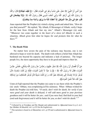 © Islamic Online University                                                           Funeral Rites in Islaam




‫ﻭ ﻠﻪ‬
ِ ‫ﺍﻟﱠ‬ :َ‫(( ﻗﹶﺎل‬  ِ ‫ﻑﹶ ﺘﹶ‬‫ﺕِ ﹶﻘﹶﺎل : )) ﻜﹶﻴ‬‫ﻭ‬ ‫ ِﻲ ﺍﻟﹾ‬    ‫ﻠﹶﻰ ﺸﹶﺎ‬ ‫ﺨﹶل‬ r  ِ ‫ ﺍﻟ ﱠ‬ َ‫ ﺃَﻨﹶﺱٍ ﺃ‬‫ﻥ‬
                ‫ﺠﺩ ﻙ‬                 َ ‫ﻓ‬       ‫ﺏ ﻭﻫﻭ ﻓ ﻤ‬               ‫ﺩ َﻋ‬     ‫ﻥ ﻨﺒﻲ‬                  ‫ﻋ‬
‫ﺎ ِ ِﻲ‬ ِ ‫ﺘﹶ‬‫ﺠ‬ ‫ :))ﻻ‬r ِ ‫ﻭ ُ ﺍﻟﱠ‬  ‫ِ ﱢﻲ ﺃَﺨﹶﺎ ﹸ ﹸ ﹸﻭ ِﻲ ﻓﹶﻘﹶﺎل‬  ‫ﻭ ﺍﻟﱠ‬ ‫ﻭلَ ﺍﻟﱠ ِ ِ ﱢﻲ ﺃَﺭ‬  ‫ﺎ‬
 ‫ﹶ ﻴ ﻤﻌ ﻥ ﻓ‬            ‫َ ﺭﺴ ل ﻠ ﻪ‬           ‫ﻑ ﺫﻨ ﺒ‬          ‫ﺠ ﻠﻪ ﻭﺇﻨ‬            ‫ﻠﻪ ﺇ ﻨ‬       ‫ﻴ ﺭﺴ‬
                    .((‫ﺨﹶﺎ ﹸ‬ ‫ﺎ‬ ِ  ‫ﻨﹶ‬ ‫ﺁ‬ ‫ﻭ‬ ‫ﺭ‬ ‫ﺎ‬  ‫ ﺍﻟ ﱠ‬ ‫ﻁﹶﺎ‬‫ ِ ِ ِ ﱠ ﺃَﻋ‬‫ﻭ‬ ‫ﺫﹶﺍ ﺍﻟﹾ‬ ِ ‫ ٍ ِﻲ ِﺜﹾ‬‫ﺒ‬ ِ ‫ﻗﹶﻠﹾ‬
                       ‫ﻩ ﻠﻪ ﻤ ﻴ ﺠ ﻭ ﻤ ﻪ ﻤﻤ ﻴ ﻑ‬                         ‫ﺏ ﻋ ﺩ ﻓ ﻤ ل ﻫ ﻤ ﻁﻥ ﺇﻻ‬
Anas reported that the Prophet (r) visited a dying youth and asked him, “How do
you find yourself? ” He replied, “By Allaah, O Messenger of Allaah, verily I hope
for the best from Allaah and fear my sins.” Allaah’s Messenger (r) said,
“ Whenever two come together in the heart of a slave (of Allaah) in such a
situation, Allaah gives him what he hopes for and protects him for what he
fears.”26


7. The Death Wish
    No matter how severe the pain of the sickness may become, one is not
allowed to hope or wish for death. The death wish reflects a belief that Allaah has
burdened one beyond his capacity and indicates a lack of patience. The longer
people live, the more opportunity they have to do good and improve their lot.


‫ﻤﻨ ﻋﺒ ﺱ‬
 ‫ﺎ‬  ‫ ﱠﻰ‬ ‫ﺸﹾﺘﹶ ِﻲ، ﻓﹶﺘﹶ‬ ِ ‫ﻭ ِ ﺍﻟﱠ‬     ‫ﺎ‬   ،‫ ِﻡ‬‫ﻠﹶﻴ‬ ‫ﺨﹶل‬ r ِ ‫ﻭلَ ﺍﻟﱠ‬   َ‫لِ ﺃ‬‫ ﺍﻟﹾﻔﹶﻀ‬ ُ ‫ﻥ‬
                   ‫ﻠﻪ ﺩ َ ﻋ ﻬ ﻭﻋﺒ ﺱ ﻋﻡ ﺭﺴ ل ﻠﻪ ﻴ ﻜ‬                              ‫ﻥ ﺭﺴ‬               ‫ﻋ ﺃﻡ‬
‫ ِ ﹰﺎ، ﹶﺄﻥ‬‫ﺤ‬ ‫ ﹸﻨﹾﺕﹶ‬‫ ِﻥ‬ ‫ﺕﹶ، ﻓﹶِ ﱠ‬‫ﻭ‬ ‫ ﺍﻟﹾ‬  ‫! ﻻﹶ ﺘﹶﺘﹶ‬  ‫ﺎ‬ )) : r ِ ‫ﻭ ُ ﺍﻟﱠ‬   ‫ﺕﹶ، ﻓﹶﻘﹶﺎلَ ﻟﹶ‬‫ﻭ‬ ‫ﺍﻟﹾ‬
   ‫ﺈﻨﻙ ﺇ ﻜ ﻤ ﺴﻨ ﻓ‬                     ‫ﻤﻥ ﻤ‬               ‫ﻴ ﻋﻡ‬          ‫ﻪ ﺭ ﺴ ل ﻠﻪ‬                     ‫ﻤ‬
‫ﺘﺏ ﻤ ﺇﺴ ﺌﺘﻙ‬
 ِ َ ‫ﺎ‬ ِ ‫ ِﻥ‬ ِ ‫ﺘﹶﻌ‬‫ ﻓﹶﺘﹶﺴ‬‫ ﹸﺅَ ﱠﺭ‬‫ ًﺎ ﻓﹶﺄﻥ‬‫ ِﻴ‬ ‫ ﹸﻨﹾﺕﹶ‬‫ ِﻥ‬ ، ‫ ﻟﹶ‬ ‫ ﺨﹶﻴ‬‫ﺎ ِﻙ‬ ‫ﺎ ﹰﺎ ِﻟﹶﻰ ِﺤ‬ ‫ ِﺤ‬ ‫ﺍ‬ ‫ ﺘﹶﺯ‬‫ﹸﺅَ ﱠﺭ‬
                                ‫ﺘ ﺨ‬          ‫ﺭ ﻙ ﻭ ﺇ ﻜ ﻤﺴ ﺌ‬                     ‫ﺩﺩ ﺇ ﺴﻨ ﺇ ﺇ ﺴﻨ‬                      ‫ﺘ ﺨ‬
                                                                                   .((‫ﺕﹶ‬‫ﻭ‬ ‫ ﺍﻟﹾ‬  ‫، ﻓﹶﻼﹶ ﺘﹶﺘﹶ‬ ‫ ﻟﹶ‬ ‫ﺨﹶﻴ‬
                                                                                          ‫ﻤﻥ ﻤ‬                 ‫ﺭ ﻙ‬
Umm al-Fadl reported that the Prophet (r) came to see them while the Prophet’s
(r) uncle ‘Abbaas, was complaining (of his sickness). When ‘Abbaas wished for
death the Prophet (r) told him, “ O uncle, don’t wish for death, for verily if you
were good and your death is delayed, it will add more good to your previous
goodness and it will be better for you ; and if you were bad, find fault in your bad
(and seek forgiveness) and it will be better for you, so don’t wish for death.” 27

26
  Collected by at-Tirmithee and Ibn Maajah and authenticated in Ahkaamul-Janaa’iz, p.3, nt.2.
See Mishkat Al-Masabih, vol.1, p.335 for the English text.
27
  This narration is found in al-Mustadrak, vol.1, p.339 and is authenticated in Ahkaamul-Janaa’iz,
p.4.




                            http://www.islamiconlineuniversity.com                                                    11
 