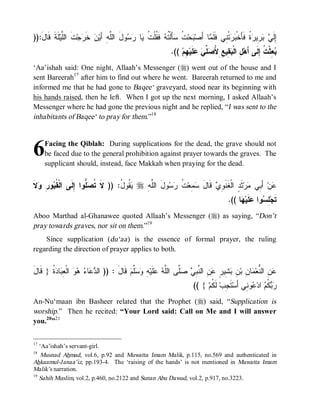 © Islamic Online University                                                         Funeral Rites in Islaam




)):‫ﻠﹶﺔﹶ ﻗﹶﺎل‬‫ﺕﹶ ﺍﻟﱠﻴ‬‫ﺠ‬ ‫ ﺨﹶ‬‫ﻥ‬‫ﻭلَ ﺍﻟﱠﻪِ ﺃَﻴ‬  ‫ﺎ‬ ‫ ﻓﹶ ﹸﻠﹾ ﹸ‬ ‫ﺄَﻟﹾ ﹸ‬ ‫ ﹸ‬‫ﺤ‬ ‫ﺎ ﺃَﺼ‬ ‫ﺘﹾ ِﻲ ﻓﹶﻠﹶ‬  ‫ ﹸ ﻓﹶﺄَﺨﹾ‬ ‫ ِﻴ‬  ‫ِﻟﹶ‬
   َ          ‫ﻠ‬       ‫ﺭ‬             ‫ﻠ‬      ‫ﺒ ﺕ ﺴ ﺘﻪ ﻘ ﺕ ﻴ ﺭﺴ‬                     ‫ﻤ‬       ‫ﺇ ﻲ ﺒﺭ ﺭﺓ ﺒﺭ ﻨ‬
                                                                  .(( ‫ ِﻡ‬‫ﻠﹶﻴ‬  ‫ ﱢ‬ ُ ِ ِ ‫ ِﻴ‬ ‫ ِ ﺍﻟﹾ‬‫ ِﺜﹾ ﹸ ِﻟﹶﻰ ﺃَﻫ‬
                                                                        ‫ل ﺒﻘ ﻊ ﻷﺼﻠﻲ ﻋ ﻬ‬                        ‫ﺒﻌ ﺕ ﺇ‬
‘Aa’ishah said: One night, Allaah’s Messenger (r) went out of the house and I
sent Bareerah17 after him to find out where he went. Bareerah returned to me and
informed me that he had gone to Baqee‘ graveyard, stood near its beginning with
his hands raised, then he left. When I got up the next morning, I asked Allaah’s
Messenger where he had gone the previous night and he replied, “I was sent to the
inhabitants of Baqee‘ to pray for them.”18



6    Facing the Qiblah: During supplications for the dead, the grave should not
     be faced due to the general prohibition against prayer towards the graves. The
     supplicant should, instead, face Makkah when praying for the dead.


‫ﻘﺒ ﺭ ﻭ ﻻ‬
‫ ﹶ‬ ِ ‫ﻭ‬ ‫ﱡﻭﺍ ِﻟﹶﻰ ﺍﻟﹾ ﹸ‬ ‫ ﹸﻭ ُ: )) ﻻﹶ ﹸ‬ r ِ ‫ﻭلَ ﺍﻟﱠ‬  ‫ ﹸ‬‫ ِﻌ‬ ‫ ﻗﹶﺎل‬ ِ ‫ﺜﹶ ٍ ﺍﻟﹾﻐﹶﻨﹶ‬‫ﺭ‬ ‫ ﺃَ ِﻲ‬‫ﻥ‬
                  ‫ﺘﺼ ﻠ ﺇ‬          ‫ﻴﻘ ل‬     ‫ﻠﻪ‬       ‫ﻭﻱ َ ﺴﻤ ﺕ ﺭﺴ‬                 ‫ﻋ ﺒ ﻤ ﺩ‬
                                                                                               .(( ‫ﺎ‬ ‫ﻠﹶﻴ‬ ‫ﻭﺍ‬ ِ ‫ﺘﹶﺠ‬
                                                                                                    ‫ﻠﺴ ﻋ ﻬ‬
Aboo Marthad al-Ghanawee quoted Allaah’s Messenger (r) as saying, “Don’t
pray towards graves, nor sit on them.”19
    Since supplication (du‘aa ) is the essence of formal prayer, the ruling
regarding the direction of prayer applies to both.


‫ﺩﻋ ﺀ ﻫﻭ ﻌﺒ ﺩﺓ ﻗ ل‬
َ ‫ ﹸ } ﹶﺎ‬ ‫ﺎ‬ ِ ‫ ﺍﻟﹾ‬   ‫ﺎ‬  ‫ ﻗﹶﺎل : )) ﺍﻟ‬‫ﱠﻡ‬  ِ ‫ﻠﹶﻴ‬  ‫ﱠﻰ ﺍﻟﱠ‬  ِ ‫ ِ ﺍﻟ ﱠ‬ ٍ ‫ ِﻴ‬ ِ ‫ﺎ ِ ﺒ‬ ‫ ِ ﺍﻟﱡﻌ‬
                                       َ      ‫ﻋﻥ ﻨ ﻤ ﻥ ﻥ ﺒﺸ ﺭ ﻋﻥ ﻨﺒﻲ ﺼﻠ ﻠﻪ ﻋ ﻪ ﻭﺴﻠ‬
                                                                             (( { ‫ ﻟﹶ ﹸﻡ‬‫ﺘﹶ ِﺏ‬‫ﻭ ِﻲ ﺃَﺴ‬ ‫ ﺍﺩ‬ ‫ ﹸ‬ 
                                                                                    ‫ﺠ ﻜ‬              ‫ﺭﺒﻜﻡ ﻋ ﻨ‬
An-Nu‘maan ibn Basheer related that the Prophet (r) said, “Supplication is
worship.” Then he recited: “Your Lord said: Call on Me and I will answer
you.20”21

17
   ‘Aa’ishah’s servant-girl.
18
    Musnad Ahmad, vol.6, p.92 and Muwatta Imam Malik, p.115, no.569 and authenticated in
Ahkaamul-Janaa’iz, pp.193-4. The ‘raising of the hands’ is not mentioned in Muwatta Imam
Malik’s narration.
19
   Sahih Muslim, vol.2, p.460, no.2122 and Sunan Abu Dawud, vol.2, p.917, no.3223.




                           http://www.islamiconlineuniversity.com                                                     9
 