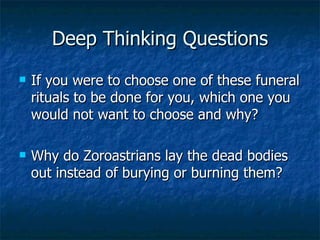 Deep Thinking Questions If you were to choose one of these funeral rituals to be done for you, which one you would not want to choose and why? Why do Zoroastrians lay the dead bodies out instead of burying or burning them?  