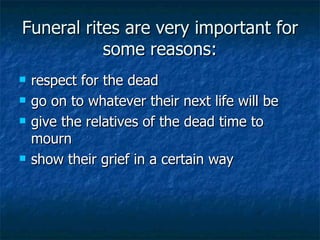Funeral rites are very important for some reasons: respect for the dead  go on to whatever their next life will be  give the relatives of the dead time to mourn  show their grief in a certain way  