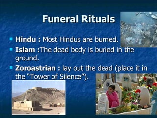 Funeral Rituals Hindu :  Most Hindus are burned.  Islam : The dead body is buried in the ground. Zoroastrian :  lay out the dead (place it in the “Tower of Silence”).  