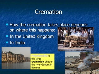 Cremation  How the cremation takes place depends on where this happens: In the United Kingdom  In India  Manakarnika  is the large  cremation  ghat on the river Ganges in Benaras 