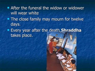 After the funeral the widow or widower will wear white  The close family may mourn for twelve days.  Every year after the death  Shraddha  takes place.  