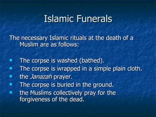 Islamic Funerals The necessary Islamic rituals at the death of a Muslim are as follows:  The corpse is washed (bathed). The corpse is wrapped in a simple plain cloth.  the  Janazah  prayer.  The corpse is buried in the ground.  the Muslims collectively pray for the forgiveness of the dead.  